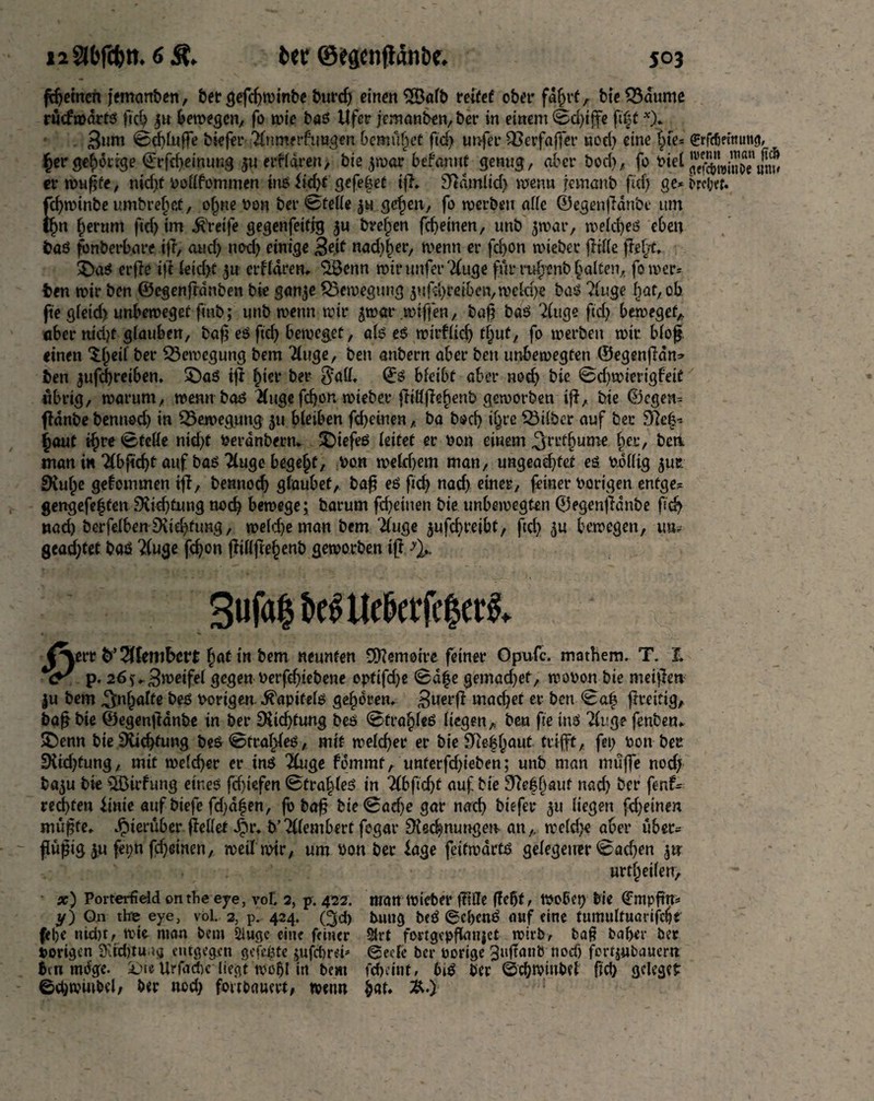 I2 30fcbtt. 6 St, fcer 0egcnflani3c. J03 fernen jememben, bet gefdjwinbe burd) einen 2Öalb reifet ober fajjrt, bteS3dume ruefrcarts fid) $n krcegen, fo rcie bas Ufer jemanben, ber in einem <Sd)iffe ft|t *)* 3um ©cblufte biefer ^nmerfimgen bemühet fid) urtfer QSerfaffer nod) eine (;te= ^rfebetnun^r, Jcr^drrge ©rfebemung $u erf (area, bie jrcar befamit genug, aber bod), fo t>iet SUSwiJoeium errcußfe, nid)t bodfommen ins iid)f gefe§et iff* Candid) rcenn jemanb fid) ge*brci;et. fcf>rt>tnbc umbrejjet, offne bon ber ©telle gu gefjen, fo rcerbsu affe ©egenjianbe urn tfm fjerum fid) im greife gegenfeifjg gu bvefrcn febeinen, unb jrcar, welches eben bas fbnberbare iff, and) nod) einige j-|ejf nad)f>er, wenn er fd)on wieber (Me ffef)t, ÜDaS erffe iff leid)t 311 crflaren, ‘üöenn rcinmfer'duge fur rafjonb galten, forcer* ben rcir ben ©egenftanben bie gan3e Bewegung gufd)reib«n,weld)e bas ?luge l)at,Qb fie gleid) unbewegef fmb; unb rcenn rcir gwar rctffen, bafi baS 21tige fid) beweget* aber nid)t glauben, baß es fid) beweget, als eS rcirflid) tfjuf, fo rcerbeu rcir. blof. «inen $f)eif ber ^Bewegung bem Tluge, ben anbern aber ben unbewegten ©egenffdn» ben $ufd)reiben, £)as iff f)ter ber $all. ©S bleibt aber nod) bie @d)rcierigbeif «brig, warum, rcenn bas Huge fcfjon rcteber jlillffebenb geworben iff, bie ©cgen= ffdnbe benned) in ^Bewegung 511 bleiben febeinenba bod) i§re SBtlber auf ber 9fe|-- ^aut if)re (Stelle nid)t berdnbern* SDiefeS leitet er bon einem ^rrt§ume f)er, beti man in 21bfid)t auf bas 2luge begeht, bon rceldjem man, ungead)fet es billig girc £Kul)e gefommen tff, bennodj glaubet, bafi es fid) nad) einer, feiner hörigen entge* gengefeffen 9iid)tung nod) bewege; barum fd)eiuen bie unbercegten ©egenfidnbe ficb «ad) berfelben 9\id)fung, rce(d)e man bem “duge gufd)t’eibt, fid) 5U bercegen, ua? gcad)tet baS ?(uge fd)on jfillftefjenb geworben iff ^ 3ufa$beStleberfc$et& {\err fc’^fembett fjat *« b«n neunten Memoire feiner Opufc. mathem. T. Z *<y p. 26^3rceifel gegen berfd)tebene optifd)« 0a|e gemad)ef, rcobon bie meiffen ju bem Inhalte bes hörigen Kapitels geboren* £uerff macbet er ben <8a| ff re it ig, baff bie ©egenff anbe in ber SUdjfung bes ©fra^leS liegen, ben fie ins Tluge fenben* £)enn bie Dichtung bes ©traces, mit welcher er bie 9>iefbaut trifft, fei) hon ber 9Ud)tung, mit welcher er ins Qiuge fdmmt, unterfdjieben; nnb man muffe nod) bagu bie $Birfung eines fid>tefen ©tra|les in lib\id)t auf bie 9?ef ()auf nach ber fenf- red)ten imie auf biefe fd)d$en, fo baf? bie©adje gar nach biefer 511 liegen fd)einen müfjfe* hierüber (feilet Jpr* b’Alembert fegar ^{ecbnungerc an,, welche aber ubec= flüßig iM fdjeinen, weit rcir, um hon ber läge fetfroärts gelegener (Bachen gtr urteilen, x) Porterfield ontbe eye, vof. 2, p. 422. man wiefeer |Me flehte wobet) bie (Empfirt* y) On thne eye, vol. 2, p’ 424. Qd) bung beS (SebenS auf eine tumultuarifebt (ebe nid)t, wie man bem Slugc eine feiner 2trt fortgep^anjet wirb, baß baber ber hörigen Stähtuag entgegen gefegte jufebrei^ ©ecFe ber hörige ^tiffanb nod) fertjubauem bm mb'ge. Suie Urfacbc^ liegt rco^I in bem febeint, 6iS ber ©cbwmbef ftd) gclegef ©cbwmbcl, ber nod) fortbauert, warn ^at* &.)