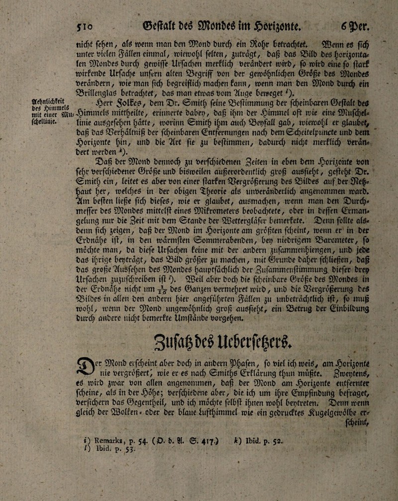 JIO ©efWf fccs SD?ött6<ö fm JpiJtijonte. 6 53er. ttid)f fehen, afö wenn man ben £ß?onb burd) ein 9to()r befrachtet. $Öcnn eö ßd) unter liefen fallen einmal, wiewohl feiten, 5ufragf, baß baö Vilb beö £ortjonta* (en 9)?onbeö burd) gewiß*« Utfadjen merflid) Veranbert wirb, fo wirb einefo ßarf wirfenbe Urfad)e unfern alten begriff von ber gewöhnlichen ©röße beö Sittonbeö verönbern, wie man ftcf> begreißid) madden fann, wenn man ben 9)?onb burd) ein Vrillenglaö befrachtet; baö man efwaö vom 2luge 6eracget*). SffJiwBiei« -£err t ^cm ^r» *Sibid) feine Vcßimmung ber fd)etnbaren ©eßalt beö mit ffira®u^tmmefe mitü^eiife, erinnerte babei), baß t^m ber ibimmrl oft wie eine d)iufcbel= fc&ellime. tinie auögefef^en hafte, worinn Smifl) i§m and) Verfall gab, wiemojd er glaubet, baß baö Verhdltniß ber fcheinbaren ©ntfernungen nacf) bemScbetfeipuncfe unb bent ^ori^onfe hin, unb bie 2Crt fie $u beßimmen, baburd) md?t merflid) Verdfc berf werben *). 2Daß ber Sftonb bennod) ju betfdjiebenen Beiten in «ben bem Jporijohfe bon fehr Verfdße'bener ©röße unb btöweilen außerorbenflid) groß anöfte^f, gefleht £)r. <8mifh ein, leitet eö aber bon einer ßarfen Vergrößerung beö Vilbeö auf ber Ve^ §auf ber, wefd)eö in ber obigen ^fjeorte alö unveranberlid) angenommen warb. Tim beßen ließe ftcfj btefeö, wie er glaubet, auömad)en, wenn man ben £>urd)* meßer beö SDfonbeö miffclß eineö SOitfrcmeferö beobadßefe, ober in beffen (Erman* gelung nur bie Beit mit bem 0fanbe ber $8efferg(dfer bemerfete. 5Denn feilte alö« benn ftd) jeigen, baß ber 9Honb im Jpori^onteam größten fd)eint, wenn er in ber ©rbnahe iß, in ben wdrmßen Sommerabenben, bet> niebrigem Varcmeter, fo mdd)te man, ba biefe Urfacfyen feine mit ber anbern ^ufammenfsiengen, unb jebe baö irrige beitragt, baö Vilb größer 3U mad)en, mif©runbe baffer fdßießen, baß baö große KuSfejjen beö 9ftonbeö hauptfad)lid) ber Bufammenßimmung biefer bret) Xtrfad)en 3U3ufd)rctben iß l). SSeil aber bod) bie fd;einbare ©röße beö ?)J?onbeö in ber ©rbndfpe nicf>C um beö ©an^en Vermehret wirb, unb bie Vergrößerung beö Vilbeö in allen ben anbern b»ier angeführten fallen 31t unbefrdd)flid) tß, fo muß wohl, wenn ber 9ftonb ungewofmltd) groß auößehf, ein Vetrug ber ©nbtlbung burd) anberc md)t bemerfte Umßdnbe Vorgebien. I ' ‘ A 1 . ; ’ • i ; [rflfl -4'», fJ 3ufahbe$Ue&etfe|ct*$. £^cr SKonb eifdjeint aber bod) in anbern tyfyafen, fo viel id) weiö, am Jpor^ont« nie vergrößert; wie er eö nad> 0mithö ©rflörung tf^un müßte. S»vet;fenö, eö wirb 3war von allen angenommen, baß ber SDionb am ^)ori3onfe entfernter fdjeine, alö in ber Jpöf)e; verfdßebene aber, bie icß um i^re ©mpßnbung befraget, verßebern baö ©egent§eil, unb id) mödße felbß i^nen wolß bet)freten. 6enn wenn gleid) ber SBolfen * ober ber blaue lufthimmel wie ein gcbrudfeö ^ugelgewölbe er^ fcheinf, i) Remarks, p. 54. (£). b. ?(. ©. 417.) k) Ibid. p. 52.. /) lbid. p. 53. -r