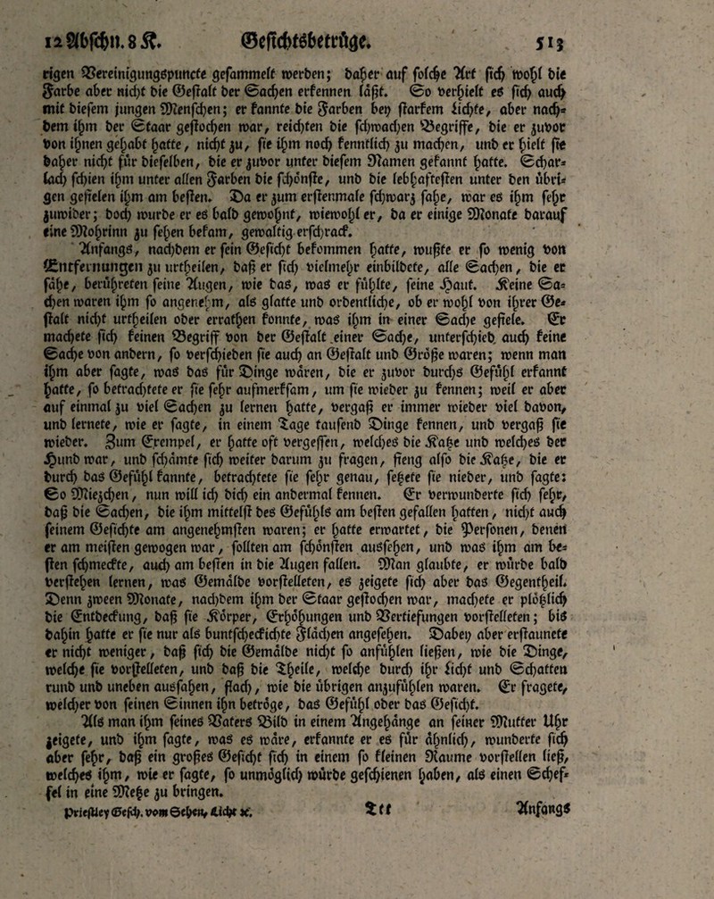 ©efufcfSfcettfiae. i2 2(6fc&n.85?. jij eigen 2?ereinigungßpitnc£e gefammelt werben; bager auf folcge Hvt fteg wogl bie $arbe aber nid)f bie ©egalt ber ©adjen erfennen (dfif* ©o »erhielt eß fieg aucg mit biefem jungen 9Kenfd)en; er fannte bie färben bet) fiarfem itd)fe, aber nad)* bem igm ber ©taar gegeben war, reid)fen bie fd)wad)en begriffe, bie er 3ubor bon ignen gehabt gatte, nic^t 3u, fie igm noch fenntlid) 3U madden, unb er ge bager nicht fur biefelben, bie er jubor unter biefem Seamen gefannt gatte, ©char* (ad) fchien igm unter allen Sarben t)ie fd)onffe, unb bie lebgaftefien unter ben ubrt* gen gefielen igm am beffen. $)a er 3um erffenmale fd)war3 fage, war eß igm fegr juwiber; bod) würbe er eß halb gewognf, wiewogl er, ba er einige donate barauf eine 5D?ogrinn ju fegen befam, gewaltig erfd)racf. 'Änfangö, nad)bem er fein ©eftegf befommen gaffe, wugfe er fo wenig bon (Entfernungen 31t urtgeilen, bager ftd) bielmegr einbilbefe, alle ©ad)en, bie er fdge, berügrefen feine TCugen, wie baß, waß er füglte, feine Jpaut. ^etne ©a* egen waren igm fo angenegm, alß glatte unb orbenflicge, ob er wog! bon igrer ©e* flalt nid)t urfgeilen ober erratgen fonnfe, waß igm in einer ©ad)e gefiele, ©e machete gef) feinen begriff bon ber ©egalt .einer ©ad)e, unterfegieb auch feine ©ache bon anbern, fo berfegieben fee auch an ©egalt unb ©roge waren; wenn man igm aber fagte, waß baß für SDinge waren, bie er 3ubor burd)ß ©efugl erfannt gatte, fo betrad)fefe er fie fegr aufmerffam, um fie wieber 3U fennen; weil er aber auf einmal 3u btel ©aegen 3U lernen gatte, bergag er immer wieber biel babon, unb lernete, wie er fagte, in einem *£age taufenb £>inge fennen, unb bergag fte wieber. 3uirt ©jrempel, er gatte oft bergeffen, weld)eß bie ^age unb weld)eß ber Jpunb war, unb fegdmte ftch weiter barum 31t fragen, fteng alfo bie^age, bie er burd) baß ©efugl fannte, betrachtete fte fegr genau, fegete fte nieber, unb fagte: ©0 Üttte3d)en, nun will id) bid) ein anbermal fennen. ©r berwunberfe ftch fegt/ bag bie ©ad)en, bie igm miftelg beß ©efüglß am beffen gefallen gaffen, nicht and) feinem ©eftegfe am angenegmfien waren; er gatte erwartet, bie 9^ei*foncn, betten er am meigen gewogen war, folltenam fegonffen außfegen, unb waß igm am fre* (ten fegmeefte, aueg am beflen in bie klugen fallen. SOZan glaubte, er würbe halb berffegen lernen, waß ©emalbe borfMeten, eß 3eigefe ftd) aber baß ©egenfgeil* X)enn 3ween Monate, nad)bem igm ber ©taar geflocgen war, mad)efe er pldglicg bie ©ntbeefung, bag fte Körper, ©rgogungen unb Vertiefungen borfielleten; biß bagin gatte er fte nur alß buntfcgecftd)te $ldd)en angefegen. $Dabet; aber ergaunete er niegt weniger, bag fteg bie ©emalbe nid)t fo anfuglen liegen, wie bie £)inge, welcge fte borgellefen, unb bag bie $gei(e, welcge burd) igr fiegt unb ©egaften runb unb uneben außfagen, flacg, wie bie übrigen att3ufüg(en waren, ©r fragete, weld)er bon feinen ©innen ign betröge, baß ©efugl ober baß ©eftegf. 2l(ß man igm feineß ^Saferß 53ilb in einem 2lngegdnge an feiner Puffer Ugr jetgefe, unb igm fagte, waß eß wäre, erfannte er eß für dgnlid), wunberfe fieg aber fegr, bag ein grogeß ©eftegf fteg in einem fo fleinen Dlaume borgellen lieg, welcgeß igm, wie er fagte, fo unmöglid) würbe gefegtenen gaben, alß einen ©egef* fei in eine 5)?ege 3U bringen.