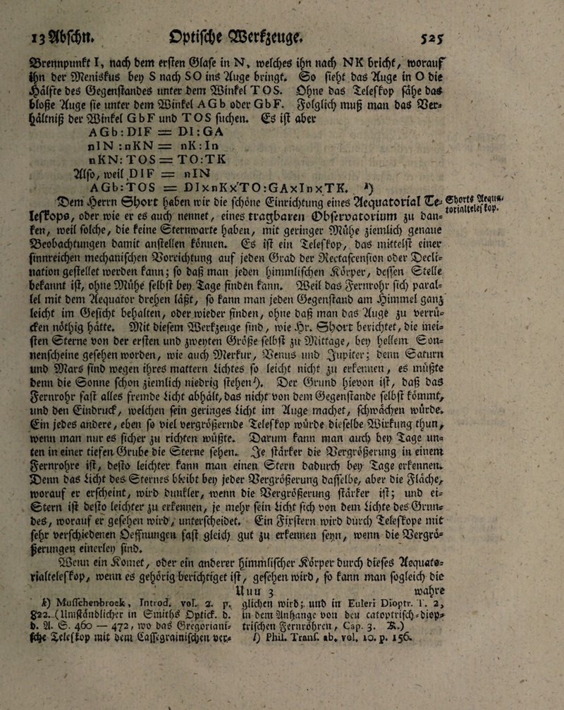 say 13 $bfcf)tt. £>ptifc&e SBcrfjcuge. Q3rennpttnff I, nac^ bem erffen ©lafe in N, weld;eö ißn nacß NK Sridjf, worauf tßn ber Slßenisfus bei; S nad; SO ins Tluge bringt, ©o ßeßf bas “Huge in O bie 4>dlfte beS ©egenßanbeS unter bem 28tnfe( T O S. ößne bas 3:efeffop fdße ba$ bloße Tluge fie unfer bem $Btnfel AGb ober GbF. golgltd; muß man ba$ Ver* ßdlfniß ber SBtnfel GbF unb TOS fucßen* Q:S iß abet AGb : DIF = DI:GA nIN :nKN = nK:In nKN:TOS = TO:TK Tflfo, weil DIF = »IN AGbrTOS = DIxnKxTO rGAxInxTK, *) dem Jperrn ©i;ort haben wir bie fd)bne ©tnridßung eines ^equatorial Zp f1*S5frlrff55*# Ieflropa, ober wie er es aud; nennet, eines tragbaren (Dbftroatorium $u ban* w fen, weil folcße, bie feine ©fernwarte ßaben, mit geringer 9ftitße ^iemitd) genaue ^Beobachtungen bannt anßellen fennen, <£s iß ein $eleffop, bas mitfelß einer ftnnretcßen mecßantfd;en Vorrichtung auf jeben ©rab ber SKectafcenfion ober decli¬ nation geßellef werben fann; fo baß man jeben ßimmlifeßen Körper, beffen ©teile befannt iß, oßtte 9J?uße fefbfi bei; iage ft'nben fann» 2Öeil bas $ernroßr fed; paraU lei mit bem TCecjua'for breßen laßt, fo fann man jeben ©egenßanb am Jpimmel ganj leid)f im ©efid;t beßalten, ober wieber ß'nben, oßne baß man bas Tinge berrü* efen notßtg ßatfe, SDlit biefem 2Berf$euge finb, wie Jpr. 0l;ort beriefet, bie ineU ßen ©ferne bon ber erßen unb jwepten ©rdße felbß 51t SDiiffage, bei; gellem ©on= nenfd;eine gefeiten worben, wie aueß SQZerfur, Venus unb Jupiter; beim ©afurn unb SDZarS finb wegen tßreS maffern ftdßeS fo leicht nid)f 3.1t erfennen, es mußte benn bie ©onne febon ^temltcf; niebrig ßeßetri), der ©runb ßiebon iß, baß baS gernroßr faß alles frembe fießt abßdlf, bas nidjt bon bem ©egenßanbe felbß fommt> unb ben €inbrucf, welchen fein geringes iid;f im Tluge mad)ef, ßßwdcßen würbe, (£in jebeS anbere, eben fo biel bergrdßernbe 'deleffop würbe biefelbe iTBirfung tßun, wenn man nur es ftd;er 311 richten wußte, darum fann man auch bei; dige un* ten in einer tiefen ©rube bie ©ferne feßeu» ^e ßdrfer bie Vergrößerung in einem §*ernroßre iß, beßo letdjfer fann man einen ©fern babureß bei; dige erfennen* denn bas itd)f bes ©fernes bfeibt bei; jeber Vergrößerung baßelbe, aber bie $ldd)e, worauf er erfd;eint, wirb buufler, wenn bie Vergrößerung ßdrfer iß; unb et- ©tern iß beßo leidßer erfennen, je meßr fein iicßf ßcß bon bem ftdße beS©nuv beS, worauf er gefeßen wirb , unterfeßeibet. €in $i,rßern wirb bureß ‘Seleffope mit feßr berfeßiebenen öeffnungen faß gleid; gut ju erfennen fepn, wenn bie Verged» ßerungen einerlei; finb, ÖBetin ein dornet, ober ein anberer ßimmfifeßer Körper bureß biefeS Tfequatt* rialteleffop, wenn es geßorigkricßtigetiß, gefeßen wirb, fo fann man fogleicß bie Uuu 3 waßre k) Muflchetvbrock, In trod. voL 2. glid)Ctt ibirt»;. Uttb in Eulerl Dioptr. T. 2, g22._(Umßdnblid)vr tn SmitßS iDpticf. b. tn bertt ülnßanojc bon bat catoptrifd>#biop^ P. 21. 0. 460 — 472, wo baS ©regoriant* trifdjen gernroßretv, Cap. 3. 3^.) feße Xeleftop mit bcai Salßgrainifcßeit ucr* l) Phil. Tranf. »b* vol, 10. p. 156,