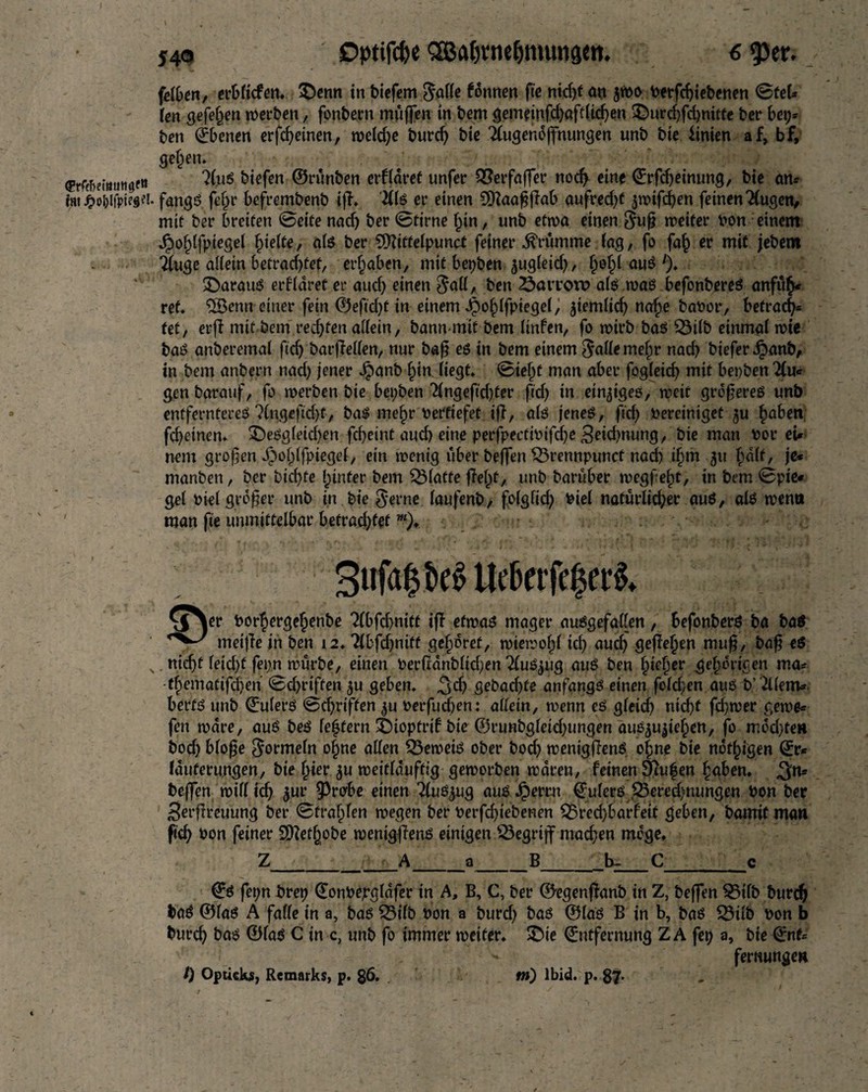 Dptifdje SEßafjrtiefjmutigm. j4o sDptifc&c SBaljrnefjimingen. 6 <per. feiben, erblicfen. £)enn in biefem $aHe fdnnen fie nid)t an Sibo betfchiebenen ©tel* kn gefeiten werben, fonbern miiffen in bem gemeinfd)afdid)en £>urd)fd)nitfe ber be\y ben Ebenen erfd)einen, weld)e burd) bie 2lugendjfnungen unb bie hinten af, bf, gefcen. «Er^etmitigftt 3(uS biefen ©runben erfldret unfer QSerfaffer nod> eine Erfdjeinung, bie an* htt^oblfpie««. fangs fefjr befrembenb iff. ills er einen $ftaa£flab aufred)t jwifchen feinen2(ugen, mit ber breiten ©eite nad) ber ©firne hin, unb etwa einen $uf? weiter bon einem Jpohlfptegel hielte, als ber 9D?iffelpuncf feiner brumme fag, fo fa£ er mit jebem Tfuge allein betrachtet, ergaben, mit bepben jugleid), fynfy auS % daraus erfldret er aud) einen $all, ben öaiToro als was befonbereS anfuh* ref. Renn einer fein <2)eftcf>t in einem J£)ohlfpiegel, ziemlich nafje babor, befrag fet, erft mit bem rechten allein, bann mit bem linfen, fo wirb bas 33ilb einmal wie bas anberemai fid) barfMen, nur ba$ es in bem einem $alle mehr nad) biefer Jpanb, in bem anbern nad) jener Jpanb ^tn Hegt, ©ieljf man aber fogleid) mit benben Ttu« gen baratif, fo werben bie bepben 2fng efid)ter fid) in einziges, weit größeres unb entfernteres ?(ngeftd)t7 baS mef)r bertiefet ifl, als jenes, fid) bereiniget $u §aben fd)etnen. &eSgleid)en fcheint aud) eine perfpectibifd)e 3eid)nung, bie man bor ei* nein großen ipohlfpiegel, ein wenig über beffen SSrennpunct nad) if>m 51t half, je* manben, ber bid)fe hinter bem glatte fleht, unb barüber megfef)t, in bem ©pie« gel biel großer unb in bie $erne laufenb, folglid) biel natürlid)er aus, als wenn man fie unmittelbar befrachtet m). SufapeS ilebtrfcf3et$. \Oer borjergehenbe 2(bfd>niff ifl etwas mager ausgefallen, befonbers ba ba$ meijTe in ben 12. Tfbfdjnitt gehöret, wiewofd id) aud) gefleljen muf?, baf? es N. nicht leid)f fepn würbe, einen berßdnblidjen TluS^ug aus ben bieder gehörigen ma* theniatifchen ©chriften ^u geben. $x$ gebad)fe anfangs einen fofd;en aus b’&lem* berfS unb Eulers ©d)riffen ^u berfudjen: allein, wenn es gleich nic^t fd)wer gewe* fen wäre, aus bes leffern £)ioptrif bie ®runbgleid)ungen aus^ujiehen, fo mdd)teH bodj blofe Formeln ohne allen beweis ober boch wenigflenS o|ne bie notigen Er* (duferungen, bie fjier $u tüeittöuftiö geworben waren, feinen 9?ufen haben. ,3ns beffen will ich 5 m* $wbe einen TluSjug aus Jperrn Eulers $3ered)nungen bon ber Serflreuung ber ©craven wegen ber berfd)tebenen $5red)barfeit geben, bamit man fid) bon feiner Sfftetljobe wenigflenS einigen begriff machen möge. Z__A_a_B_b-_C_c Es fepn brep Eonbepgldfer in A, B, C, ber ©egenfhnb in Z, beffen 35ilb burd) baS ©las A falle in a, bas Q3ilb bon a burd) bas ©las B in b, bas S3üb bon b burch bas ©las C in c, unb fo immer weiter. SDie Entfernung ZA fep a, bte Ent* femungea