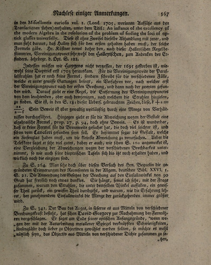 in fcen Mifcellaneis curiofis vol. i. (Lond. 1705, nwinttm 2(uffa|c mtS ten ^ranfactionen flehen) enthalten, unter bent ©tei: An initance of the excellency of the modern Algebra in the refolution of the problem of finding the foci of op- tick glafles univerfally. ©iefe iff ofjne Zweifel biefeibe Tibijanbiung mit jener, unb man ft'efjf baraug, bafj Jjtadep ftc^> fur ben erjien geraffen fmbett muff, ber fo(d)e Sormetn gäbe. £r. Offner nennt bafjer ben, nad) biefer Jpaflepifdjen Siegeibe- ffintmten, Bereinigunggpunctfeljrwofci ben ^alleyifd)cn, jum ^ubenfen beg Er- ftnberg. ieftrbegr. b. £)pt. ©♦ i22. 3nbef]en muffen wir <5uy$ene ntc^f Pergeffen, ber 169? gefforben iff, wie- tpolji feine ©ioptrief erff 1703 ijeraugfam. $ür hie Bereinigunggweife ber 5>arai- leiffra£ien i)at er nod) feine ^ormei, fonbern febreibt für bie Perfd)iebenen $ade, welche er unter gewiffe ©aftungen bringt, ein Berfafwen vor, nad) weid)er erff ber Bereinigunggpunct nad) ber erffen Brechung, unb bann nad) ber $wepfen gefun- ben wirb. ^Darauf giebt er eine Sieget, bie Entfernung beg Bereimgunggpuncfeg Pon betn ieud)tenben, ober aud) bemjenigen, nad) .welchem bie ©trafdeu ^injteien, |u ftnben. ©ie iff, in ben ©. 181 biefer Ueberf. gebraud)teti £iefe, F-[- a = -; ©ein Beweig iff aber gewaltig weidduftig burd) eine Stenge oon Besait- niffen burdjgefüfjret. hingegen giebt er für bie Tfbweic^ung wegen ber ©effaft eine öfgebratfd)c formet, prop. 27, p. 94, bod) offne Beweig. Eö iff wunberbar, baf? er feine $ormei für bie Brennweite gefudjet {tat, bie bodj oiei ieid)fer iff, unb fd)on Pom CäPaieri gefunben fepn fed. Er befÜmmet fogar bie ©effalt, weidje ein finfenglaö itaben muß, um bie fleinffe 2ibweid)mig ju Perurfad)cn. lieber bie ^efeffope faget er fef>r Piei gufeg, babei) er aud), wie fefion ©. 101 angemerfet iff-, eine Bergieid)ung ber 2(bweid)ungen wegen ber Perfd)iebenen Bred)barfeit unter¬ nimmt, fo wie aud) feine bioptrifd)en ‘tafein ftd) big i|t nod) erhalten traben, unb wirfiici) nod) bie einigen fmb. 3u ©. 264. 3)?anfefje bocij über biefen Berfud) beg dbrn. Begueitn bie ge- grünbefen Erinnerungen beg Siecenfenfen in ber?(dgem. beutfehen Bibi. XXVI. r. ©. 21. ©ie Tlnroenbung beg ©efefeg ber Bredjung auf ben Einfadgwinfei Pon 90 ©rab f)at frepiid) nod) etwag bunffeg. ©ie i)dngt, fooief id) fefje, mit ber $rage jufammen, warum Pon ©fragen, bie unter bemfeiben SSMnfei auffaden, ein gewif- fer $$eil $urücf, ein gewtffer ${)cii burefigefjt, unb warum, wie bie Erfahrung leh¬ ret, bep juneffmenbem Einfadgwinfei bie SKenge ber jurüefgeijenben immer großer wirb. 3u ©. 341. ©er Bau beg ?lugcg, in foferne eg aug Sfttttefn Pott Perfd)iebener Bred)unggfraft befreit, ftat fd)on 2Dapib <Biec$ovy jur 9fad)aijmimg bep$ernro(j- ren Porgefd)iagen. Er faget am Enbe feiner opfifd)en ^nfangggrünbe, “wenn we= „gen ber mit ber ?(ugarbettung metallener ©piegei Perfnüpften ©d)wt'erigfetten, „linfengiafer bodj lieber ^u ObjectiPen gewafdet werben fodten, fo mdd)te eg wof)l „nüfiidj fepn, bag DbjectiP aug Mitteln Pon perfd;iebener ©id)te jufammen $u fe¬ hlen.