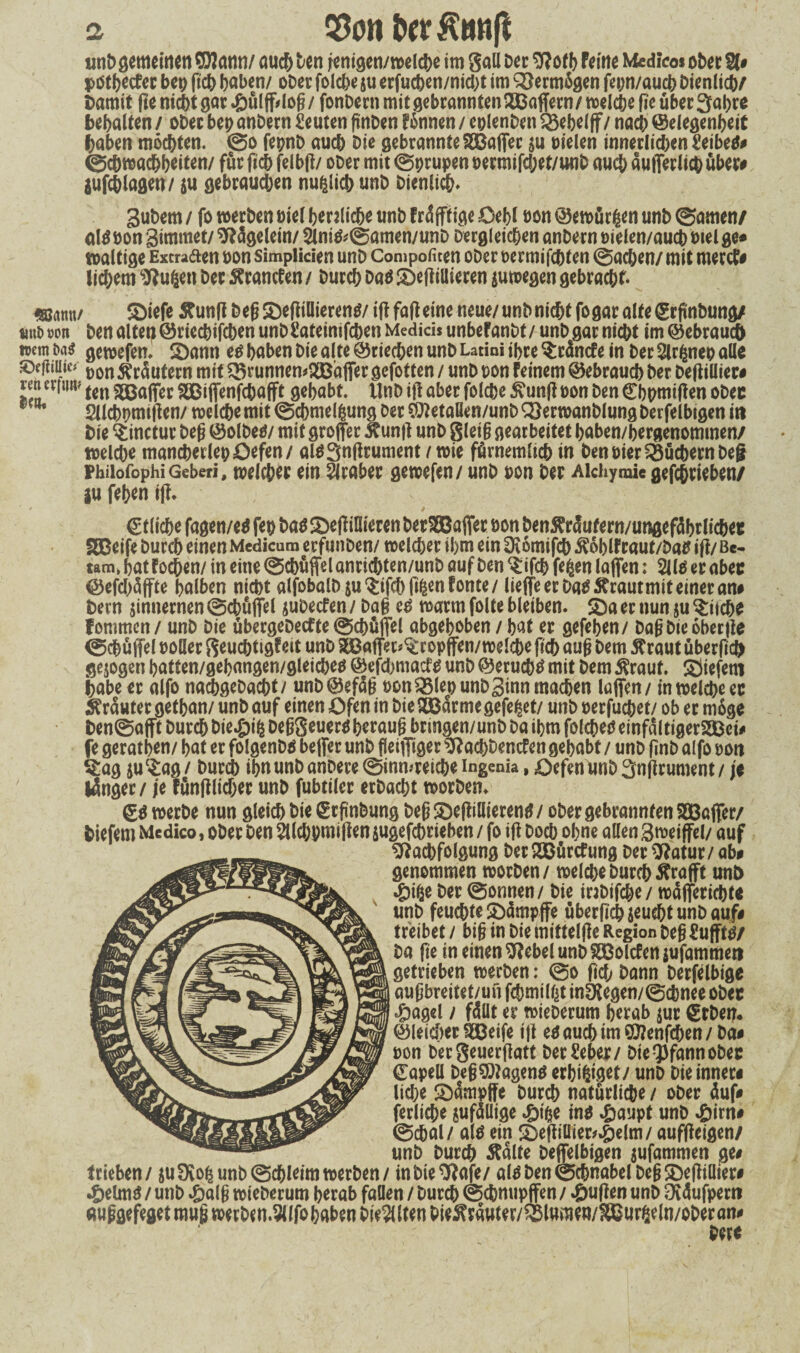 a Q5on twKang «nb gemeinen $?ann/ auch Den jenigen/welche im gaü Der 9?of h Feine Medico* ober 21# pdthecfer be# geh haben/ ober folcbe ju erfucben/nid)t im Vermögen fepn/auch Dienlich/ Damit ge nicht gar «ßülffrlog/ fonDern mit gebrannten Gaffern/ welche ge über Sabre bebalten / ober beb anDern Leuten ftnben Fönnen / colenDen $3ebel ff/ nach ©elegenheit haben möchten. ©o fepnb auch Die gebrannte SÖBaffer su Dielen innetlidjen Seiber ©cDwachbeiten/ für fich felbg/ ober mit ©prupen oermifd;et/ttnb auch dufferlich über# jufchlagen/ su gebrauchen nufclich unD Dienlich. Subem / fo werben Diel herzliche unb Frdfftige Oebl t>on ©ewürßen unb ©amen/ alg hon Simmet/ Sftdgelein/ 2lnig*©amen/unD Dergleichen anDern »ielen/auch wel ge* waltige Excraaen t>on simpiicien unD Compofiten ober oermifchfen ©achen/ mit mertf# lid^em ‘iftu&en Der 5?rancFen / Durch Dag degillieren suwegen gebracht. mmr diefe £ung Deg SDeftiDierenö/ ig fag eine neue/ unb nicht fo gar alte ©rgnbung/ tmt> »on Den alten ©rieebifchen unD ßateimfehen Medici* unbeFanbt / unD gar nicht im ©ebraucD wem Da* gewefen. dann eg haben Die alte ©riechen unD Latini ihre Ordnete in Der Slrftiep alle ©efitUi^ jj0n Rufern mit ^runnen*2Baffer gefotten / unD uon Feinem ©ebrauch Der Degillier# ren erfmv fCn Raffer SSßiffenfcbafft gehabt, ilnb ig aber folche £un(F oon Den ©hptnigen obee Sllcbbmigen/ welche mit ©cbmelfcung Der SD*etaßen/unb ^erwanblung Derfelbigen in Die $inctur Deg ©olbeg/ mit groffer $ung unD gleiß gearbeitet haben/hergenommen/ welche mancherlepöefen/ al^3n|Frument / wie fürnemlich in Den öier Büchern Deg pbiiofophi Geberi, welcher ein Araber gewefen/ unD con Der Aichymic gefchrieben/ ju feben ig. ©fliehe fagen/eg feh Dag definieren berSBBaffer hon benftrdute rn/ungefdbrltchet SSBeife Durch einen Mcdicum erfunben/ welcher ihm ein Ütömifch $6blFraut/Dag i|F/ Be¬ tau», hat Fochen/ in eine ©cbüffel anrichten/unb auf Den ^ifch fe^en laffen: 2llg er aber ©efchüffte halben nicht alibbalDsu'Sifchßfcenfonte/ liefe er Dag ftrautmit einer an# Dem zinnernen ©cbüffel jubeefen / Dag eg warm folte bleiben, da er nun ju $itcbe fommen/ unD Die übergebetfte ©cbüffel abgehoben / hat er gefehen/ Dag Die ober ge ©cbüffel »oller geuchttgFeit unD affet^ropffen/ welche ff ch aug Dem flraut übergeh gejogen hatten/gehangen/gleicheg ©efdmiacfg unD ©eruebtf mit Dem $raut. diefern habe er alfo naebgebaebt/ unb©efdß t>on®lep unD Sinn machen taffen / in welche ec trauter gethan/ unb auf einen Öfen in Die Hßdr me gefegt/ unD oerfuchet/ ob er möge Den©afft Durch bie#ifc Deßgeuerg heraug bringen/unD Da ihm folcheg einfdltigerSSBei# fe gerathen/ hat er folgenDg bejfer unD griffiger 9?ad)Dencfen gehabt / unD gnb alfo »ott Stag suc£ag/ Durch ihnunbanbere ©inmreicbe Ingenia, öefeniinDSnffrument/ je länger / je Fünfflidjer unD fubtiler erDacht worben. ©g werbe nun gleich Die ©rpnbung Deg degilliereng / ober gebrannten SQBaffer/ Diefern Medico, ober Den 2lld;pmiffen sugefebrieben / fo iff Doch ohne allen 3weiffei/ auf ^achfolgung Der SÖBürtfung Der 9?atur/ ab* genommen worben/ welche Durch rafft unD «&ifce Der ©onnen/ Die inDifche / wdfferichfe unb feuchte ddmpffe übergeh jeucht unD auf# treibet / big in Die mitteige Region Deg £ufftg/ Da ge in einen 9?ebel unD SSBolcfensufammert getrieben werben: ©o fid> Dann Derfelbige augbreitet/un fchmtli^t inÖFegen/©d)nee ober $agel / fällt er wieberum herab jur ©eben. ©leidierSBBeife i)F eg auch im 0J?enfcben/Da# oon bergeuergatt DerSebec/ Dte^fannobec ©apell Dceg5)Fageng erhihiaet/ unD Die inner# liehe dampfe Durch natürliche / ober duf# ferlicbe jufdllige *&tfce ing ^jaupt unD ^)irn# ©chal/ alg ein degißier^elm/ aufgeigen/ unD Durch Ädlte Deffelbigen sufammen ge# trieben / $u9vofc unb ©chleim werben / inbieOFafe/ algben©chnabelDegdegiüier# ^jelmg / unb »&alg wieberum herab fallen / Durch ©chnupffen / ^)ugen unD Sdufpern auggefegetmugwerben.5llfohabenDie3UtenDie^rdufer/®lnmen/SBur6eln/oDeran# bete