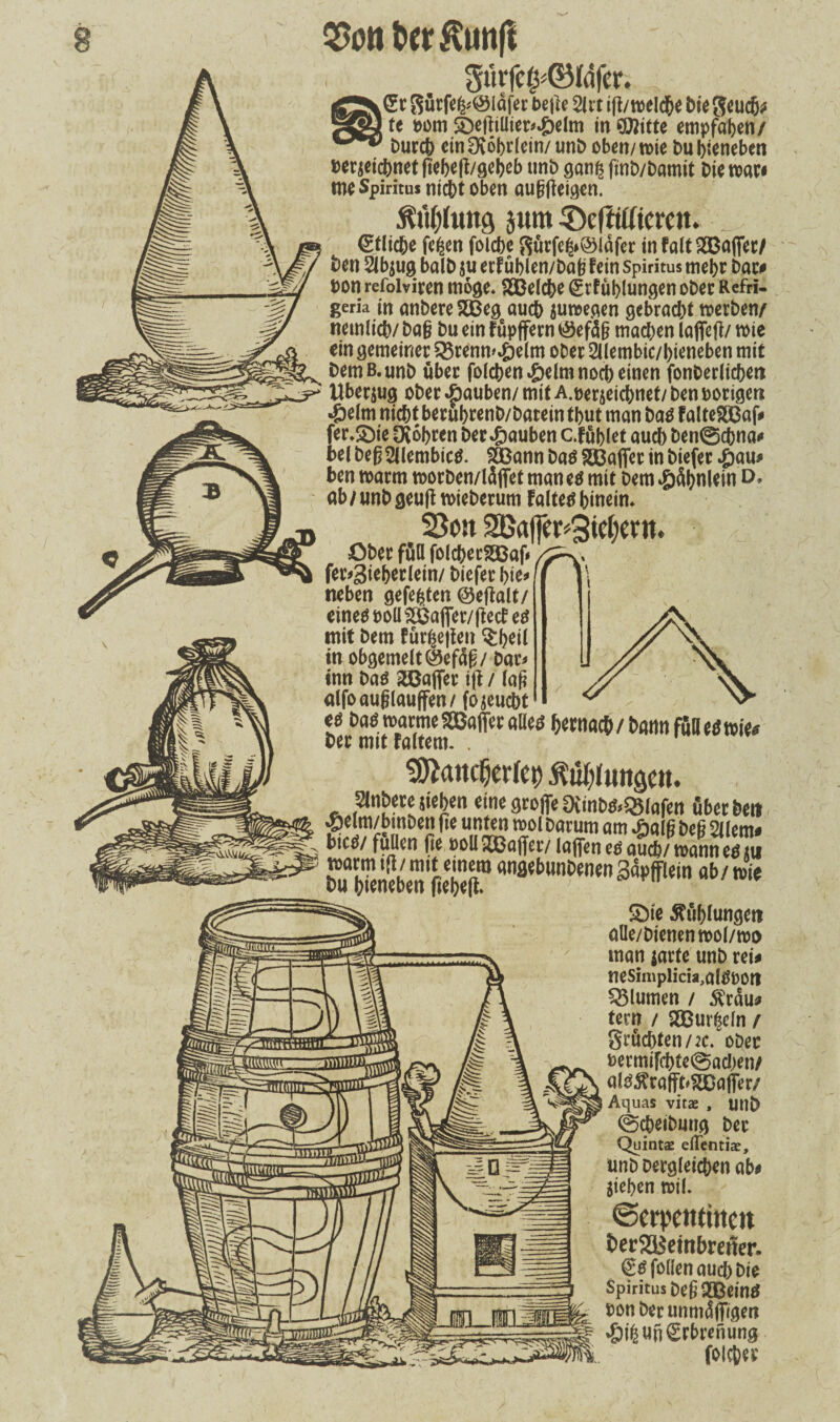 £r Sürfe&@ldfer be|le 21« ift/n>eld&e bie geudfc te oom S)eftiüier>»&elm in €02itte empfaben/ burcb einOvobrlein/ unb oben/wie bu bieneben pe«eicbnet|]ebeft/gebeb unb ganß finb/bamit Die war# me Spiritus nicht oben außjteigen. M;(ung jum 3)efWtercit. _ €tlicbe fefcen foicbe gurfe£*©ldfer infalt?H3aflfet/ ben 2lb$ug halb ju erFüblen/bab fein Spiritus mehr bar* Don refoiviren möge* SSBelcbe grfüblungen ober Refri- gerk in anbere 2Beg aueb suwegen gebracht werben/ nemlicb/ ba§ bu ein Füpffern töefäjj machen laffetf/ wie ein gemeiner 2$renm.&elm oDer Sllembic/bieneben mit bemß.unb über folchen .&elm noch einen fonberlicben Überzug ober Rauben/ mit A.oerjeicbnet/ ben poriger* 4belm nicht berubrenb/barein tbut man baä Fa!te?83af* fer.&ie Cfabren ber Rauben c.füblet auch ben@dbna<» bet beß 2llembic$. 2Bann baä Xßafifer in biefer .ßau* ben warm worben/läffet manetf mit bem ^>äl>nUin D* ab/unb geult wieberum Faltet hinein» Sou 2Baffer4id;ertt. Obec füa foldjccsteaf.  fer#3ieber(ein/ bieferbie* neben gefegten ©eftalt/ eineö poü s2Öafier/ftecf eö mit bem Fürsten $beit in obgemelt Q5ef4ß / Dar* inn Das 2Baflfer i|t / Faß alfoaußlauffen/ fojeuebt t« ÄT«tom8aff<r ^tt,acÖ 'iS nkl ^ancOcrfcr) Mengen. Slnbere sieben einegroffe9iinbfcQ51afen öbetbeil Aelm/bmben fie unten mol Darum am %W beß 21 (em. Dies/ füllen fie »oll Xßaffav (affen es auefc/ mann ee ju marmi(l/mit einem angebunbenenSapfflein ab/ wie liebelt. SMe ßublungeti aüe/bienenwol/wo man jarte unb rei* neSimplicia,al0POtl QMumen / $rdu* tern / $£Bur£efn / grucbten/2C. ober Permifcbte(0ad;en/ als^rafffc^DafTer/ Aquas vitae , utlb @(beibung ber Quint# eiTenti#, unb Dergleichen ab* Sieben wil. ©erpetttiitcn i>er23$etnbrener. €$|bllen auch Die Spiritus t>eß QGßeinö pon ber unmdffigen *&t|Un€rbrenung folcber