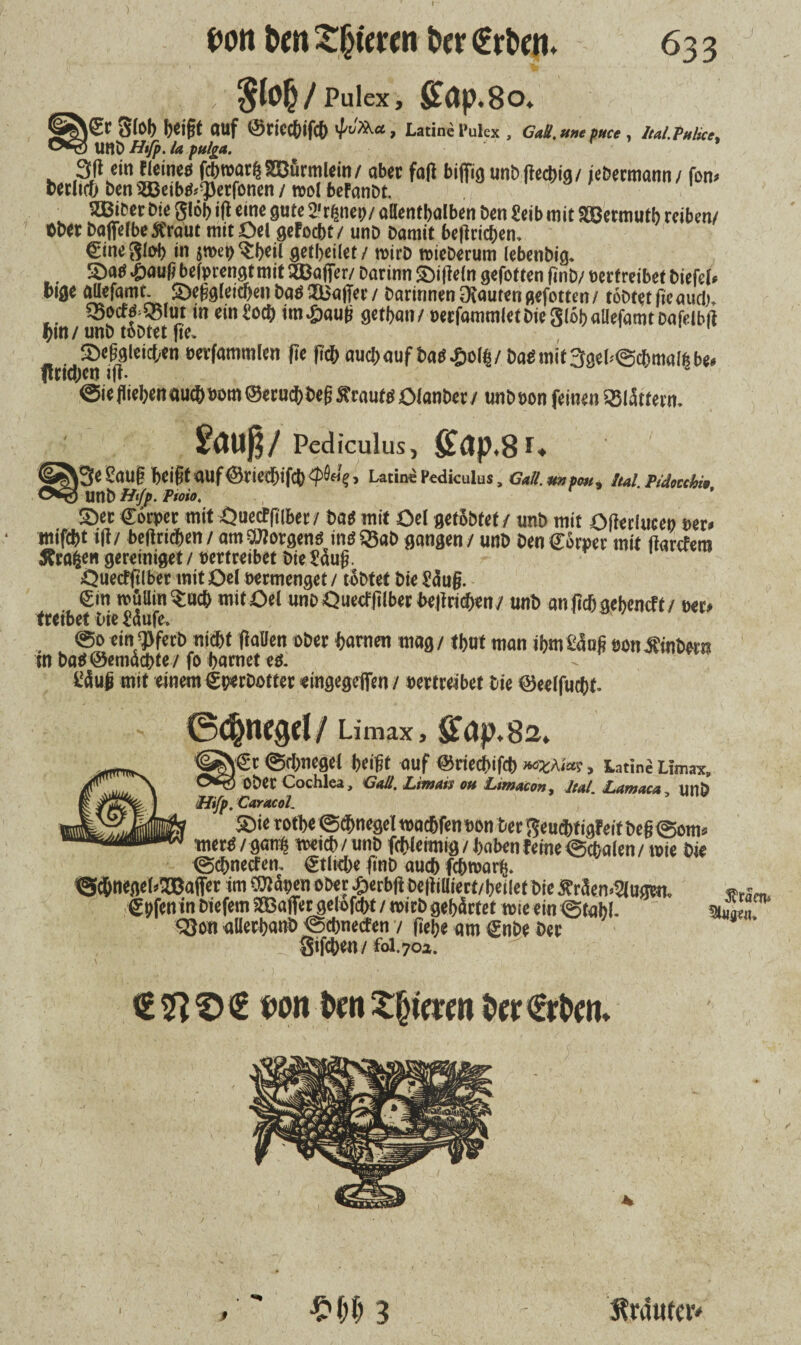I 633 oon &m gieren far S^/Pulex, £flp.8o. |€r Stob beißt auf ©rict&ifcb <pJXKa, Latine t’ulcx , CaU. »ne fttet, IuI.ThUcf, ) Uttb Hifp. la pulga. 3ß ein Eieine« febtrarß SBürmlein / aber faß biffig unb ßeebig / /ebermann / fom berlicfj ben 5S}eib«<;})erfonen / reol befanbt. SJBiber Die glöb iß eine gute 2'tfsnep/ allenthalben ben Seib mit Sßermutb reiben/ Ober bafielbe&raut mitOel gefoebt/ unb bamit beßrießen. Cine^lob in jmen^beil getbeilet / toirb toieberum lebenbig. . ©a« £auß befprengt mit SBaffer/ barinn ©ißeln gefotten ßnb/ oertreibet biefel« bige attefamt. ©eßgleicbenba«SJaßee / barinnen Otautengefotten/ tobtet ßcaucl) SSocE«>Q5lut in einSotb im^auß getban/ pecfammletbiegiöballefarotbafelbß tym unb tobtet ße. ' ftri(t)«fß9lei*tn eer^mm({n W aueßauf ba«£o(|/ ba«mit3geb@c&malßb«. ©ießiebenautbsom©eru^beßSrauf«ölanber/ unbpon feinen Sßlättern. Saug/ Pediculus, fit£tp,8r* |3e Sauf beifit auf ©riccbifcb > Latine Pediculus, GaS.mtpm, ttol. Pidoubn ) UnD Hifp. Ptoio. ©ec Cöcper mit Ouecffilber / ba« mit Oe( getöbtet / unb mit Oßerluce» per« «lifebt tß/ beßridben/ amSOTorgen« in«S5ab gangen/ unb ben Carpet mit ßarefera tfrafcen gereinigt / vertretbet bie Säug. Öuetfglber mit Oel verm enget / tobtet bie Säug. <£in wüllin^uch mitOel wnbQuecfglbettJejtrid^n/ unb an gef) gebend t / m> treibet Oie Säufe. @o eing}fecb nicht fallen ober harnen mag / thut man ihm Säug von Ambern ui bat* ©emaebte / fo hurnet es. Säug mit einem (gperbotter eingegeflfen / vertreibet Die ©eelfucbf. ©cbnegcl/Limax, Sb(jp.8a. <|SN€c ©d/neget beißt auf ©ciecbißb »ezh'm, iatine Umax, Otg Ober Cochlea, Gail, Limats oti Lmacm, lul Lamaco uni) ttifp.CarMol. ®ie rotbe ©dbnegel tooebfen son Der ftembtigEeit beß ®om« mer« / gants weicb/unb fcblemtig/hoben ferne (Schalen/ tote bie tgebneefen, Ctlrcbe ßnb autb febnsarft. «Scbnegel^affer im COläpenober ^erbß beßiiliert/bellet bie £r<5en>2lugca. €pfen in biefem SEBaffer gelofcfrt / wirb gehärtet tote ein @tahl- Q}on alierhanb <Schnecfen / gehe am gnbe Der Sifchen / foi.702. von VmZ§mn t»er€rbem Sltaen* 3 Strdufciv