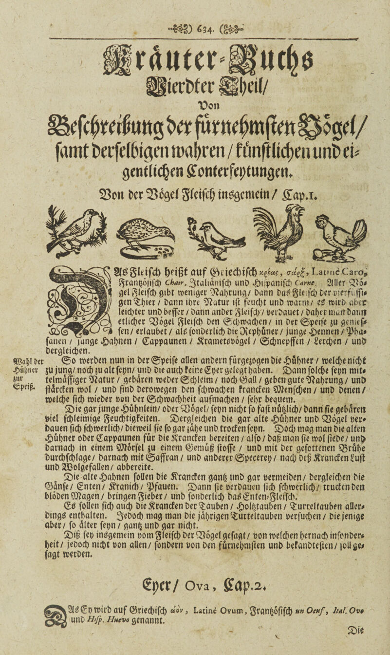 -S33) «34- (&*-' ‘utMit S§l)ei(/ “Don (fc^wÄttg t>« jwtt^mjlmlywgd/ famt Decfelhtgen n>abt*en / fönftlichen unbeß gentlichm £onterfei>tuiigen. SSott t>cr 2$6ge( Sfciftf) internem / gap.i. Sf^gltifct) fydßt ouf 0rtccbifc6^f«?, cra^LatnieCaro* j gran^oßfch cW, 3tahanifd> unD Jibifpanifch Came. OUler 3*6# gel gleifcl) gibt weniger Nahrung/ Dann Da£ gleifch Der-oterfufft« gen Thier/ Dann ihre $?utur iß feucht unD warm/ e£ wirb aber leichter unD beflfer / Dann anDer gleißt// perbauet/ Daher imm Dam? etlicher 936gel gleifch oen Schwachen/ in Der@petfc ju genieß w °k fen/erlaubet/ alP fonDerlicb Die Ouphüner/junge Rennen/*J>ba* fanen / Tange Jahnen / (Eappaunen / SSrametebogel / ©ebnepffen / Lerchen / uni> Dergleichen. ©41 Det* 0o werben nun in Der ©pcife allen anDern fürgejogen Die kühner / welche nicht .fuibna- ju jung/ noch $u alt fcpn/ unD Die auch feine gper gelegt haben. dann folche fepn mit* telmäjfiger $?atur / gebaren weDer ©chleim / noch Öall / geben gute Nahrung / unD ßärefen wol / unD ftnD Derowegen Den febwachen fransen ^enfehen/ unD Denen/ welche ftch wieDer pon Der ©cbwacbbeU aufmachen / fehr bequem. die gar junge Hühnlein/ ober 2)6gel/ fepn nicht fo faß nu^lich/ Dann ße gebaren Diel febieimige geuebtigfeiten. dergleichen Die gar alte kühner unD Ö3ögel pei> Dauen fich fchwerlich/ Dieweil ße fo gar jähe unD troefen fepn. doch mag man Die alten «kühner ober (£appaunen für Die ^ranefen bereiten / alfo / bajj man ße wol ßebe / unt> Darnach in einem Qtt&rfel ju einem ©eniüß ßoflfc / unD mit Der gefottenen S5rühe Durchfchlage/ Darnach mit©affran/ unD anberer@pecerep/ nach Deß^röncfenCuß unD 2£olgefaüen/ abbereite. die alte Jahnen foOen Die ^ranefen ganfc unD gar permeiben/ Dergleichen Die 03dnfe/ (£nten/ Kranich/ Pfauen, dann ße pcrDauen ßch fchwerlich/ trutfen Den Höhenlagen/ bringen gieber/ unD fonDerlid) Datfgnfemgleifcb. (£e [ollen ßch auch Die ^ranefen Der Tauben/ ^ol^tauben/ Hurrel tauben allere Dings enthalten. SeDoch mag man Die jährigen Turteltauben perfuchen/ Diejenige aber/ fo alter fepn / ganß unD gar nicht. di§ fep insgemein pom gleifch Der ^ogelgefagt/ pon welchen hernach infonber* heit/ jeDod) nicht pon allen / fonbern pon Den furnehmßen unD befanDteßen/ jotlae# fagt werben. €t)cr/ Ova, ffap.2. ^Iß^pWirD auf ©riechifch ®oy > Latine Ovum, granfcoßfch »» Ocaf, ItAl. Ov9 unD H'fp. Hhcvo genannt.