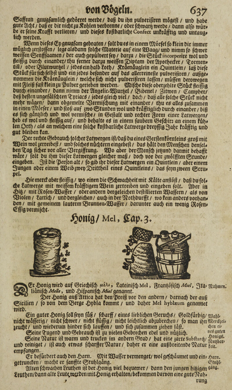 ©affran gnugfamliA geborret werbe/ tag tm ihn puloerigren mSgeg / unb habe guteSld;!/ bager birniAt$uffoblenoerbrenne/ ober fAwarß werbe/ bann alfo wür# be er feine Ärafft oerlieren/ unb biefe$ FogbarliAeConfe« unFrafftig unb untaua# (iA werbem SGBenn biefetf <£p gnugfam gebraten / folt bu e$ in einem $1 orfel fo Flein bir immer mügltAsergoffen/ legealöbann folAe Materie auf eine SBaag/ unb nimm fr (Awer weiffenSenfffaamen/ ber auAgepuloertfeh/ barju / bie ©tücfincorperire wol unb fleiffig burcb einanbej;/tbu ferner barju weiffen Siptarn berSlpothetfer/ formen# tili/ oberQ)(utwurfcel / jebe$einbalb£oth/ Äraenäuglein ein Öuintlein/ lagbiefe ©tuet für fiAfelbg unb einjebeö befonber auf ba$ aüerreinetfe puloerigren/ augge* nommen bießraenäuglein/ wel Ae gA nicht puloerigren lagen/ muffen berowegm mit Sleig fag Flein $u $uloer gerieben werben. CEftifAe biefe oberste ©tücf fleiffig burcb einanber/ bann nimm ber 2lngelic#2Bur£el / SBibenel/ gitwen / gampher/ beg begen ungefälfd)ten $priac$ / jebetf gleich oiel / boA / bag alle folche ©tücF nicht mehr wagen/ bann obgemelte QSermifAung mit einanber/ tbu eö alle# jufammert in einen Dörfer / unb flog auf $wo ©tunben wol unb Fräfftigli A Dur A einanber / big geh gänßlid) unb wol oermifAe/ in @egalt unb rechter gorrn einer Latwergen/ heb eg wol unb fleiffigauf/ unb behalte eg in einem faubern ©efAir: an einem Füh* len Orth /alg an welchem eine folche Fogbarlichc Latwerge brepffig3ahr Frafftig unb gut bleiben Fan. Ser rechte gebrauch jolcher Latwergen ig/bag bu eineg ©ergenF&tnleing grog mit Sßeinwoljerreibeg/ unb folche^ nüchtern eingebeft / bag b^lt ben €0?enfd>en benfel* ben Sag (tdber oor aller SSergifftung. S33o aber ber$?enfA jefcunb barmit behafft wäre/ folt bu ihm biefer Latwergen gleicher mag / boeb oor ber $wolfften@tunbe/ Eingehen. 3g bie $erfon alt / fo gib ihr biefer Satwtrgen ein Öuintlein / aber einem Sungen ober einem 2Beib$wepSrittheil eineg &uintleing/ bag fepn jween ©cru* pe(. 4biemercFaberfleiffig/ wo einen bie Schwachheit mit teilte angog/ bagbufol# Ae Latwerge mit weiffemfrafftigemSBein vertreiben unb eingeben folt* 3lber in 4bifc/ mit9töfen#£Baffer / oberanbern bergeleiAenbegiüiertenSBaffern/ algoott Violen/ Sattidv unbbergleichen/ aud)inber$?othburfft/ woFeinanbergoorban# ben / mit gemeinem lautermQ3runnen#2Baffer/ barunter auch ein wenig OJofen* €ffigoermi(At- ^ £omg/Mei, £ap.3. .gr^onigwirb auf @5rieAifA üafeinifAMel, granfeogfA^/, Sfo'Sto&mcn; lianifA^*» unb .£)ifpanifA^^ genannt. Ser£onig augSlttica hat ben^reig oor ben anbern/ barnaA ber aug ©icilien / fo oon bem35erge *£)pbla Fommt / unb Daher Mel hybixum genennet wirb. (Ein guter £onigfollfepn fug/ fd>arff/ eineg liebliAen(33erud)g/ ©olbfarbig/«Mg* nicht wäfferig/ nichtfchwer/ niAtflüffig/ nicht leichtlich ab$ubred)en / fo man ihn SKertfjei* jeu®t/ unb wieberum hinber gd) lauffen/ unb gAjufammen sieben lag. dKn ei» ©eineSugenb unb Gebräu A ig ju Dielen ©ebreeben ebel unb nüfgiA- n«$aut*« ©eine^atur ig warm unb trucFen im anbern©rab/ hat eine sarteSubftan^/ unb reiniget / igauA etwaö fd;arger^atur/ baher er eine augbreitenbe^atur fC*f.21 empfangen. , ^r befurbert au A ben ^)arn. 50?it SOßaffer permenget/ wol g^fAaumet unb ein# $axn. getruncFen/ macht er fanffte Stuhlgang. etu^b Sittenfd)waAen£euthen igber£onig oiel bequemer/ bann ben jungen hingen £ eutben/bann alte Seute#w^rben mit^onig erhalten/beFommen bavpon eine gute^?ah# f rung