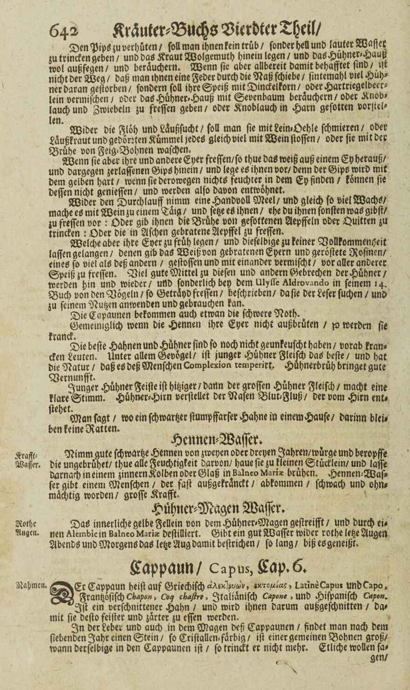 64^ $tr<5uftt#95uc§6 $ic tbttr Zfyeil/ ^33tp^4Ut>eii)uten/ foUmanihnen feintrüb/ fonDerf>eüunb laufetS33flfiet sutrincfengeben/ unDböö$raut2Bolgemuth hinein legen/ unb batf#ubnet'‘yaut? wl augfegen/ unb beräuchetm 2Benn fic aber aübereit bamit begafftet ffnb/ iff nicht bei* 2Beg / bag man ihnen eine gebet butcb bie 9tag fchiebe / fintemahl wl £ub* net Daran geffor ben/ fonbernfoll ibre©peig mit£>incfelForn/ ober.&artriegelbecr* lein oermifcben / ober Daö kühner» £aug mit ©eoenbaum bewuchern / obet Xnob> laueb unb gwiebeln su freffen geben/ obet Knoblauch in £arn gefotten uot|iel<» len, ‘ SBibet bie glob unb Sdugfucht / foU man ge mit£eim£>eble fchmieren/ obet ^ugfrautimbget)6men5tümmeMeDcö gleich oiel mit ^einffoffen/ obetffe mitbet f^rübe t>on geig^obnen mafebem . ^ ' ._■/ S33enn ffe aber ihre unb anbere ©per freffen/fo tbue ba$ weig aug einem ©p betaug/ unb Datgcgen jerlaffenen ©ipö hinein / unb lege e$ ibnen bot/ benn bet ©ipo wirb mit bem gelben hart / wenn ffe berowegen nichts feuchtet in bem ©p ffnben / fonnen ffe beffen nicht genieffen/ unb werben alfo babon entwöhnet SBibet Den Smrchlauff nimm eine £anböoll Sfleel/ unb gleich ff> otelSBachtf/ mache eö mit fSBein ju einem Säig / unb fefce e$ ihnen / ehe bu ihnen fonffen watf gibff/ iu freffen bot: Obet gib ihnen bie $8rübe bon gefotfenen Slepffeln obet Öuitten $u trincten : Ober Die in Slfcpen gebratene Slepffel su freffen. ^Belebe aber ihre ©per su früh legen / unb biefelbige $u feinet OSollFormnenpeit laffengelangen/ Denen gifcbatf SBeigoon gebratenen©pern unbgeroffete Dvoffnen/ , eines fo biel als beg anbern / geffoffen unb mit etnanbet oermifcht / bot aller anberec ©peig $u freffen. 2}iel gute Mittel su Diefen unb anbern Gebrechen bet #übner / werben bin unb tbieber/ unb fonberlich bep bem uiyffe Aidrovando in feinem 14, Q3ud> bon Den Mogeln/fo ©eträpb freffen/ befchrieben/ baffe beriefet fuchen/ unb ju feinem ^u|ertanwenben unb gebrauchen Fan. £)ie©opaunen befommen aud) etwan Die fchwere $?otb. ©emeiniglich wenn bie Rennen ihre ©per nid;t augbrüten / \o werben ffe FrancF» Sffebeffe Jahnen unb ^ubnet ffnbfo noch nicht geunfeufcht haben/ borab Fran* efen Leuten, Unter aüem ©eoogel/ iff junger v&uhner gleifch Dan beffe/ unb hat bie $?atur / Dag es beg $lenfchen Compiexion temperirt, £uhnerbrüb bringet gute <^Cr3lunöer ^>6bner Seifte iff bieget / batlrt betgroffen kühner gleiftfr/ macht eine flare©timm. ^jühner^irn berffeüet betrafen 25lutglug/ betbom #itn ent# fagt / wo ein fchwarfcer ffumpffarfer £abne in einem#aufe/ barinn blei# ben feine Övattem ^ _ mnu SRimm gute fcfjwurße pennen bon jwepen ober brepen 3abren/würge unb beropffe Gaffer. Die ungebrühet/ tpue alle geud)tigfeit barbon/ baue ffe su Heinen ©tuef lein/ unb laffe Darnach in einem jinnern^olben ober ©lag in Bainco Mariae brühen, #ennem2Baf* fer gibt einem Sflenfcbcn / Der faff auggefräneft / abfommen / fchwach unb opn# müd)tig worben/ groffe ^rafff. C'üljMV^asett SOajfcr. m\)t QM innerliche gelbe gellem bon Dem ^übner^agen geff reifff / unb Durch n* ?i»aen. nen Alembic in Balneo Maria beffiOicrt, ©ibt ein gut SBaffet wiber rotJ>e le^e Slugen $lbenböunb^orgenbbaöle^e^lugbamitbeffricben/ fo lang/ bigeogeneigt ffappaun/capus,S<jp,6, Sr Sappaun beiff auf ©rieebifeb at*ofiias> LatineCapus unbtapo, J gran^offfcb ckapo», ctf chafln, 3talianifcb c*po»e, unb ^)ifpanifch Capo»¥ ^3ff ein oerfebnittener ^abn / unb wirb ihnen Darum auggefdjnitten / Da# mit fie beff0 feiffet unb gärtet su effen werben. 3n ber£eber unb auch in bem fragen beg ©appaunen / finbet man nach Dem (lebenbenSuht einen ©tein/ fo ©riffaüemfdrbig/ iff einer gemeinen lohnen grog/ wann berfelbige in ben ©appaunen iff / fo frineft er nicht mehr, ©tlicpe wollen fa# r gen/ ?)val;mcn. • <