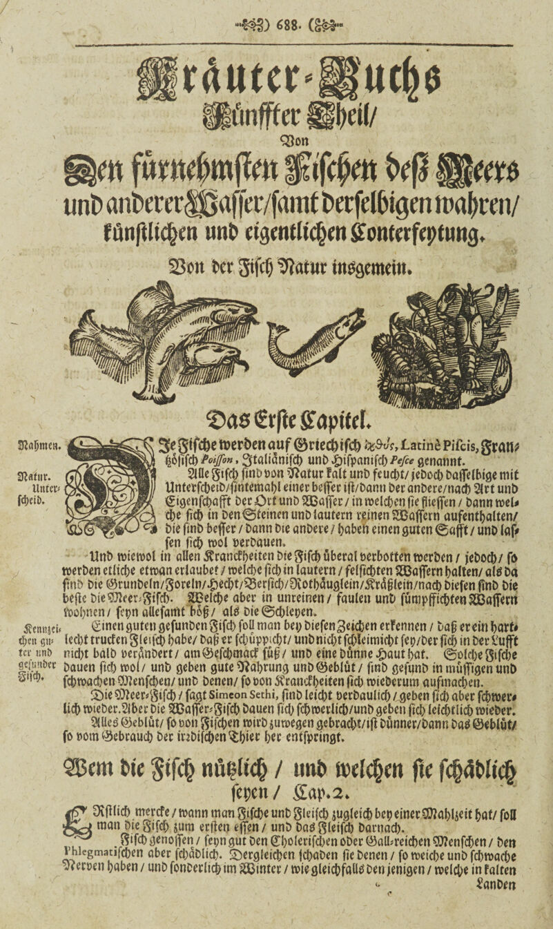 •***&§) 688* rßuter‘ifue&e üünfger üi)d(/ Q5on m fümrf)m(Tm $afd?m t>eß tml> anbererlf* afjec/famt berfelhigm n>a^ren/ fönglichen un£> eigentlichen ffonterfeptnng. 23oit Kr Sil toSöemeiit. €rge Kapitel. Nahmen. Sftafur. Unter* fd;eii>. 3egtfcbeit)crt)enauf ©riect)tfcf) ^A,lacinePiTcis,gfau^ I|6|ifc6 Poiffon, Stalianifct) unb£ifpamfch/v/c* genannt. 2lfle gtfch finb oon ’ftatur fall unD feucht/ jebocb baflelbige mit Ünferfchetb/gntemahl einer beflfer ift/bann Der anbere/nach 2lrt uni) ©tgenfchafft Der Ort uni) ^Baffer/ in melden fte flteffen / bannwel* che fic6 in Den feinen unb lautern reinen 2Baffern aufenthalten/ Die gnb beffer / Dann Die anDere / haben einen guten 0aftt / unD (af> fen geh mol »erbauen» UnD wtewol in allen Franckeiten t>fe gtfch überaloerbotten werben/ jeboch/ fo werben etliche etwan erlaubet / welche (ich in lautern / felfichten Gaffern halten/ als ba ftnD Die ©runbeln/goreln/^echt/^erfi^/Dvoth^uglein/^rdglein/nach biefen gnb Die begc bie$fteer*gifch. Reiche aber in unreinen / faulen unD fümpffichtenSBaffent Wohnen/ fcpn allefamt bog/ als Die@chlepem Äennjef* £inen ö«**« gefunbcn gifct> foü man bei; DiefenSeichen erFennen / Dag er ein hart# ti;en gti* lecht mieten gletgh habe/ Dag er fchüppicbt/ unbnicht fchleitmdM fep/Der geh in Der £ufft tev tmD nicht halb »erteert/ atn©efchmatf füg/ ttnb eine Dünne £authat. (Solche gifche gcityikv £>aUen fiel; mol/ unb geben gute Nahrung unb Geblüt / fmb gefunb in müßigen un& öl,t9* fchmachen 9J?enfchen/ unb Denen/ fo »on Krankheiten fiel) mieberum aufmachen. £)ie $fteer*$tfch / fagt Simeon sethi, finb leicht oerbaulich / geben geh aber fchmer# lieh mieber.Slber Die ÄBaflfcgifdh bauen fich fchmerlich/unb geben fiel; lelchtlich mieber. Meä ©eblüt/ fo oon gifchen wirb jumegen gebracht/ig bünner/bann Das ©eblüt/ fo oom ©ebrauch Der inbifchen^hier her entfpringt» 955cm Die $ijch «üblich / tmb meieren ge fchdMich feix« / Sap.2. 3iff (ic[> merefe / wann man gifcßc unfc gleifcb jugleicJ) bei; einer SEftabljeit fjflt/ foU man Diegifcf; $um ergen egen/ unb Dasgletfch Darnach. 8*M> genoffen / fcr?n gut Den ©holertjchen ober ©albreid)cn9}?enfchen/ Den lhiegmatifchen aber fcbablich« dergleichen fchaben ge Denen / fo meiche unb fcbwache eroen haben / unb fonDerlieh im hinter / mie gleichfalls Den jenigen / welche in Falten <' £anbw