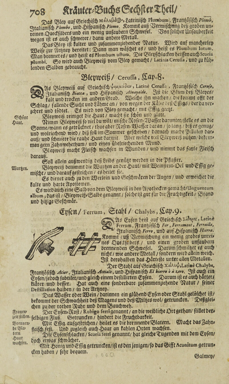 «jw 57Me» auf ©riecbtfcb MoAußAgh jatemifcb Plumbum, granf'Jfifcb Phn>i>, ^taliaaiftf) rumbo, unD ^jifpanifcf) Phm*. Sommt aufj 93ennifc6fln8 öeü groben un« reinen ijuecffilbergunö ein wenig unfaubern ©cbroefel. 33en folget Unfauberfeit wegen Kleb auch febwerer/Dann anbereSttetaO. SDaöQ5let> ifl faltet unö jufammensiebenöer 9?atur. SOBirö auf mam&erleo Sßeife tut arfinep bereitet: Sann man »äfdjet eg / unö bei|t cg Plumbum lotum. ®?ati brenncteg/ unD bei|t eg Plumbum uftum. Sie QMcpfchlacfen betflfenauc&scoru plumbi. @0 wirö au* SBleproeijj »oni Q3I«P gemacht/ Utiuis Cnufli, unö ju füb» lenöen ©alben gebraucht. SMctmjctfj/ CerufTa, ffap.8* ab 931cpw<i§ auf @ciec!):fcl) , Latine Ceruffa , ^can^ffifcf) Cirufe, °ftalianifcö Bim» , unö .öifpamic!) 3|t öie iglum Def 5$!epeg/ falt unö troefen im anöetn @rab. Sßelcbe tl>n machen / Die foir.mt offt Der ©cblag/ fal!enDe©ucbtunD?dbmcan/ Den wegen per Juilic >'c (:£ ff 9U/Der Dauer» «ehret unö töötet. & wirö »on 5Slcn gemacht/,mit Sffig geegt. ^dicue ©lenweifi reiniget öie Saut / maci)t fie febon unö glatt. *aut' <3Jnnm Sglenweiji fo oiel Du roilt/ mifebe Öi ofem2Ba|fer bartmter/ftclle eg an Die ©onne/watm cg getrüefnet / time aber DvOfemStBaficr Daran / fo lang / big es genug/ unö wolrieclienö wirb/ DilifoUim©ommer gefdbeben/ Darnach mache‘Piüulen Dar» aug/ unö febmiere öie raube .Saut Damit. Slber welche tv.el iolepweig uugen/befem» uWn gecnSabnwebetbum/ unö einen übelciecbcnoen SWunD. iSlepweiü macht gleifcb waebfen in Sffiunöen/ unö nimmt Dag faule gleifcb ^ ^ ^ ^ ^ |j @o0 allein augwenbig öefi £eibg genügt werben in öie ^flaflcr. SEBargcn. 55iepweig benimmt Die SCBargcn an Dev Saut/ mitSSBein|tem«Oel unbSffig ge» ' mifcht/unDöar«ufgeftrici)en/egbeilet fie. , gg Dienet auch ju Den Sßerlcm unö ©efebwaren Dev äugen / unö erweichet Die falte unb barte 2lpoftemen. <£g wirb auch eine ©alb »on öem $5let)wei(j in Den 2lpotbecfcn gema^t/Unguentum alb um, Dag i(t / i3lepweif:»©albc genannt / folcbe i|t gut für Die geuebtigfett / iSranö unö bigifleöefcbwdr. ßl)fCtt/Ferrum, / Chalybs ( , 2lb Epfen heilt auf ©riednfcb sify°s»Latini Ferrum, 8räH^6(lfcÖ Fcr > Ferrament, FerraiUe, ! StaltamfchFm*, unb auf^ifpanifd) tiimo. $ommt cugQSermifchung ein wenig grobes unret* nes OuectffiberS / unb einen groben unfaubern brennenben ©chwefd. Sbarumfchmilfcet;e^. auch nicht/wie anDere ®?eta(I / fonDcrn wirb allein weich* SU Dcrohalben ba$ *£)ärte(le unter allen Metallen* * 2)er@töl)lauf^rie(^ifc!)XaAsif/,LatiaeChalyb*, SranßSftfch Ader, gtalianifch Acetale, unb ^pifpantfeh & <> * auchein gpfen/jeboch fubtiler/unb gleich einem bejf ülirten (£pfen. Sbarum i|l ee auch harter/ fl^rer unb beflfer. ^at auch eine fonberbare $ufammen|ie|>enDe ^Ratur / feinet Dcftilhcion halben/in ber5lr^nep. , , SDaö^öaflterobec SGBein/bartnnen ein g(übenb©pfen ober ©tahlgelofchet tf!/ befommt ber (Schwachheit be§ Q^agenö unb Deg Q^il^e^ mV getrunefen* SDef^lei* chen ju ber rothen uhr unb Dem Bauchweh- ( ^ grauen« S)er ©pfen^ofi/ Rubigo fml genannt /an hie weiblich^ Ott gethnn/ fuuetbefr seit (iinen. fetbigen giug. ©etruntfen / hinbert Die Sruchtbarfeil. trennen* ^it ©fl[ig aufgejlrichen / heilet ee Die bre nnenbe ^latent* ©?acht baö gähn* te SBia* fleifd; fefi. Unb zugleich auch »&aac an fahlen Orten wachfen. tevn. ^ ©pfenfd>läcfcn / scoria ferri genannt/ hat gleiche Sugenben mit Dem €hfen/ Sen *!*(& cttt^aö fchwtoer. m Öiit ®onig unb ^ffig gettuncfen/i|f ee hen fenigen/fo haö @ifft Aconitum getrun# Uen haben / fehr bequem. ®almeh/