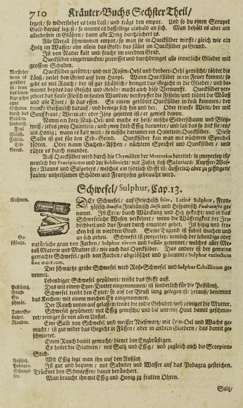 Är5uter;Q3uc§0 6f#er t&ctf/ feaeft/fo wiberßehet te Dem Saß/unb frdßt Den empor. Unb fo Du tim 0crupe! ©olD Darauf leg41 fo nimmt ce Daffelbige atebalb an ßc&. SWan bebmt *0 aber am allerbeßen in©lafern/ Dann alle Sättig Durchlöchert e^. 2lüeMetall febwimmen empor/fo man fit inQuecFßlber wirfft/gleich toit ein im S©affet/ obn allein Daö©olD/ DaO fället im Quecfßlbet au©runb, 3ß pon&atur fall unD feucht imt>ierbten©rab. ^urcffilbeceingetruncfen/äeireiflfetunDDurcbDrinöet alle innerliche ©lieber mit großem @cbaben. , . ■ Söcrfle&e/ Quecfftlber getobfet/ unb mit Diofemöebl unb £orbeeDQebl gemifebt/ tobtet hie wenn e$ £äufi / heilet Den ©rinb auf Dem £aupt. SSann QuecFßlber in ein geuer Fommt/ fo geltet e$ / Der iß gar fcbäblich / bringet bao ©egiebt in Die ©lieber / unb be# nimmt bepbeg bas ©eftd;t unb ©eb&r/ maebt aueb böfe Q^ernunfft. QuecFßlber per# Diae aebet &«$ fäulegleifd) in faulen SBunDen/ perßopffet Die gißeln/unb tobtet bte SNaufj ebne unb allerer/ fo Das effen. 0o einem getoDtetQuetfßlber ini'eib fommen/bec ©cbaöen trtnefe ©eigmilcb Darauf / unb bewege fich bin unb her. Ober trinefe SDÖein/ ber mit 0en|TFraut/SQBermutb ober3fop gefotten iß /er genieß baoon. ©eoarm ^immem£otb$?uflfQei/unD mad)e es [)t\fymifebe0ilberfd)aum unbSJMep# weiß / jebcs$wep Quintlein / unb $wep i'otl)ß:ffig Darunter / unb lab Das fo bief ffeoen/ «igj-A als £onig; wann es Falt wirb / fo mifebe Darunter ein Quintleir QuecFftlber. Sßefe gjftcin! 0albe iß gut für Den £rb> ©rinb. Quecfßlber tan man mit nüchtern 0p«tcbel &xb* tobten. =ODer nimm Sueben*2lfcben / nüchtern 0petcbel unb Quetffübet / unö ©rint). fßfyre es burd) einanber. 2lu§ Quecfßlber wirb burd) bte Chymiften ber Mercurius bereitet/ fo jweperlep iß/ nemlicb ber Praedpitatus unb Der Sublimirte/ mit 3ufa| beg 0almtacS/ $upffer<2Baf# fer/ 2llauns unb 0alpeterS / welches ein tobtltd) ©# iß/ äujferUcbaberiugijfttgen/ faulen/ unbeilfamen 0d)äben unb gran^ofen gebraucht wirb. ©chü)ffd/Sulphur,£ap.i 0* Sßrt&mett. <gr0d)wefel/ auf©riecbif<b tov, Latinc suipKur, gran# fc&ßfct) SvulfrcJ^taMQXiifö Solfo,unb #ifpanifcb Phdracufre ge# nannt. 3ß (groe/ Durch SÜßürcfung unb %\i\ gefoebt/ unb tn Das 0d)wefelid)e S333efen perFebret/ wenn bte ^äfierigFeit Der 3n# buebbeit unb bas geuer Durch einanber gebet. 3ß bifctß unb tro# _____ efen biß in Pierbten ©rab. 0eine $ugenb iß fubtil machen unt) ©e; - an jicj) ßeben. ©cbwefel iß jweperlep/ nemltcb ber lebenDige ober fcbled;t. naturlicfkc grau von garben / Sulphur vivum unb Foflile genennet/ welchem aller Sitte# tall ©Faterie unb Butter iß / wie audb bat^ Quecffilber. S^as anbere iß ber gemeine gemachte0d)wefel/gelb oongarben/abgdofeb^t unb gebrannt/Sulphur cxdnaum Cve mortuum. ©erfebwar^e grobe 0^wefel wirb 3vö§#@<bwefel unb Sulphur Cabaiiinum ge# netin £ebcnbiger 0cbwefel gepüloert/ treibt Da^@ifft auß. ajefhlen^. {Da* mit einem€peDS)otter eingenommen/ iß fonberliehfürbte^eßilenl. ^rii|t* 0cbwefel treibt Den £pter/ fo auf cer Q5ruß lang gelegen tß/ herauf!/ benimmt ba$Reichen/ mit einem wetd)en (gp eingenommen. S)er Ovaucb unten auf gelaffen/treibt bte tobte ©ebubrt/unb reiniget Die dufter* 0cbwefel gepülsert/ mitSffig gemtfebt/unb Die unreine Damit gefebmte# ret/ reiniget fte t>on allem Unflat. ^ine0alb oon0d)wefel unb weiflfer^iegwur^/mtt £em#Oel unbSBacbö ße# macht / iß gut wtber ba$ ©egicht in güßen / ober tn anbern ©Itebern / baö Damit ge# furnieret. . ^ (ginen Ovauch Damit gemacht/ bienet Den gngbrußtgen. <g$ heilet Die flattern/ mit0al^ unbigfiig/ unb ^gleich auch bie0rorpion# 0tich- »»»,»«. ®ft €ffi0 l*flt man ibn «ufl>en2lufjfn6- ^ - „ „s Uobaqra. 3ß gut unb bequem / mit 0alntter unb SGBaßer auf baö ^obagra geßrtc&en. ©dmipp ^vücfnct Den 0chnupßen/ Damit beräud)ert. fen* g^an braucht ihn mit £ffig unb ^)onig fratten Obv^n. ©«16/ fdwar. £obfe©e bubvt. Siauben. 9lu§f«^