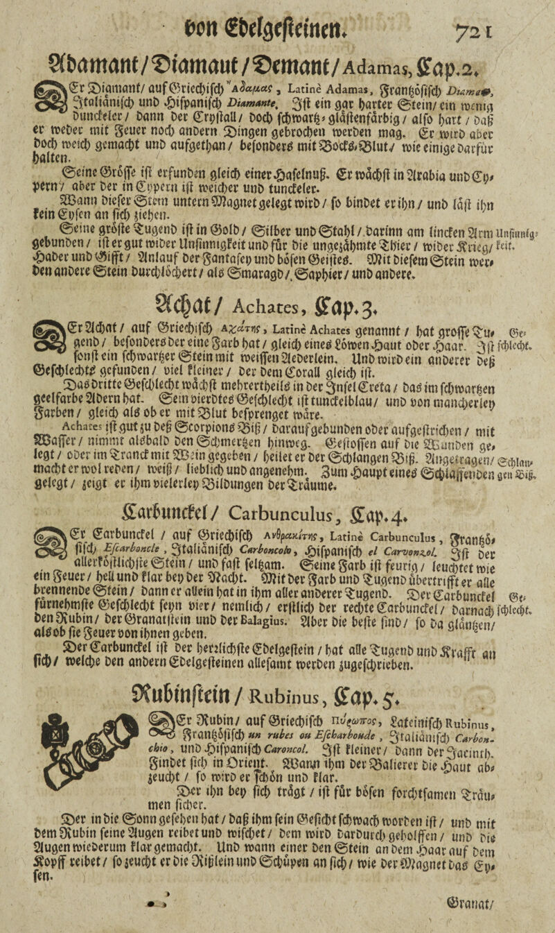 Sfbamcmt/^wmaue/^mant/Adamas,fit(jp.2» 5Mai1iaH(/ auf©r{Cd)tfc[) 'Adctpas , Latine Adamas, granßoftfcl; Dutmam, * 3[taftamfcfy unb ^ifpantfd) Diamante. 3ft ein gar harter ©tein/ ein wenig Duncfelcr / Dann Der ©rpftaU/ Doch fcbwarfc* gldflenfärbig / alfo hart t Dag ec weher mit geuer nod; anbern gingen gebrochen werben mag» (kt wirb aber boeb weich gemacht unD aufgetban/ befonbertf rott35ocf&$8lut/ wie einige Darfüc halten. ' / 0eme ©roflfe ifl erfunben gleich einer^afelnug. €rwdcbff inSlrabiaunbCi)# perny ober Der in€t;pmi ifl weicher unb tuntfeler. 2Bann Diefer©tem untern Magnet gelegt wirb / fo binbet er ihn / unb laft ihn fein €i;fen an fk&jiehen. ©eine gr6fte $ugenb iff in ©olb/ ©Uber unD ©fahl/ Darinn am lincfenSlrmUufüm^ gebunben / ifi er gut miber Unfinnigfeit unb für Die unge$ahmte $bier / wiber $riea/ f«t» ^)aber unb trifft / Anlauf Der gantafep unb befen ©eitles. mt biefem ©tein wer# Den anbere ©tein Durchlöchert/ als ©maragb/,©aphKC/ «nb anbere* §(chat/ Achates, Stop-3* k(5r2ld/at/ (lUf @ricd)lf(I) A£&T*ir> Latin« Achates gcnantlf / hat grpfit ^u. C'k> acnb/ bcfonDcrS 6er eine garb hat/ ßlcidjcineögowen^jaut oöer.naar. 3(H<&l«bf. fendetn febrearijer ©tein mit reeiflfenSleDetlem. UnbreirDeiti «oberer bed ©efdjiecbtS gcfunöen/ oiel Meiner/ Der Dem ©orail gleich i|f. S)«6brittc ©efcblecbt roäcbfl mebtertbeiis in ber 3nfel€reta / bas im fdtrearfcen geetfarbe Stbern bat. @etnö!erDtes;@efchiec&t iiltuncf elblau/ unb »on mancherlei» garben/gleich als ober mitQMut befprenget reare. Achates iflgut }u beg ©corpions »giß / haraufgebunben ober aufgelfridjen / mit SSJaiTer/ nimmt alsbalb ben ©efemeren bimveg. ©eftoflfen auf bic SEunben m legt/ ober im tränet mit SBtin gegeben / [/eilet et bet ©d/langen ©iß. ängetragen/ @ain,„ macht er red veben / reeiß / lieblich unb angenehm. 3um -öaupt eines ©cblaffenben gmW gelegt /jeigt et ihm »telerlei/©ilbungen ber^räume. ßarhtnrtcl/ Carbunculus, gap»4» <£t ©avbuncfel / auf ©rieebifd) AOpaxkis, Latin* Carbunculus, granbo» flld; Efimbmclt, 3tglianifd> Cmboncoi», ^ifpanifcb cl Carvonz.ol. ctft L. allerlei jitichffe ©tein / unb faß feli/am. ©eine garb i|} feurig / leuchtet reie etn geuer / heit unb Mar bei» ber «Kad/t- ®it ber garb unb Stugenbflbmriffter alle brennenbe@tem/ bann er allein bat in ifm aller anberet ^ugenb. £>erg;arbmicfel bi« furnebmlie @efcbled)t fepn mti nemiicb/ er|llid» ber rechte Sarbimcfei/ barnad) Wie4t. benfXubin/ ber@ranat|kin unb berBaiagius. Slber bie befie finb/ fo ba «langen/ alsob fte geuer pon ihnen geben. J 2 7 SDerCarbuncfel i(t ber ben(ichße€bclgefietn /hat aüe^ugenbnnbÄrafft an fiel)/ reeicbe ben anberntSbelgeffeinenaliefanit »erben jugcfcbricben. SXuhinfcdn / Rubinus, £öp. 5. ^iSr Ovubin/ auf ©riechifch n^ateinifd)Rubinus, gran|5fifch «« rubes on Efcharboude , 3'taÜdmfd) Carbon, chio, unD*g)ifpanifchCaroncoi. 3(t fleiner/ bann Der3acinrh ginbet fiel) in Orient. SBan/i ihm ber Näherer bie £aut ab# ^eud)t / fo wirb er |cbon unb Har* £)cr ihn bei; fiel; trdgt / ijt für bofen forchtfamen Gram¬ men fidler. S)er in bie ©onn gefehen hat / ba§ ihm fein gefleht fchwach worben iff / unb mit bemDvubin feine Singen reibet unb wifchet/ Dem wirb barburchgeholffen/ unb bie Slugen wicberum flar gemacht» Unb wann einer ben ©tein an bem Jiaar auf Dem £opft reibet/ fo peucht er bie Diijjlew unb ©chupeti anfich/ wie DerCWagnetbas gn«. fen. ■/ ■ ■ y ©rauat/