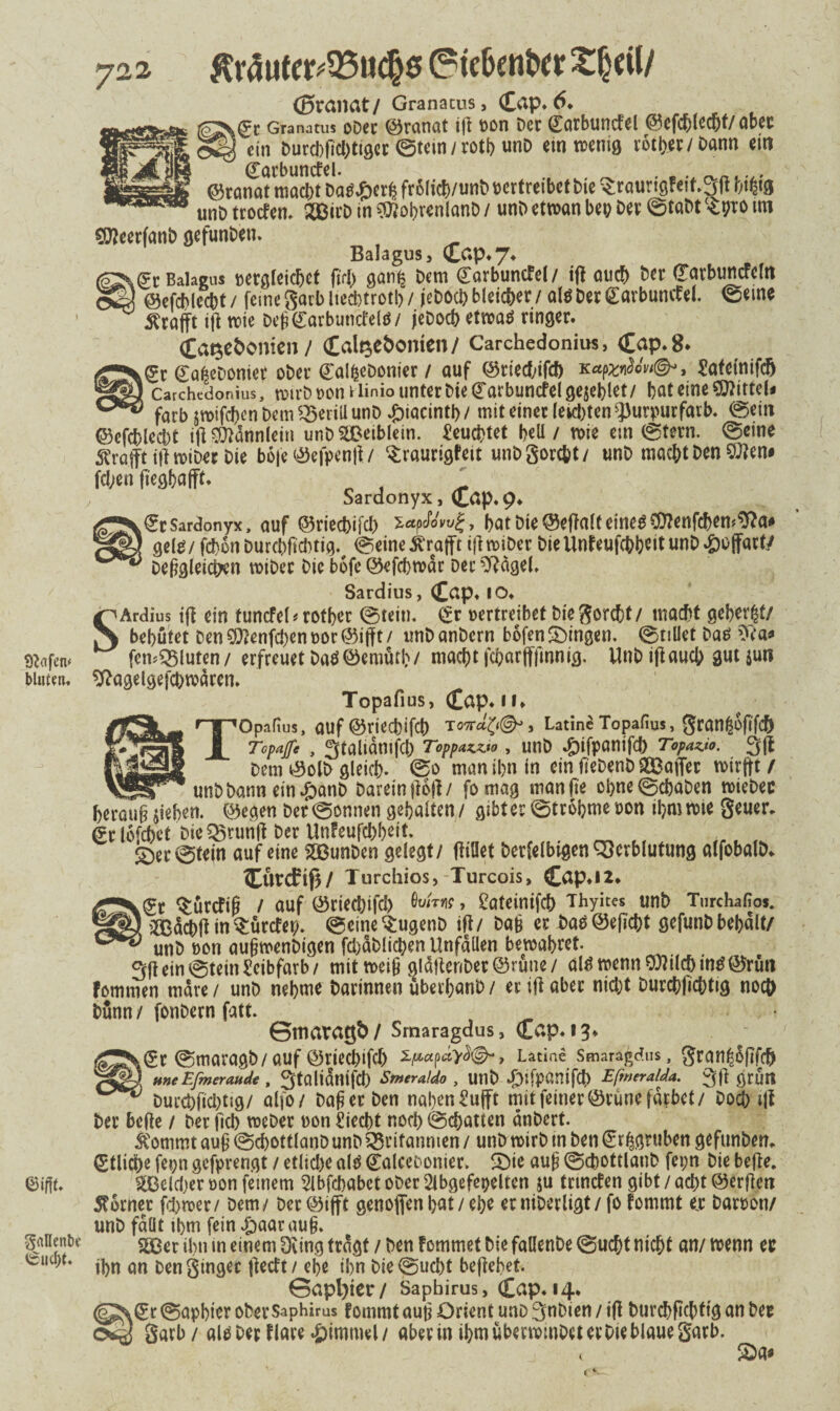 Olafen* bluten» ©ifft» gallenbe iSucftf. 722 $räute^95uc(j0 Cridjenber £heil/ ©ranat/ Granacus, Cap» 6. gt Granatus oDer Granat ifl von Der Carbuncfel ©efchlecht/aber ein Durd)fid)tiget ©tein / rotb unD ein wenig rotier/ Dann ein (Earbuncfel. . . . Granat macht Dauert? frolich/unb vertreibet Die $raurtgfetf.3fl bt$g unö troefen» 233irD in $iobrenlanD / unD ettvan bep Dev ©taDt Spto im CWeerfanD gefunDen. Balagus, Cap» 7« ,(?r Balagus vergleichet ft fl) gant; Dem (Tarbuncfel/ tft auch Der (Tarbuncfcltt ©efcblecht / feine garb lieebtrotb / jeDod) bleicher / altf Der Carbumf el. ©eine $rafft ifl wie DefiCarbutrcfeltf/ jeDoch etwatf ringer. Cat$e&onien/ Calt$e&onten/ Carchedonius, Cap» 8* kSr Cfl^eDoniet oDer galfceDonier / auf ©rieebtfeh kSafetnifcfj Carchedonius, rotrC? t>on Hinio unter Me (Tarbuncfel gesellet/ bat eine Mittel« färb swifchcn Dem ^3eriU unD £iacintb / mit einer lebten ^urpurfarb. ©ein ©cfcblccbt ifi Männlein unD2£eiblein. feuchtet beU / wie ein ©tern. ©eine Strafft tft roiDet Die boje ©efpenft/ ^raurigfeit unDgorcbt/ unD macht Den SJlen# Wen ftegbafft» . Sardonyx, Cap» 9» €r Sardonyx, auf ©riechifch zapefowg, bat Die ©eftalt eine# COlenfchen^a# gel0/fd)onDurcbficbtig% ©eine ^rafft ifl wtöer Die Unfeufcbbeit unD Hoffart/ Dergleichen wtDec Die bofe ©efcbwdr Der Weigel» Sardius, Cap« IO» SArdius ifl ein tuncfel # rotber ©tein. (*r vertreibet Diegorcht/ macht gebeizt/ behütet Den $tenfd)en vor ©iff t / unD anDern bofen gingen, ©tiüet Das femBluten/ erfreuet Da$©emütb/ macht fcharfffinnig. UnD tflaucb gut $un sftagelgefd)wären» Topafius, Cap» 11» 'Opafius, auf ©rieebifeb To-ttä^©^, Latinc Topafius, granßoftfch Topnjfe , gtaliamfcl) Toppazzto , unD »Difpanifcb Topavo. 3ft Dem ©olD gleich- ©0 man ihn in ein fteDenD Raffet wtrjft / unD Dann ein »£>anD Darein ftoft/ fomag manfte cbne©cbaDen wieDec herauf? sieben, ©egen Der ©onnen gehalten / gibt er ©tr obme von ihm tvte geuer. (?r lofebet Die Brunft Der Unfeufcbbeit. £)er©tein auf eine SBunDen gelegt/ fliüet Derfelbigen Verblutung alfobalD. Ctwcftß/ Turchios, Turcois, Cap»l2» 0? «Sürcftf? / auf ©rieebifd) öwW, £ateinifcb Thykes unD Turchafios. Ädcbft in$ürcfep. ©eine'SugenD ifl/ Dafc er Dao©eficbt gefunD bebalt/ unD von aufimenDigen fdjäblicben Unfällen bewahret 3ft ein ©tein Scibfarb/ mit weif? gldltenDer©rüne/ alfi wenn9Mchm£©rün fommen mdre/ unD nehme Darinnen überbanD/ er ifl aber nicht Durcbficbtig noch Dünn / fonDern fatt. Sttiaragb / Srnaragdus, Cap» 13♦ .0 ©maragb/auf ©riechifch 2/*«p«V^©-> Latiae Smaragd«, gran^oftfeb * H»eEfmeraude , 3taltdnifd) Smeraldo , UtlD ^jfpanifd) Efmeralda. 3ft grün Durcbfid)tig/ alfo/ Da^erDen nal)en£ufft mit feiner ©rüne färbet/ Doch ijt Der befle / Der fiel) weDet von Üiecbt noch ©Ratten dnDert. ^ommt au£ ©cbottlanD unD Britannien / unD tvirb in Den Sr^gruben gefunbem etliche fepn gefprengt / etliche al^ ealceoonier. !Die aub ©chottlanD fepn Die befle. ^Beld)er von fernem $ibfcbabctoDer2lbgefet)elten ju trmefen gibt/acht©erjlen Corner fd>rver/ Dem/ Der ©ifft genoflen bat / ehe er niDerligt / fo fommt e,r Datvon/ unD fallt tbm fein £aarau§. S.ßer ihn in einem Dring tragt / Den fommet Die faüenDe ©ucht nicht an/ tvenn ec ihn an Den ginget |ledt / ehe ihn Die ©ucht befiebet. Sapl)ier/ Saphirus, Cap» 14. (S^^r ©apbter ober Saphirus fommt aut? Orient unD 3nDien / ifl Durchftcbttg an Dec garb/ alP Der flare Fimmel/ aber in ihm übenvmDeterDie blaue garb. ( 2)a«