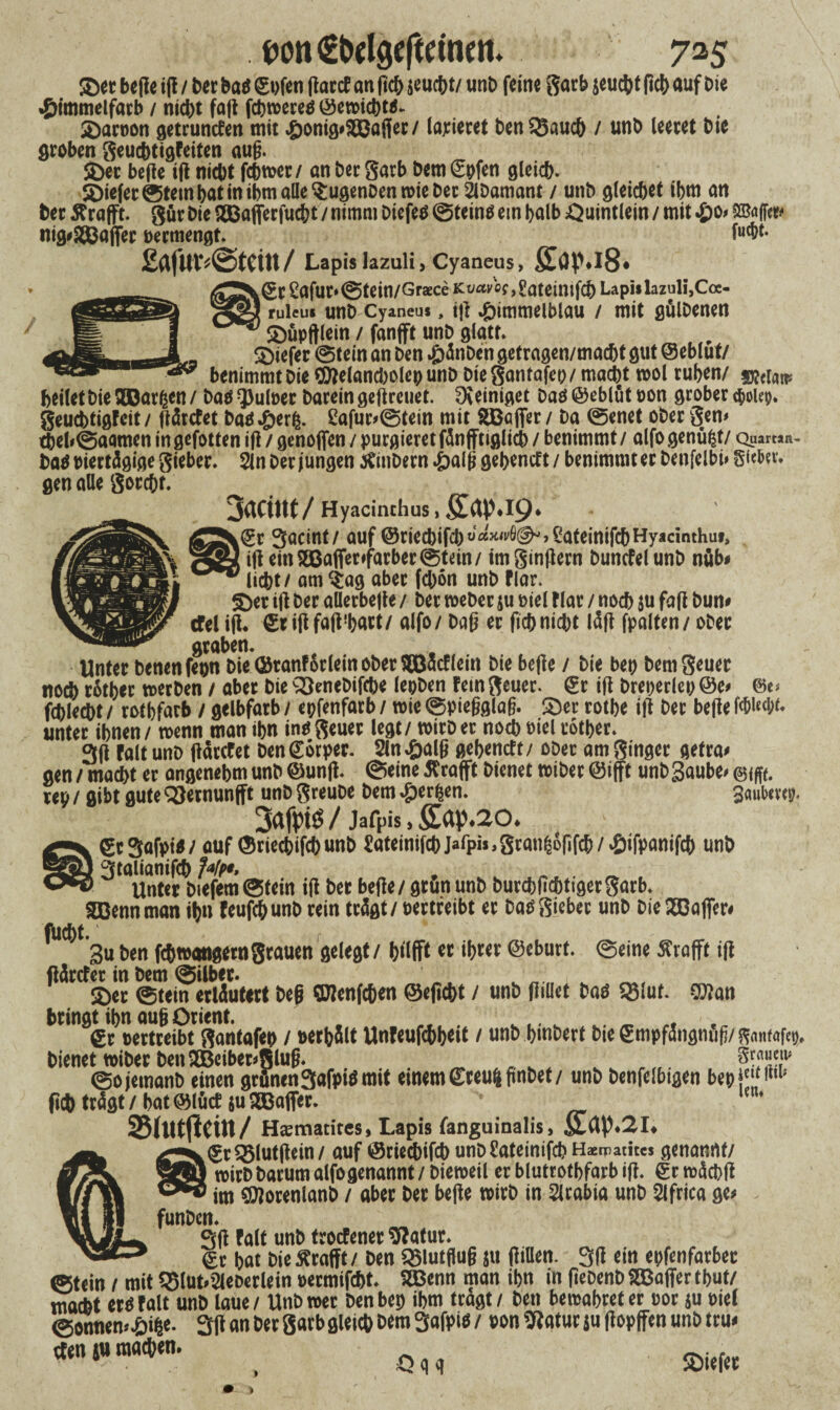 ®ecbe(?ei(!/tecbaö^Dfen ftacd an (tc^jeuct)t/iinD feine garb jcuchtßch auf bie *£mnmelfarb / nicht faß fchroereö©etmcbta- Sarvon getrunden mit .£)onig*$ßajier/ laxieret ben$8auch / unb leeret tue groben geudbtigfdten auß. Ser beße iß nicht fchmer / an her garb hem (Spfen gleich. 5Di*fet®temhatinibmatte$ugenDenn>ieber 2lDamant / unh gleichet ihm an her ßrafft. gür hie SBafierfucht / nimm Diefeö ©teinö ein halb ^uintlein / mit £0* Raffet» nig^affer vermengt. M*- £af«^@tcin/ Lapislazuli, Cyaneus, £(jpj8* k(gr 2afur*@tein/Graece KoavW,£ateimfch Lapi* lazuli, Cce- ruieu« unh Cyaneus, tß £immeiblau / mit gulhenen Süpftlein / fanfft unh glatt. Siefer ©tein an ben £änben getragen/macht gut ©eblut/ *** benimmt Die flttelancholep unb Die gantafev/macht mol ruhen/ heilet hie SDOarfcen / hao Q3u(t>er barein geßreuet. Dveiniget Daä ©eblut von grober c&oUp. geuebtigfeit/ ßärdet baö^er^. 2afur*©tein mit 2Bajfer / Da ©enet ober gen# thel*©aamen in gefotfen iß / genoffen / purgieret fänfftiglich / benimmt / alfo genügt/ Qu an**- ba$ viertägige gieber. 2ln Der jungen inbern £alß gehendt / benimmt er Denfelbi» Sieber* gen alle gocchf. 3aCtm/Hyacinchus,£ap.l9* ©r Sacint/ auf ©riechifch^^^’SateinifchHyacinthuf, ifi ein $©affer#farber ©tein/ imginßern bundelunb nöb# licht / am $ag aber fchon unh flar. Set iß her allerbeße / her meber ju viel Har / noch $u faß Dun# cfel iß* ©t ißfaß'hart/ alfo/ baß er fichnicht läß fpalten/ ober graben. Unter Denen feon Die ©ranforlein ober Söadlein Die beße / Die bet) bemgeuer noch rätber tverben / aber Die 33enebifcbe leoben feingeuer. Sr iß breperlep @e> ©c* fchlecht / rothfarb / gelbfarb / epfenfarb / wie ©pießglaß. Ser rothe iß her beße MMf* unter ihnen / wenn man ihn in^ geuer legt / wirb er noch viel tother. 3ß ralt unb ßärefet ben Sorper. 2tn £alß gehende / ober am ginger getra* gen / macht er angenehm unb ©unß. ©eine tfrafft bienet tvtber ©ifft unb3aube# rep / gibt gute ^ernunfft unb greube Dem 4?erfcen. Sauhevep. 3afpts$ / jafpis, fiap.20. gtSofpi«/ auf ©rtecbifcbunb Jateinifcb jafpb, gcau^öfif^ / £ifpcmifcb unb 3talianifcb Jt/pt, Unter btefem Stein Ifi bet befie/ gtun unb burcbficötigergarb. SDennman iljn teufebunb rein trügt / oertreibt ec ba« Sieber unb DiegBajfer« flicht. ... gu ben febwangetngtauen gelegt / biifft er ihrer ©eburt. Seine Ärafft ifi fläteter in bem Silber. _ _ ©er Stein erläutert beg Olenfcgen ©efiebt / unb flillet baes SSiut. ©Jan bringt ihn aug Orient. . „ €t Bertreibt gantafep / Berbält Unleufchheit / unb bmberf bie gmpfängnufi/ ff«»f«fep, bienettBiberben2Beiber»Slug. _ . v . 8m«w Sojemanb einen grünen3afpiömit einem©teu&ftnbef/ unb benfelbigen bepf'fi''1' geh trägt / hat ©lüct ju Sffiaffer. / Haematites, Lapis fanguinalis, fi.Up.2I. ©r^lutgein/ auf ©riechifch unbüateinifcb Hcn-atitcs genannt/ »itb barum alfo genannt / biereeil er blutrothfarb i| t. £r wäcbd im QRorenlanb / aber ber befie u>irb in Slrabia unb Slfric« ge« funben. pift falt unb troefenet 5?atur. ©r hat bie Ärafft / ben SStutfiug ju (liDen. 3fl ein epfenfarber ©tein / mit 5Slut.2leberlein »ermifcht. SBenn man ihn in fiebenb SBaffer tbut/ macht et« ralt unb laue / Unb »et ben bet) ihm tragt / ben bewahret er üor ju Biel Sonnen<-öi|e. 3(1 an ber garb gleich bem 3afpi« / Bon 3latuc ju flopffen unötru«