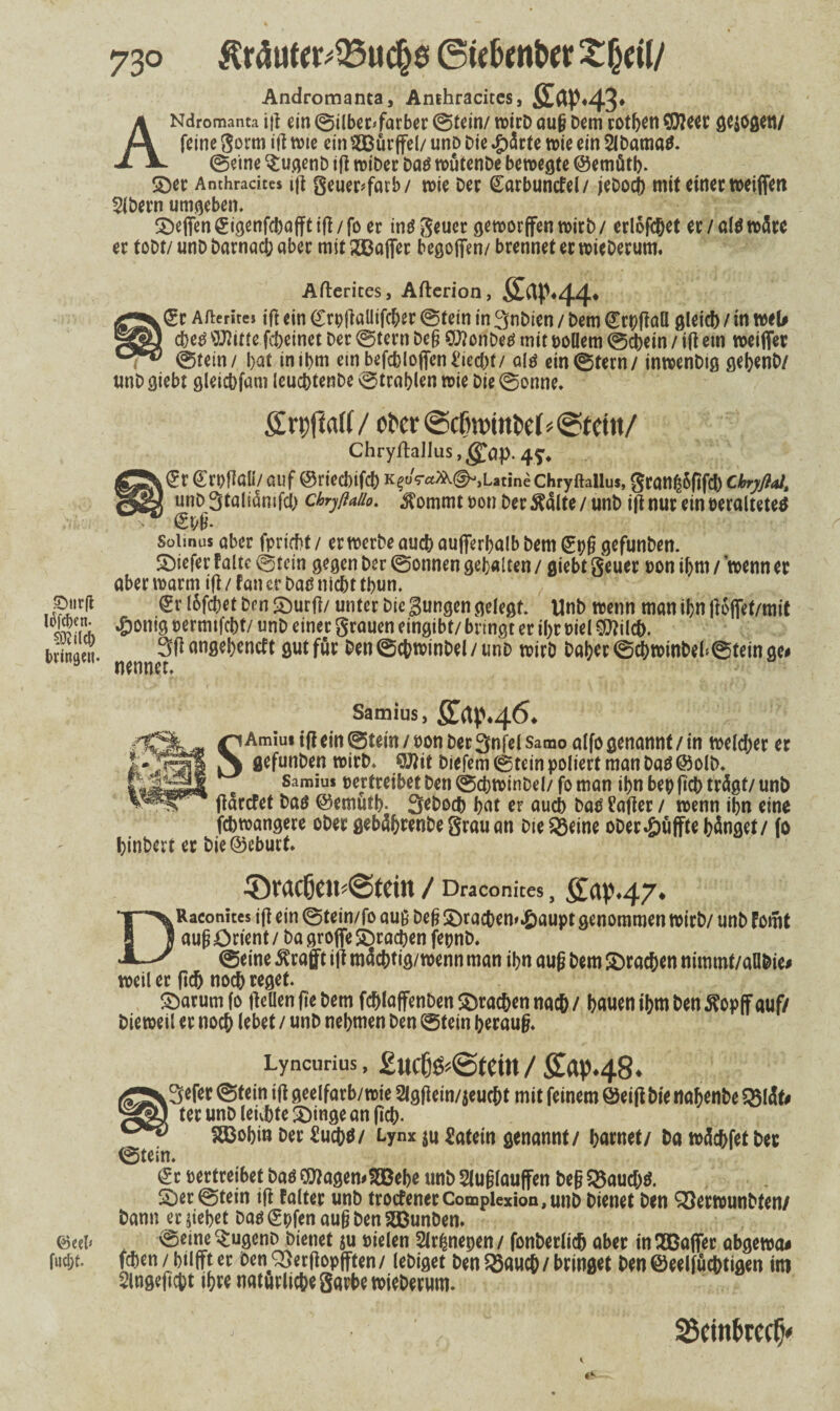 Andromanta, Anthracites, ffoP43* ANdromanta ijt ein ©ilber*farber ©tein/ wirD auf} Dem rotben SDteer gezogen/ feine gorm ijt tt>ie ein $Bürffel/ unD Die #ärte wie ein SlDamad. ©eine $ugenb ifl wiDer Dad wütenDe bewegte ©emütb* ©ec Anthradtes ijt geuec^farb/ wie Der Carbuntfel/ jeDocb mit einer weiffett Slbern umgeben, ©eflfengigenfd)afftift/fo er inö gcuec geworffen wirb/ erlofc&et er/aldwärc er toDt/ unD Darnach aber mit XBaffer begoffen/ brennet er wicDerum. Afterites, Aflerion, Äap.44. k£r Afterites ijt ein <£rpjtaUifcber ©tein in 3nDien / Dem grpffall gleich / in web cbed $Jtitte fcbeinet Der ©tern De§ SlttonDed mit Dollem ©cbetn / ift em weiffer ©tein/ bat inibm einbefcbloffen Riecht/ ald ein ©fern / inwenDtg gebenD/ unD giebt gleicbfam leucbtenDe ©tragen wie Die ©onne. grpfiaK/ ot»er@cfm>tttt>tf*@tettt/ ChryftaIIus,$ap. 4^ fit Croflall/ auf ©riecbifcb K$oV^@-,LatmeChryftallu*, gran^6ftfd) Cbryßal, unD Staliämfd) chryftaiio. $ommt non Der $älte / unD ift nur ein Deralteted Solinus aber fpricbf/ er werbe auch außerhalb Dem (5pf} gefunDen. SDiefer falte ©tein gegen Der ©onnen gebalten / giebt geuer non if>m / wenn et aber warm ift / fan er Dad nicht tbun, ©ur(t <£r lofdbet Den ©urfl/ unter Die Bungen gelegt. UnD wenn man ibn jtofiet/mit Änrh '&oni9 unD einer grauen eingibt/ bringt er i()t Diel ^ilch. 3(i angebeneft gutför Den©chwinDel/unD wirD Daher ©chwinbeh®tein ge* 0 nennet. Samius, SLap.46. ^Amiu» ifl ein ©tein^Don Der 3nfel Samo alfo genannt/in weldjer er gefunDen wirD. 9Jtit Diefem ©tein poliert man Dad ©olb. Samius oertreibet Den ©chwinDel/ fo man ibn bep (ich trägt/ unD ftärefet Dad ©emütb- SeDoch bat er auch Dad fafter / wenn ibn eine febwangere oDet gebäbrenbe grau an DteSßeine oDerpuffte hänget/ fo binDert er Die©eburt. ©radjeu^tän / Draconites, SÜM7* DRaconites ift ein ©tein/fo auß Def} £>rachen*.öaupt genommen WirD/ unD Fomt auf} Orient / Da groflfe ©rachen fepnb. ©eine ßrafft ift mächtig/wenn man ihn auf} Dem ©rachen nimmt/aQbie* weil er ftch noch reget* Saturn fo Hellen fte Dem fchlaffenDen ©rachen nach/ bauen ihm Den^opff auf/ Die weil er noch Iebet / unD nehmen Den ©tein herauf}. Lyncurius, £uc6^@tcin/£ap.48. 3efer ©fein ift geelfarb/wie 2lgftein/$eucht mit feinem ©eifi Die nabenbe $8läb ter unD leiste •Dinge an fleh- SCobin Der Sucbd/ Lynx ju Latein genannt/ harnet/ Da wächfet Der ©tein. <£r vertreibet Dad QttagemSEBebe unD $luf}lauffen Deg 55aud)d. ©er ©tein ift Falter unD trocfenerCompiexion,unD Dienet Den ^SerwunDten/ Dann ergebet Dadgpfenauf}DenSBunDen. &c(V ^ugenD Dienet $u Dielen Slrfjnepen / fonDerlich aber in SBaffer abgewa* fwebt* fchen/ bilffter DenQSerftopfften/ leDiget Den 55auch/ bringet Denöeelfuchtigen im Slngeficpt ihre natürliche garbewieDerum. ,. ' ^ - 2$etnl>recfj'