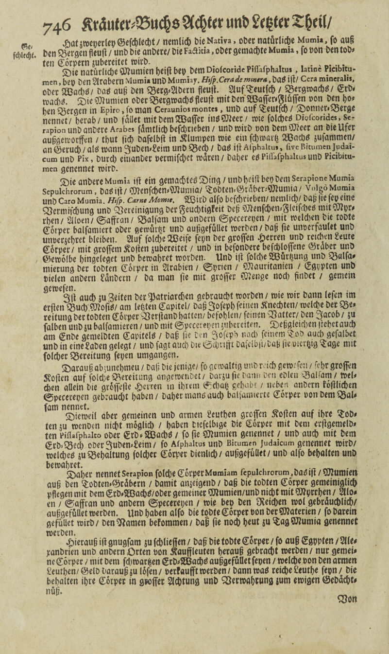 - ,fiat Awcnerlep ©efchledjt / nemlich Die Nativa, oDer natürliche Mumia, fo auf? fd)Ucftk t>cn bergen fleug / unt) Die anDere/ Die Faaitia, oDer gemachte Mumia, fo non Den tob* ten Körpern jubereitet wirD- SDie natürliche Mumien b*ig bep Dem Diolcoride Pififafphaltus, latinc Picibitu- raen, bet) Den Arabern Mumia unD Mumiay. Htfp.Cerade minerci, Datf ig/ Cera mineralis, oDer ilBacbtf/ Datf aug Den Q3erg»2lbern fleug. 2luf Neulich / 5$ergwad>$/ (£rb# tvacgf*. CDic Mumien ober Q3ergmacb$ flcuft mit Den Stöafferiglüflfen pon Den ho* hen bergen in Epiro, fo man Ceraunios montes, unD auf ^eutfch / kontier»Q3erge nennet/ berab/unb fallet mit Dem SöBafier inelCMeec/ wie folche* Diofcorid«, Se¬ rapion unD anDere Arabe* [amtlich befd)neben / unD wirb oon Dem ©leer an Die Ufer auggeworffen / tbut fich Dafelbg in klumpen wie ein fchwarfc C«3acDö jufammen/ an ©eruch / al* wann 3uDem£eim unD Q3ech / Da* ig Afphaitu», live Bitumen judat- cum unD Pix, Durch einanDet oermifchet waren / Daher e*PiffafphahusunD Picibitu- men genennet wirb. S)ie anDere Mumia ig ein gemachteöSDing/unDhciflbepDemSerapioneMumia Sepulchrorum, Da*ig/©?enfchem©lumia/ ^oDten»@r5ber*Wumia/ VnlgöMumu unD Caro Mumia. Htfp. CarneMomit. SOBirD alfo bcfchrieben/ ncrtilicl)/ Dag ge fepeine Bermifc&ung unD Bereinigung Der geuebtigfeit Deg ©lenfd>em3leifd)e* mit©?pr# rben/ Slloen/ ©affran/ ^alfam unD anDern 0pecerepen / mit welchen Die tobte Körper balfamiert oDer gewürgt unD auggefüüet werben/Dag fte uiwcrfaulet unD unoenchret bleiben. 2luf folchß SBeife fepn Der groflen Herren unD reichen £eure C6rper/ mit grofiem Soften jubereitet / unD in befonbere be[d>lo(Tene Araber unD Gewölbe hingeleget unD bewahret worben. UnD ig fold)e SSöütgung unD Q)alfa# mierung Der tobten Körper in Arabien / 0ptten / ©lauritanicn / (Sgppten unD Dielen anDern Zaubern / Da man ge mit groffer ©Jenge nod) finDet / gemein gewefen. . . w . 311 auch ju Seiten Der Patriarchen gebraucht worDen / wie wir Dann leien un ergen Q3uch ©log*/ am lebten Kapitel/ Dag Sofepb feinen Knechten/ welche Der 35e> reitung DertoDten Körper BerganDhatten/ befohlen/ feinen Gatter/ Den 3acob/ su falben utib su balfamieren / unD mit @pecerepen juberettetr. ^eggleichen liehet auch am (gnbe gemelDten ©apitel* / Dag fie Den Sofeph nach feinemi$.oD auch gefalbet unD in etnc£aben gelegt / unD fugt auch Die 0cbri{ft Dafeibjt/Dag ge oicrfeig c£age mit folcher Bereitung fepen umgangen. &arau§ abjunchmeu / Dag Die jetüge/ fo gewaltig unD reich gewefen / fehr großen Sollen auf folcheBereitung angewenDet/ Darjufie Dann Den eDlen ^Balfam/ wel* chen allein Die groflege Herren m ihrem €chafc gehabt / neben anDern Foglicben (gpecerepen gebraucht hoben / Daher mang auch balfamierte Körper oon Dem $5aU fam nennet. „ _ „ . .. _ ©ieweil aber gemeinen unD armen Ruthen grotTcn Kögen auf ibre SoD# ten ?u wenoen nicht möglid) / haben ttcfelbige Die Körper mit Dem erggemelD* ten Piflafphako ober grD^achö / fo ge ©lumien genennet / unD auch mit Dem €rD5Q5ed) oDer3uDen*£eim/ fo Afphaltus unD Bitumen Judaicum genennet wirD/ weicheg su Schaltung foldjer Körper Dienlich / auggefüüet/ unD alfo behalten unD bewahret. ' , ^ ^ ^ . 5)al)rr nennet Serapion folche Körper Mumiam fepulchrorum.Dagtg / ©lumiett aug Den SoDtemOräbern / Damit anjeigenD/ Dag Die toDten Corper gemeiniglich pflegen mit Dem (SrD>2Bach$/oDer gemeiner ©lumien/unD nicht mit ©tyrrhen / 5llo# en / 0affran unD anDern ©pecerepcn / wie bep Den Reichen wol gebräuchlich/ auggefüüet werben. UnD haben alfo Die toDte Körper oon Der ©?aterien / fo Darein gefüüet wirD/ Den tarnen befommen/ Dag ge noch beut su $ag©?umia genennet werben. .v , „ _ »Öieraugiggnugfam sufchliegen/ Dag Die tobte dorper/fo aug§gppten/2lle# jcanDrien unD anDern Orten oon Kauffleuten beraug gebracht werben / nur gemei* ne Körper / mit Dem fdjwar^en SrD^fSBach^ auggefüüet fepen / welche non Den armen £eutben/@elD Daraugju lüfen/ perfaufft werben / Dannwaö reiche Seuthe fepn / Die behalten ihre Corper in gwffer Achtung unD SSerwabcung sum ewigen (SeDacht# nüg. S3on
