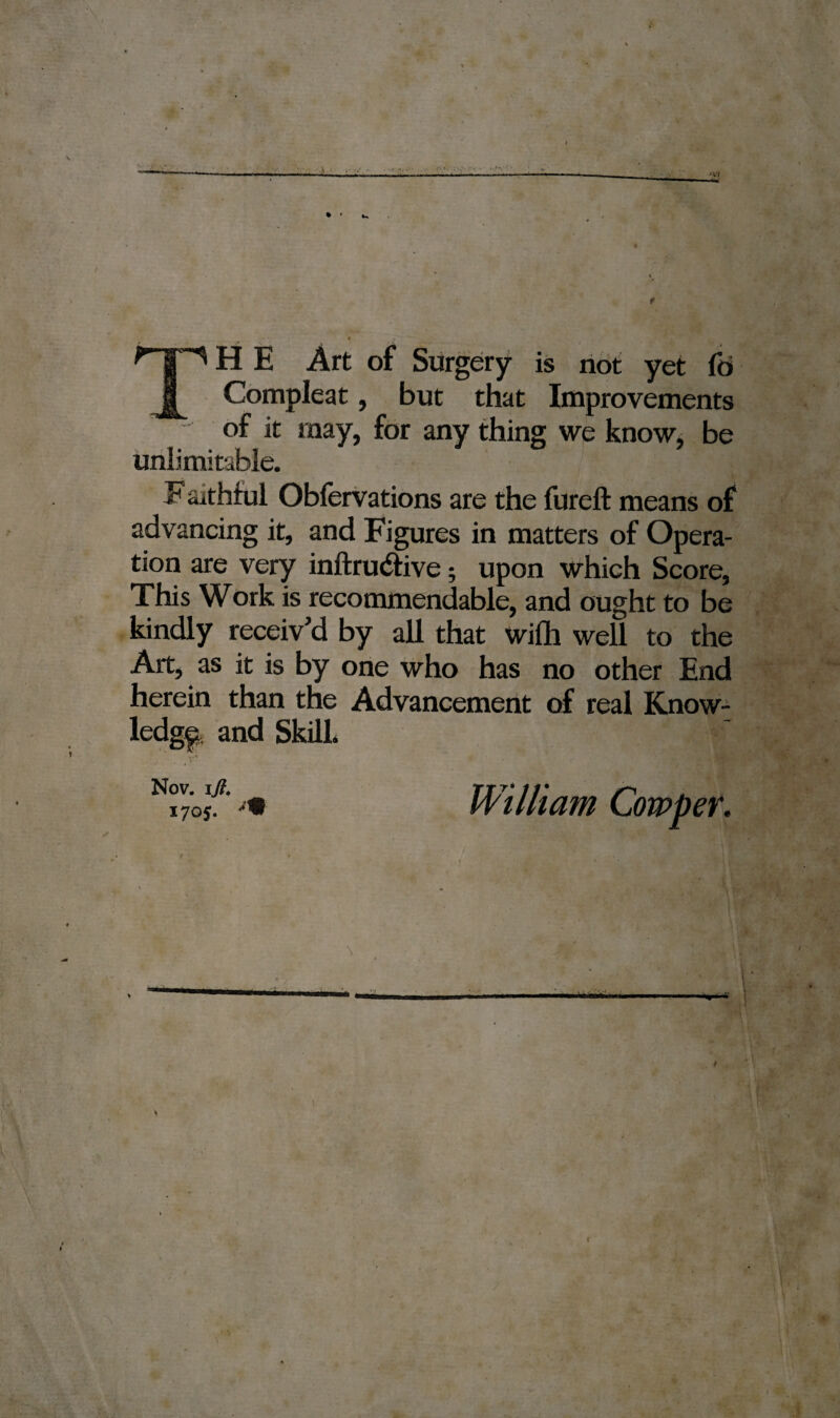 nHE Art of Surgery is not yet fo Compleat, but that Improvements of it may, for any thing we know, be unlimitable. Faithful Obfervations are the fureft means of advancing it, and Figures in matters of Opera¬ tion are very inftrudtive; upon which Score, This Work is recommendable, and ought to be kindly receiv’d by all that wilh well to the Art, as it is by one who has no other End herein than the Advancement of real Know¬ ledge and Skill. Nov. iji. William Cowper.