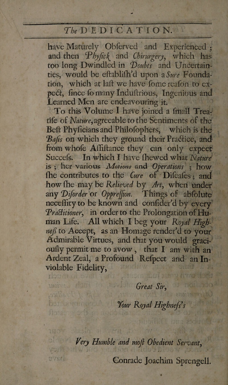 ■ - have Maturely Obferved and Experienced * and then Dbyftck^ and Cbirurgery, which has too long Dwindled in Doubts and Uncertain¬ ties, would be eftablifh’d upon a Sure Founda¬ tion, which at lalt we have fome reafon to ex- pe<ft, ft nee fo many Induftrious, Ingenious and Learned Men are endeavouring it. To this Volume I have joined a fmall Trea¬ dle of agreeable to the Sentiments of the Beft Phyficians and Philofophers, which is the Bafts on which they ground their Practice, and from whofe Affiftance they can only expect Succefs. In which I have (hewed what Nature is ; her various Motions and Operations ; how lhe contributes to the Cure of Difeafes; and how (he may Be Relieved by Art, when under any Diftorder or Oppreffton. Things of ablolute neceffity to be known and confider’d by every BraBitioner, in order to the Prolongation of Hu¬ man Life. All which I beg your Royal High- neft to Accept, as an Homage render'd to your Admirable Virtues, and that you would graci- oufty permit me to avow, that I am with an Ardent Zeal, a Profound Refpect and an In¬ violable Fidelity, Great Sir, Very Humble and moft Obedient Servant, Conrade Joachim Sprengell.