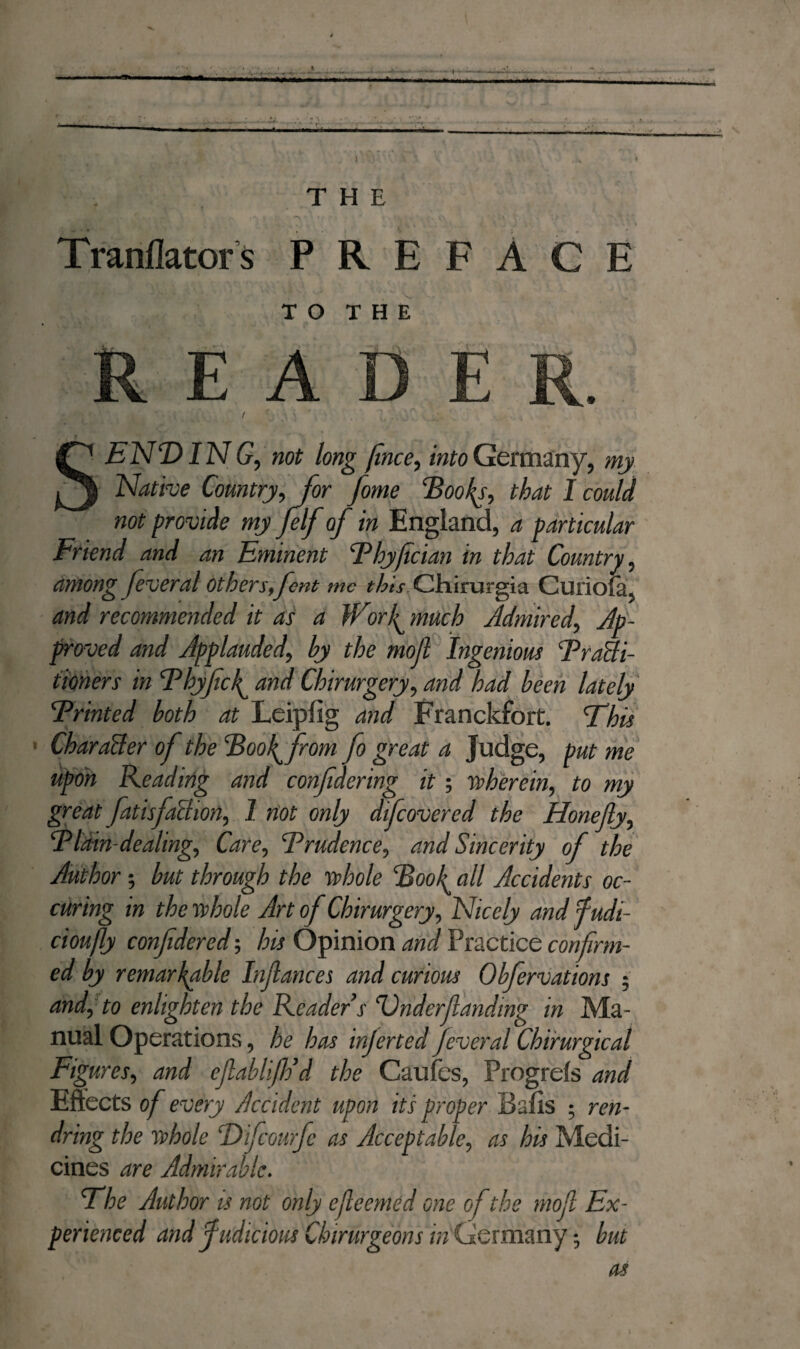 THE • # / * ; r r r > *• ** ' v - * ‘ •' ■ * U Tranflators PREFACE TO THE READER. SENDING, not long fince, into Germany, my Native Country, for fome Hooky, that I could not provide my felfof in England, a particular Friend and an Eminent Phyfician in that Country, among feveral others, font me this Chirurgia Curiofa, and recommended it as a Wwf much Admired, Ap¬ proved and Applauded, by the moll Ingenious 'Praffi- tioners in P by fief and Chirurgery, and had been lately jPrinted both at Leipfig and Franckfort. This CharaAer of the Poof from fo great a Judge, put me upon Reading and confidering it ; wherein, to my great fatisfaïhon, I not only dificovered the Honefiy, Plain-dealing, Care, Prudence, and Sincerity of the Author; but through the whole Poof all Accidents oc- curing in the whole Art of Chirurgery, Nicely and fudi- cioufly confidered; his Opinion and Practice confirm¬ ed by remarkable Infiances and curious Obfervations ; and, to enlighten the Reader s Dnderfianding in Ma¬ nual Operations, he has injerted feveral Chirurgical Figures, and efiablifidd the Caufes, Progrds and Effects of every Accident upon its proper Bafis ; ren- dring the whole Difcourfc as Acceptable, as his Medi¬ cines are Admirable. The Author is not only efieemed one of the mofi Ex¬ perienced and f udicwus Chirurgeons in Germany; but as