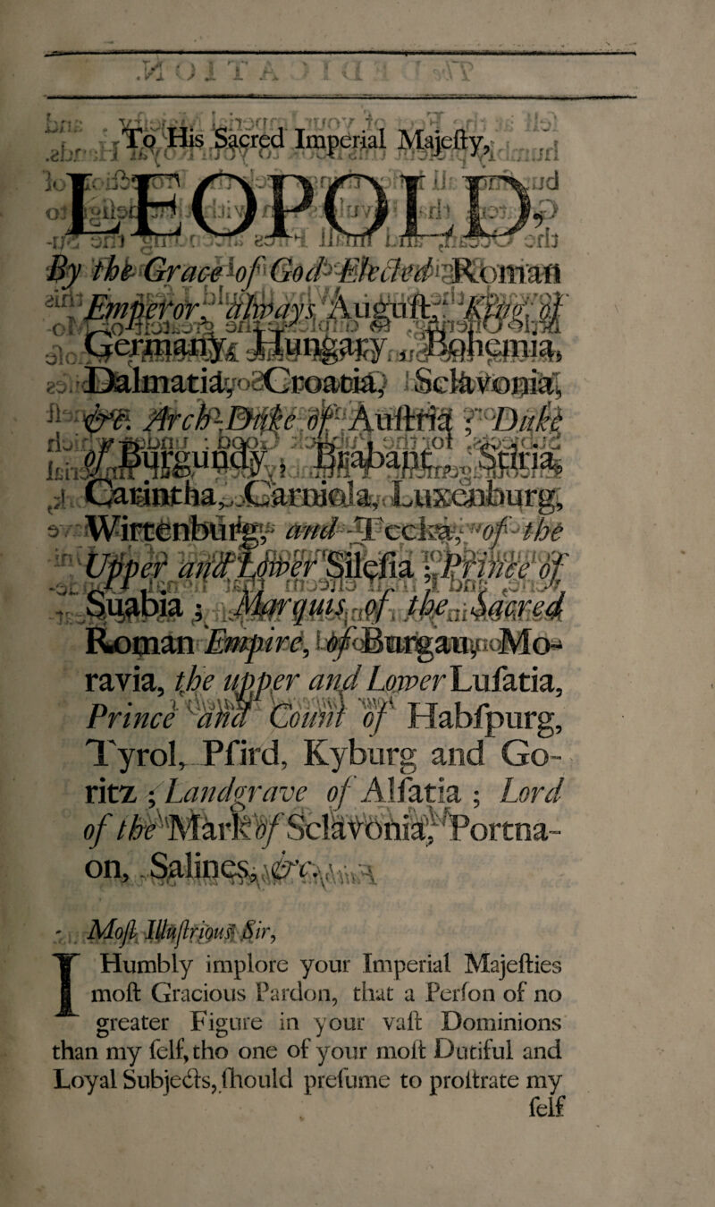 1/ M I • V ± K) x i. Imperial M 4 r'r’ T- ' 'Y~~' /r-\ 1T'\ T ': TrX :d -rƒ55 axil ■'gïrr oots 8otF[ llfïtmi.mry, By the Grace bf God>Ehdifd'T$t& ^Emffetor^Ltmays.' Aü^dft;‘: 3i$K§f -ol L-sO-fjrji-4 3ni-Vy o « «sapsöuQhm zo P>almati£yo2CrGad&y 1 Sel&$©$i^ M>clP~3^é È* AüfMa T^Duêè riw'-;F-febn-f : Dook) ;,;»k a.._ G/amniha*,jGarni0la,.Luxénburg, s«4ifiHriMMhto (arf-Tccte. of thé Upper atünfïrërmffa, f Prime óf Suabia ; Marquis 4 jbfaMm& Roman Empire, i^cBnrgauy. -Mo¬ ravia, tjoe uiper and Lomer Lufatia, Prince ' aim Count of Habfpurg, Tyrol, Pfird, Kyburg and Go- ritz y Landgrave of Alfatia ; Lord of /^r'Marlv tf Scl^tbfiijt^ortna- on, khoofa -7UO’/’ .ic o ’01 !U Humbly implore your Imperial Majefties moft Gracious Pardon, that a Perlon of no greater Figure in your valt Dominions than my felf,tho one of your molt Dutiful and Loyal Subjects, fhould prelume to proltrate my felf