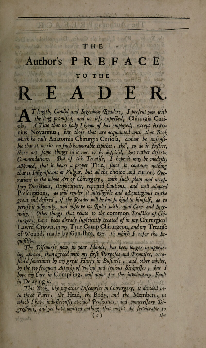 f ü • ■ ,;X - ----- THE Author s PREFACE TO THE READ R AT length, Candid and Ingenious Raders, 1 prefent you with the long promifed, and no lefs expeBed, Chirurgia Curi- ofa. A Title that no body I kiiow of has employed, except Anro- nius Novarinus 5 but thofe that are acquainted with that Booh which he calls Anatomia Chirurgia Curiofa, cannot be unfenfi- ble that it merits no fuch honourable Epithet 5 tho , to do it Juftice, there are fome things in it not to be dcjpll d, but rather dejerVe Commendations. But of this Treatife, I hope it may be modeftly affirmed, that it bears a proper Title, fence it contains nothing that is Infegnificant or Vulgar, but all the choice and curious Ope¬ rations in the whole Art of Chirurgery 3 with fuch plain and necej- fary Dire Elions, Explications, repeated Cautions, and well adapted Prefcriptions, as will render it intelligible and advantagious to the great end defered 3 if the (Reader will be but fo kind to himfelf, as to perufe it diligently, and obferVe its Rules with equal Care and Inge¬ nuity. Other things that relate to the common RraElice of Chi- rurgery , have been already fufficiently treated of in my Chirurgical Lawrel Crown, in my True Camp Chirurgeon, and my Treatife of Wounds made by Gun-{hot, <&c. to which I refer the In- qui(itï\>tK.r\ , • iyourtW ™ tKV'M v The Bifcourfe now in your Hands, has been longer in appear¬ ing abroad, than agreed with my firfe Rurpofes and Rromifes, occa- feond fometimes by my great Hurry in Bufinefs 5 and other whiles, by the too frequent Attacks of Violent and temous Sickneffes 3 but 1 hope my Care in Compiling, will atone for the involuntary Fault in Delaying it. . This Book, like my other Bifcourfes in Chirurgery, is divided in¬ to three Parts 3 the Head, the Body, and the Members 3 in which I haVe induferioufly avoided Prolixities, and unnece/fary J)i- greffions, and yet have omitted nothing that might be ferviceable to ( c ) the