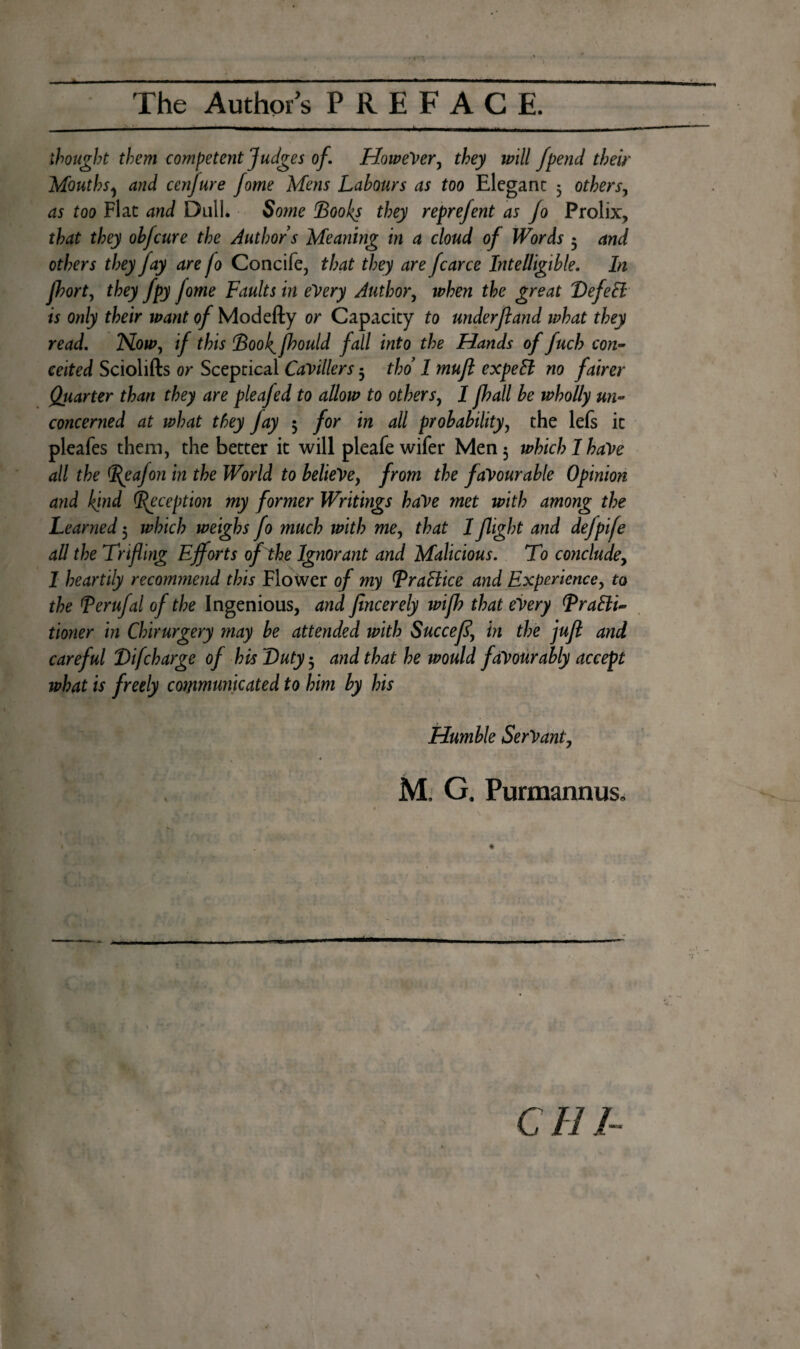 thought them competent Judges of. However, they will fpend their Mouths 1 and cenfure fome Mens Labours as too Elegant 5 others, as too Flat and Dull. Some 'Boohs they reprefent as Jo Prolix, that they ohfcure the Authors Meaning in a cloud of Words 5 and others they fay are fo Concife, that they are fcarce Intelligible. In Jhort, they fpy fome Faults in every Author, when the great VefeEl is only their want of Modefty or Capacity to under ft and what they read. Now, if this Book[ fhould fall into the Hands of fuel? con¬ ceited Sciolifts or Sceptical Cavillers 5 thd 1 muft expeB no fairer Qiiarter than they are pleafed to allow to others, I fhall be wholly un¬ concerned at what they fay 3 for in all probability, the lefs it pleafes them, the better it will pleafe wifer Men 3 which I have all the Beafon in the World to believe, from the favourable Opinion and kind (Reception my former Writings have met with among the Learned 5 which weighs fo much with me, that 1 flight and defpife all the Trifling Efforts of the Ignorant and Malicious. To conclude, I heartily recommend this Flower of my BraBice and Experience, to the Berufal of the Ingenious, and flncerely wifh that every BraBi- tioner in Chirurgery may be attended with Succefl\ in the juft and careful Bifcharge of his Duty 3 and that he would favourably accept what is freely communicated to him by his Humble Servant, M. G. Purmannus, CHI