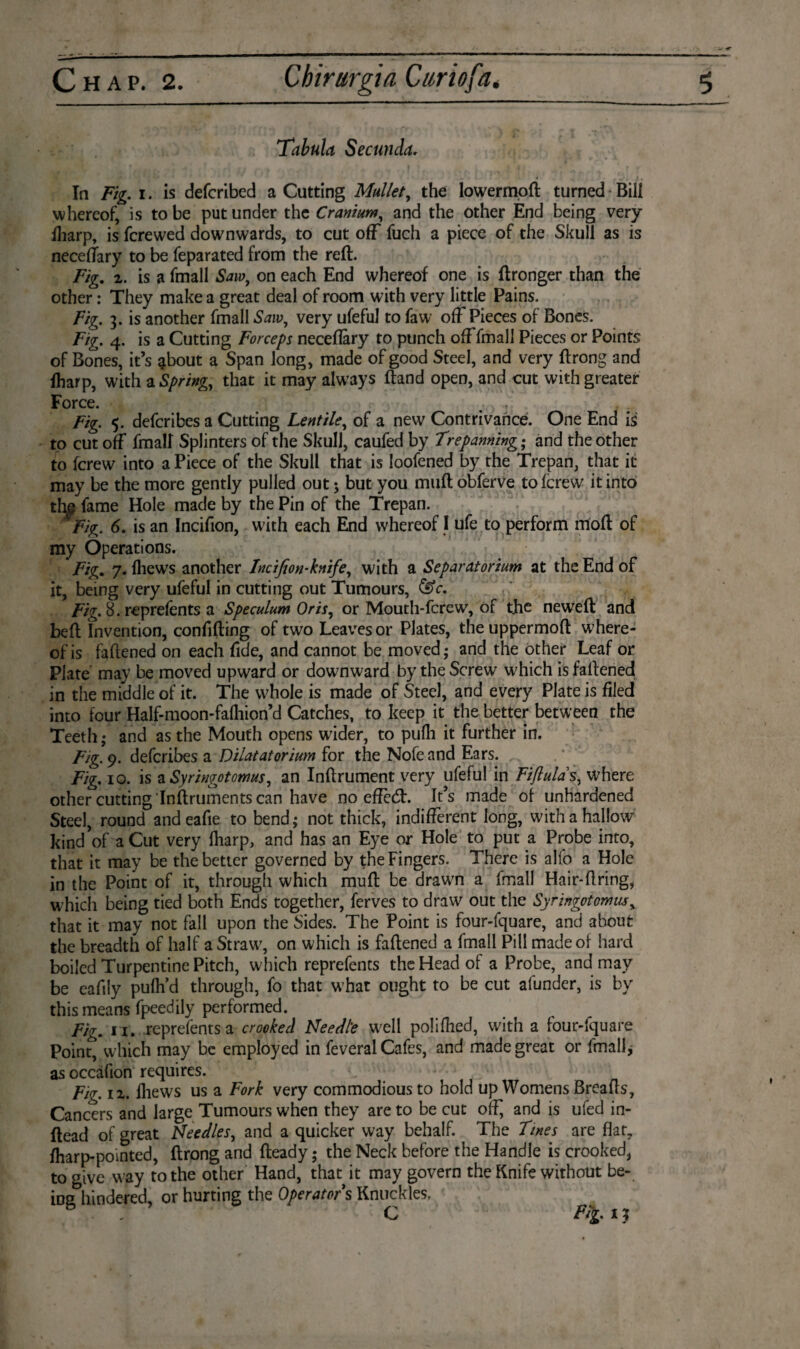 Tabula Seem da. In Fig. i. is deferibed a Cutting Mullet, the lowermoft turned Bill whereof, is to be put under the Cranium, and the other End being very lharp, is ferewed downwards, to cut off fuch a piece of the Skull as is neceftary to be feparated from the reft. Fig. 2. is a fmall Saw, on each End whereof one is ftronger than the other: They make a great deal of room with very little Pains. Fig. 3. is another fmall Sawy very ufeful to faw off Pieces of Bones. Fig. 4. is a Cutting Forceps neceflary to punch off fmall Pieces or Points of Bones, it’s about a Span long, made of good Steel, and very ftrong and lharp, with a Spring, that it may always ftand open, and cut with greater Force. ... , Fig. 5. deferibes a Cutting Lentile, of a new Contrivance. One End is to cut off fmall Splinters of the Skull, caufed by Trepanning; and the other to ferew into a Piece of the Skull that is loofened by the Trepan, that it may be the more gently pulled out; but you muft obferve to ferew it into the fame Hole made by the Pin of the Trepan. tig. 6. is an Incifion, with each End whereof I ufe to perform rrfoft of my Operations. Fig. 7. {hews another Incifion-knife, with a Separatorium at the End of it, being very ufeful in cutting out Tumours, &c. Fig. 8. reprelents a Speculum Oris, or Mouth-fcrew, of the neweft and beft Invention, confiding of two Leaves or Plates, the uppermoft where¬ of is faftened on each fide, and cannot be moved; and the Other Leaf or Plate may be moved upward or downward by the Screw u7hich is faftened in the middle of it. The whole is made of Steel, and every Plate is filed into four Half-moon-fafliion’d Catches, to keep it the better between the Teeth; and as the Mouth opens wider, to pufh it further in. Fig. 9. deferibes a Dilatatorium for the Nofennd Ears. Fig. 10. is a Syringotomus, an Inftrument very ufeful in Fifiulas, where other cutting Inftruments can have no efïè(ft. It’s made of unhardened Steel, round andeafie to bend; not thick, indifferent long, with a hallow1 kind of a Cut very lharp, and has an Eye or Hole to put a Probe into, that it may be the better governed by the Fingers. There is alfo a Hole in the Point of it, through which muft be drawn a fmall Hair-firing, which being tied both Ends together, ferves to draw out the Syr ingot omits, that it may not fall upon the Sides. The Point is four-fquare, and about the breadth of half a Straw7, on which is faftened a fmall Pill made of hard boiled Turpentine Pitch, which reprefencs the Head of a Probe, and may be eafily pulh’d through, fo that w7hat ought to be cut afunder, is by this means fpeedily performed. Fig. 11. reprefents a crooked Needte w'ell polifhed, with a four-fquare Point, which may be employed in feveral Cafes, and made great or fmall, asoccafion requires. Fig. 12. Ihews us a Fork very commodious to hold up Womens Breads, Cancers and large Tumours when they are to be cut off and is ufed in- ftead of great Fteedles, and a quicker way behalf. The Tines are flat, lharp-pointed, ftrong and fteady; the Neck before the Handle is crooked, to give way to the other Hand, that it may govern the Knife without be- ins hindered, or hurting the Operators Knuckles, ö C Fit 13