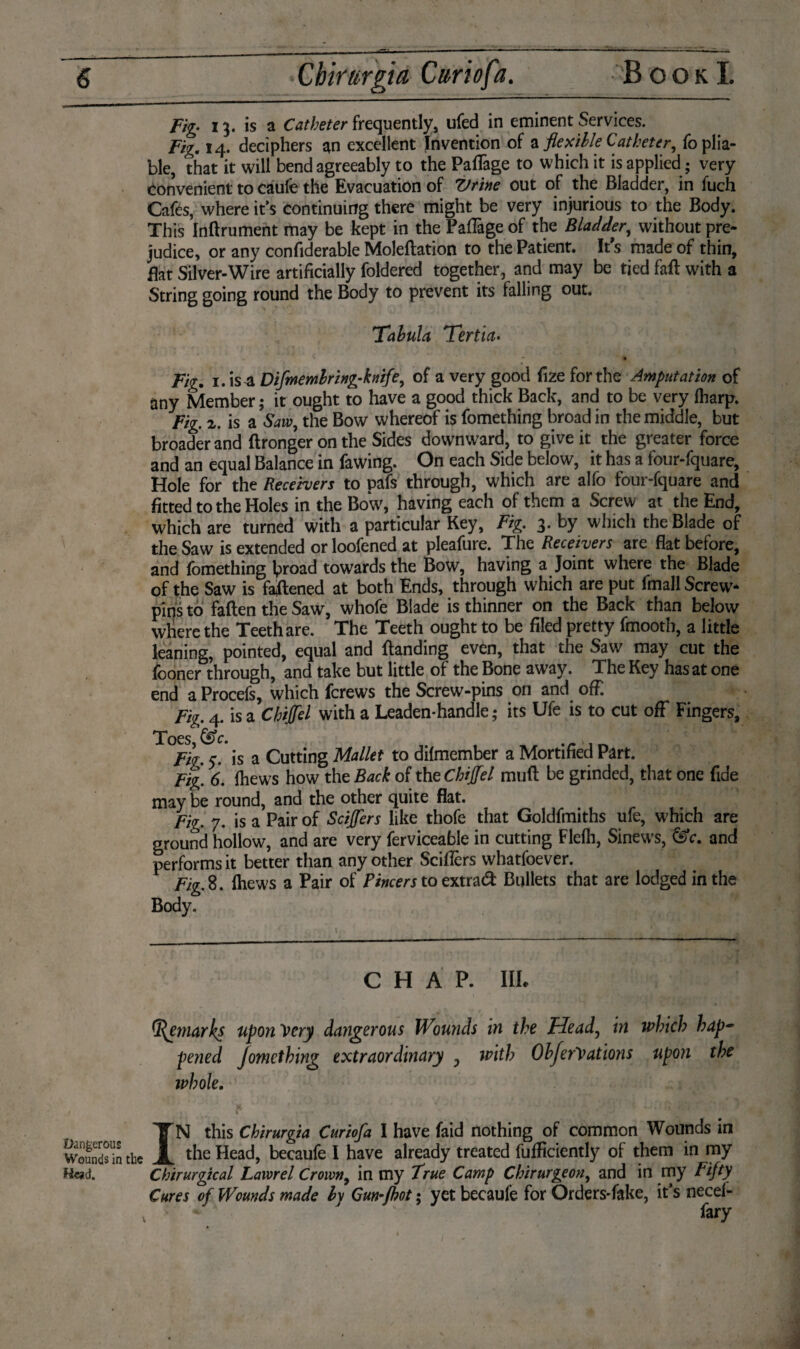 Fig. 13. is a Catheter frequently, ufed in eminent Services. Fig. 14. deciphers an excellent Invention of a flexible Catheter, fo plia¬ ble, that it will bend agreeably to the PafTage to which it is applied; very Convenient to caufe the Evacuation of Vrine out of the Bladder, in fuch Cafes, where it’s continuing there might be very injurious to the Body. This Inftrument may be kept in the PafTage of the Bladder, without pre¬ judice, or any confiderable Moleflation to the Patient. It’s made of thin, flat Silver-Wire artificially foldered together, and may be tied fall with a String going round the Body to prevent its falling out. Tabula Tertia• . ' ' » Fig. i. is a Difmembring-knife, of a very good fize for the Amputation of any Member; it ought to have a good thick Back, and to be very (harp. Fig 2. is a Saw, the Bow whereof is fomething broad in the middle, but broader and ftronger on the Sides downward, to give it the greater force and an equal Balance in fawing. On each Side below, it has a four-fquare, Hole for the Receivers to pafs through, which are alfo four-fquare and fitted to the Holes in the Bow, having each of them a Screw at the End, which are turned with a particular Key, Fig 3. by which the Blade of the Saw is extended or loofened at pleafure. The Receivers are flat before, and fomething lproad towards the Bow, having a Joint where the Blade of the Saw is fastened at both Ends, through which are put fmall Screw- pins to fallen the Saw, whofe Blade is thinner on the Back than below where the Teeth are. The Teeth ought to be filed pretty fmooth, a little leaning, pointed, equal and Banding even, that the Saw may cut the fooner through, and take but little of the Bone away. The Key has at one end a Procefs, which ferews the Screw-pins on and off. Fig 4. is a Chiffel with a Leaden-handle; its Ufe is to cut off Fingers, Toes c. Fig 5. is a Cutting Mallet to difmember a Mortified Part. Fig 6. {hews how the Back of the Chiffel mud be grinded, that one fide may be round, and the other quite flat. Fig. 7. is a Pair of Scijfers like thofe that Goldfmiths ufe, which are ground hollow, and are very ferviceable in cutting Flefh, Sinew's, &c. and performs it better than any other Sciflèrs whatfoever. Fig 8. fhews a Pair of Pincers to extra# Bullets that are lodged in the Body. CHAP. III. Remarks upon Very dangerous Wouyids in the Head, in which hap¬ pened Jomcthing extraordinary y with ObferVations upon the whole. IN this Chirurgia Curiofa I have faid nothing of common Wounds in the Head, becaufe I have already treated fufficiently of them in my Mead. Chirurgtcal Lawrel Crown, in my True Camp Chirurgeon, and in my Fifty Cures of Wounds made by Gm-fkot; yet becaufe for Orders-fake, it’s necef- * - toy