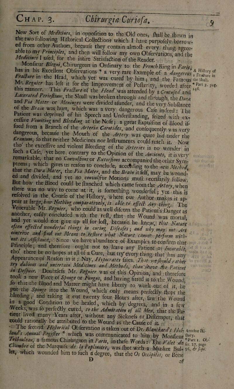 New Sort of Medicines, in oppofition to the Oid ones, Aall be ffiewn in the two following Hiftorical Colledions which I have purpofelv borrow¬ ed from other Authors, becaule they contain almoft every tiling agree- able tomy Principles, and then will follow my own Obfervations and’the Medicines I ulecl, for the intire Satisfaction of the Reader. 5 • Monfieur Blegni, Chirurgeon in Ordinary to the French King in Paris has in Ins Excellent Obfervations * a very rare Example of a dangerofs ,Arïï!or!of FraSure in the Head, which yet was cured by him ; and the Famous the stuiT m Mr. Regnier has left it lor the Improvement of Pofterity, worded after * Fart Pis¬ tils manner. This Fracture of the Head was attended by a Contufed and '44’ Lacerated Perwftium, the Skull was broken through and through, the Dura c[ia MaUr or Me*in&s were divided afunder, and the very Subftance ot the Brain was. hurt, which was a very dangerous Cafe indeed • The Patient was deprived of his Speech and Undemanding, feized with ex- cetfive Vomiting and Bleeding at the Nofe; a great Expulfion of Blood if- lued from a Branch of the Arteria Carotides, and confequently was very angerous becaule the Mouth of the Artery was quite hid under the Cranium, fo that neither Medicines nor Inftruments could reach it Now tho the exceflive and violent Bleeding of the Arteries is no wonder in luch a Cafe, yet here, contrary to the Opinion of the Ancients, it is verv remarkable that no Convulfions or Extorfions accompanied the other Sym¬ ptoms which gives us rcafon to conclude, acccfding to the new Method that the Dura Mater, the Pia Mater, and the Brain it felf, may be wound¬ ed and divided, and yet no convulfive Motions muit neceifarily follow. But how the Blood could be Ranched which came from the Artery when there was no way to come at it, is fomething wonderful ♦ yet this is refolved in the Courfe of the Hiftory, where, our, Author .^kes it ap¬ pear at large, how Nothing comparatively, is alle tó effect Any thins The Venerable Mr.. Regnier, who could as well difeern the Patient’s Danger as another, eafily concluded with the reft, that the Wound was mortal and yet would not give up all for loft, becaufe he kne.w, that Nature often effetled wonderful things in curing Difeafes; and why may. not Art contrive and find out Means to refiore what Nature cannot■ perform with¬ out Its Afftjiance, Since we have abundance of Examples to confirm that Irinciple, and therefore ought not to leave any Patient as Incur alle  tho there be no hopes at allot a Cure, but try every thing that has any Appearance of Rcafon in it: Nay, Hypocrates faies. That wefhould rather try dubious and uncertain Medicines and Methods, than leave fibs Patient m Defpair. Doubtlefs Mr. Regnier was of this Opinion, and therefore took a new Piece ol Sponge or Fungus, and having fitted it to the Wound 10 that the Blood and Matter might have liberty to work out of it hé put the Sponge into the Wound, which only means perfectly ftopt’ the bleeding; and taking it out twenty four Hours after, faw the Wound in a good Condition to be healed, which by degrees, and in a few Weeks, was fo perfedly cured, to the Admiration of all Men, that the Pa* tient lived many Years after, without any Sicknefs or Diftemper that could rationally be attributed to the Wound as the Caufe of fo 7' The kcond Hiftorical Obfervation is taken out of Dr. Bhmkard’s Phi- Another Hf land s Annual Regijler * which was communicated to him by Monfieur n°TF inbouleau, a famous Chirurgeon in Pam, in thefe Words: The Valet d° o Part Ié ol- Chamlre ot the Marquifs de la Poplin,ere, was foot with a Musket Bu let, which wounded him to fuch a degree, that the Os Occipitisor Bone ® of