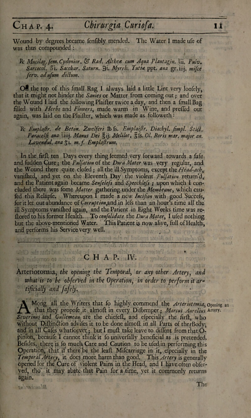 - - -- - ..- -- ■■ ■ . -. ■« - — Wound by degrees became fenfibly mended. The Water I made ufe of was thus compounded : ) ft Mucilag. fern. Cydonior. & Rad. Althe<e cum Aqua Plant agin. 5Ü. Pulv. Sarcocol. oi. Sacchar. Saturn. 9i. Myrrh. futU ppt. ana gr.iiij. mi/ce ferv. ad ufum diftum. O* the top of this fmall Rag I always laid a little Lint very Ioofely, that it might not hinder the Sanies or Matter from coming out ,• and over the Wound I laid the following Plaifter twice a day, and then a fmall Bag filled with Herbs and Flowers, made warm in Wine, and prefled out again, was laid on the Plaifter, which was made as followeth • R Emplajlr. de Beton. ÏAwelferi lb fs. Emplaijlr. DiachyL fimpl. Sti£i. Faracelji ana fuij. Manus Dei §ij. Melilot. § Is. 01. Roris mar. major an. Lavendul. ana % 'i. m.f Emplaflrum. In the firfl ten Days every thing feemed very forward towards a fafe and hidden Cure; the Pulfation of the Dura Mater was very regular, and the Wound there quite clofed; all the ill Symptoms, except the Head-ach, vanilhed, and yet on the Eleventh Day the violent Pulfation return’d, and the Patient again became Senfelefs and Speechlefs ; upon which I corn eluded there was fome Matter gathering under the Membrane, which cau- fed this Relapfe. Whereupon I made a new Incifion with good Succefs, for it let out abundance of Corrupt ion ,and in lefs than an hour’s time all the ill Symptoms vanifhed again, and the Patient in Eight Weeks time was re- flored to his former Health. To confolidate the Dura Mater, I ufed nothing but the above-mentioned Water. This Patient \$ now alive, full of Health, and performs his Service very well. CHAP. IV. 4 • j \ , Arteriotomia, the opening the Temporal, or any other Artery, and what is to be obferVed in the Operation, in order to perform it ar* tificially and fafely. AMong all the Writers that fo highly commend the Arteriotomia, opening an that they propofe ,it almofl in every Diflemper ,* Marcus Aurelius Artery. Severinus and Gullemeau ate the chiefefl, and efpecially the firfl, who without Diflindtion advifes it to be done almofl in all Parts of the*Body, and in all Cafes whatfoevex,; but I mufl take leave to diflent from that O- pinibn, Tecaufe I cannot think it fo univerfaliy beneficial as is pretended. Befides, therg is fo much Care and Caution to be ufed in performing this Operation, that if there be the leafl Mifcarriage in it, efpecially in the temporal Artery, it doe? more harm than good. This Artery is generally opened for the Cure of violent Pains in the Head, and I have often obfer- ved, tho’ it .may abate that Pain for a time, yet it commonly returns again.