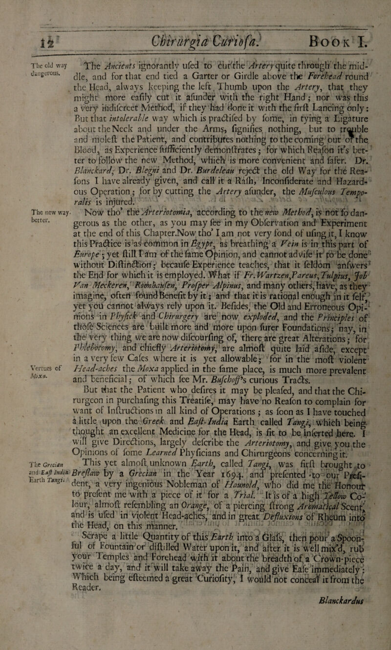iè Chtrurgia Curio fa. Book I. The old way The Ancients ignorantly ufed to éhr'the Artery quite through the mid- dsngerous. ancj por tjiat encj tied a Garter or Girdle above the Forehead round the Head, always keeping the left Thumb upon the Artery, that they might more eafily cut it afunder with the right Hand; nor was this a very indiscreet Method, if they had done it with the fird Lancing only: But that intolerable way which is pracdifed by fome, in tying a Ligature about the Neck and under the Arms, fignifies nothing, but to treble and moled the Patient, and contributes nothing to the coming out orthe Blood, as Experience fufficiently demondrates ,* for which Reafon ids bet¬ ter to follow the new Method, which is more convenient and fafer. Dr. Blanchard■ Dr. Blegni and Dr. Bur dele au rejedt the old Way for the Rea- fons I have already given, and call it a Ralh, Inconfiderate and Hazard¬ ous Operation ; for by cutting the Artery afunder, the Mufculous Tempo¬ ralis is injured. 1 The new way. Now tho’ the Arteriotomia, according to the new Method, is not fo dan- better. gerous as the other, as you may fee in my Obfervation and Experiment at the end of this Chapter.Now tho’ l am not very fond of ufing.it, I know this Pra&ice is a^ common Egypt, as breathing a Vein is in this part of Europe:j yet dill l am of the fame Opinion, and cannot advife it po be done without Diftimdion; becaufe Experience teaches, that it feldom anfwers the End for which it is employed. What if Fr.Wartzen,P areas,Tulpius, Job Van Meeheren, Roénkiufen, Profper Alpimis, and many others, have, as they imagine, often found Benefit by it; and that it is rational enough in it felf yèt you cannot always rely upon it. Befides, the Old and Erroneous Opi¬ nions in Phyfich and Chirurgery are now exploded, and the Principles of thöfé’Sciences are built more and more upon furer Foundations; nay, in the very thing we are now difeourfing of, there arc great Alterations; for Phlebotomy, and chiefly Arteriotomy, Are almod quite laid afide, except in a very few Cafes where it is yet allowable; for in the mod violent Vermes of Head-aches the Moxa applied in the fame place, is much more prevalent MoX(l' and beneficial;~ of which fee Mr. Bufchoff’s curious Tra&s. But tfiat the Patient who defires it may be pleafed, and that the Chi- rurgeon in purchafing this Treatife, may have no Reafon to complain for want of Inftru&ions in all kind of Operations ; as foon as I have touched a little upon theGreek and Eajh India Earth called Tangi, w7hich being thought an excellent Medicine for the Head, is fit to be inferted here. I will give Directions, largely deferibe the Arteriotomy, and give you the Opinions ol iome Learned Phyficians and Chirurgeons concerning it. The Grecian This yet almod unknown Earth, called Tangi, was fird brought to Ml E«(i India Brejlaw by a Grecian in the Year 1694. and prefented -to our Prefi- Taagu ^ent, a very ingenious Nobleman of Haunold, who did me tlie Honour to prefent me with a piece of it for a Trial. It is of a high Tellow Co¬ lour, almod refembling an Orange, of a piercing drong Aromdtical Scent' and is ufed in violent Head-aches, and in great Defluxions of Rheum intb the Head, on this nianner. Scrape a little Quantity of this Earth into a ölafs, then pour a Spoon¬ ful of Fountain or diddled Water upon it, and after it is wèlj mix’d, rub your Iemples and Forehead with it about the breadth of a Crown-piece twice a day, and it w ill take away the Pain, and give Eaie immediately: Which being edeemed a great Curiofity, 1 would not conceal it from the Reader. Blanckardus