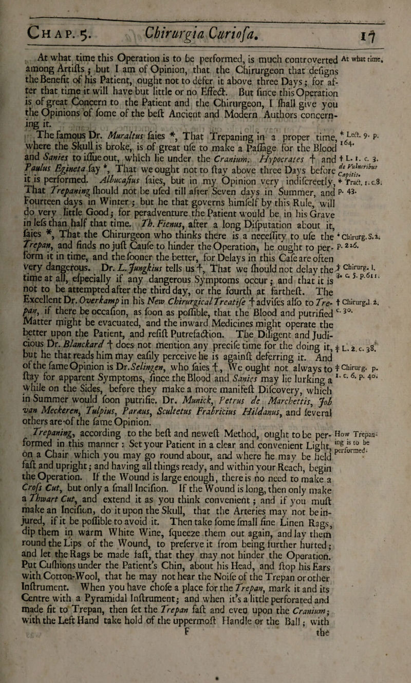 At what time this Operation is to be performed, is much controverted At what rime, among Artifls; but I am of Opinion, that the Chirurgeon that defigns the Benefit of his Patient, ought not to defer it above three Days; for af¬ ter that time it will have but little or no Ëffed:. But fince this Operation is of great Concern to the Patient and the Chirurgeon, I (hall give you the Opinions of fome of the beft Ancient and Modern Authors concern¬ ing it. The famous Dr. Muraltus faies *, That Trepaning in a proper time, * Le^- 9- p- where the Skull is broke, is of great ufe to make a Paflage for the Blood 1 4* and Sanies to iflue out, which lie under the Cranium. Hypocrates 'f and t L. 1. c. 3. Paulus Egineta fay *, That we ought not to ftay above three Days before c0^rihu ft is performed. Albucafius faies, but in my Opinion very indifcreetly, * Traft. i.c.8. ihat Trepaning fliould not be ufed till after Seven days in Summer, and P- 43. Fourteen days in Winter ; but he that governs himfelf by this Rule,’ will do very little Good,- for peradventure.the Patient would be in his Grave in Iefs than half that time. Th.Fienus, after a long Deputation about it, faies *, That the Chirurgeon who thinks there is a neceffity to ufe the * Chirurg, s.2. Trepanr, and finds no juft Caufe to hinder the Operation, he ought to per- P-2l<5* form it in time, and thefooner the better, for Delays in this Cafe are often very dangerous. Dr. L. Jungkius tells us f, That we fhould not delay the * chIrur?-1 time at all, efpecially if any dangerous Symptoms occur,* and that ft is c 5‘p‘ lt* not to be attempted after the third day, or the fourth at fartheft. The Excellent Dr. Overkamp in his New ChirurgicalTreatife “f advifes alfo to Tre- t Chirurg.l.2. pan, if there be occafion, as foon as poftible, that the Blood and putrified c‘ 3°‘ Matter might be evacuated, and the inward Medicines might operate the better upon the Patient, and refift Putrefa&ion. The Diligent and Judi¬ cious Dr. Blanckard “f does not mention any precife time for the doing it, t L. 2 c. 38. but he that reads him may eafily perceive he is againft deferring it. And* of the fame Opinion is Dr .Selingen, who faies f, We ought not always to t Chirurg, p. ftay for apparent Symptoms, fince the Blood and Sanies may lie lurking a **c‘ 6' p‘ 4°° while on the Sides, before they make a more manifeft Difcovery, which in Summer would foon putrifie. Dr. Munich, Petrus de Marchettis, Job van Meekeren, Tulpius, Paraus, Scultetus Frabricius Hildanus, and feveral others are-of the fame Opinion. Trepaning, according to the beft and neweft Method, ought to be per- How Trepan- formed in this manner ; Set your Patient in a clear and convenient Light, ingfist0 be on a Chair which you may go round about, and where he may be held FI ürnie faft and upright; and having all things ready, and within your Reach, begin the Operation. If the Wound is large enough, there is no need to make a Crofs Cut, but only a fmall Incifion. If the Wound is long, then only make a Thwart Cut, and extend it as you think convenient; and if you muft make an Incifion, do it upon the Skull, that the Arteries may not be in¬ jured, if it be poftible to avoid it. Then take fome fmall fine Linen Rags, dip them in warm White Wine, fqueeze them out again, and lay them round the Lips of the Wound, to preferve it from being further hurted ; and let the Rags be made faft, that they may not hinder the Operation. Put Culhions under the Patient’s Chin, about his Head, and ftop his Ears with Cotton-Wool, that he may not hear the Noife of the Trepan or other Inftrument. When you have chofe a place for the Trepan, mark it and its Centre with a Pyramidal Inftrument; and when it’s a little perforated and made fit to Trepan, then fet the Trepan faft and evea upon the Cranium; with the Left Hand take hold of the uppermoft Handle or the Ball; with F the