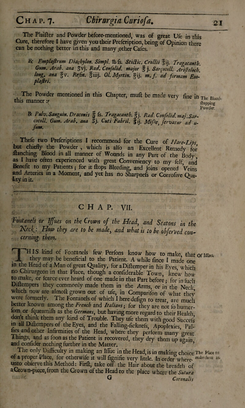 C H a p. 7. Cbirargia Curiofa. The Plaifter and Powder before-mentioned, was of great Ufe in this Cure, therefore I have given you their Prefcription, being of Opinion there can be nothing better in this and many .other Cafes. Ik Emplafirum Diachylon. Simpl. ifefs. Stittic. Crollii fij. Tragacantb. Gum. Arab, ana £ vj. Rad. Confolid. major § j. Sarcocoll. Arifloloch. long% ana fv. Re fin. fiiij. 01. My rtin. f ij. m.f ad for mam Em- plaftri. The Powder mentioned in this Chapter, muft be made very fine ih this manner it *» The Blood' flopping Powder. R rulv. Sanguin. Draconis | fs. Tragacantb. §j. Rad. Confolid. maj.Sar¬ cocoll. Gum. Arab. ana Ij. Cuti Fabril. fjj. Mifee} J'ervatur ad u- fum. Thefe two Prescriptions I recommend for the Cure of Mare-Lips but chiefly the Powder , which is alfo an Excellent Remedy for Ranching Blood in all manner of Wounds in any Part of the Body as I have often experienced with great Conveniency to my felf, and Benefit to my Patients ; for it flops Bleeding, and joins opened Veins and Arteries in a Moment, and yet has no Sharpnefs or Corrofive Qua¬ lity in it. ^ CHAP. VII. Fontanels or IJfues on the Crown of the Head, and Seatons in the Neck: How they are to he made, and what is to he obferVed con¬ cerning them. THIS kind of Fontanels few, Perfons know how to make, thatoflflto they may be beneficial to the Patient. A while fince I made one in the Head of a Man of great Quality, for aDiftemper in his Eyes which no Clnrurgeon in that Place, though a confiderable Town, knew how to make, or fcarce ever heard of one made in that Part before; for in fuch Diflempers they commonly made them in the Arms, or in the Ned' which now are almofl grown out of ufe, in Comparifon of what they were formerly. The Fontanels of which I heredefign to treat, are much better known among the French and Italians; for they are not fo humer- foni or fqueamifh as the Germans, but having more regard to their Health dont think them any kind of Trouble. They ufe them with good Succcfs in all Diflempers of the Eyes, and the Falling-ficknefs, Apoplexies, Pal- lies and other Infirmities of the Head, where they perform many ^reat Things, and as foonas the Patient is recovered, they dry them up a^ain. and confider nothing further in the Matter. The only Difficulty in making an Hue in the Head, is in making choice The Place ws of a proper Place, for otherwife it will fignifie very little. In order°where- makctbcni unto obferve this Method: Firfl, take off the Hair about the breadth of a Crown-piece, from the Crown of the Head to the place where the Sutura G Coronalis