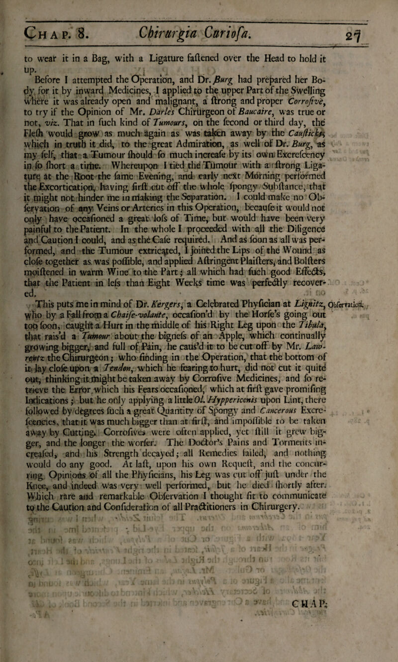 to wear it in a Bag, with a Ligature fattened over the Head to hold it Up. /* ■ ^ y Before I attempted the Operation, and Dr. J3urg had prepared her Bo¬ dy for it by inward Medicines, I applied to the upper Part of the Swelling where it was already open and malignant, a ftrong and proper Corrojiv'e, to try if the Opinion of Mr. Darles Chirilrgeon of Baucaire, was true or not, viz. That in fuch kind of Tumours, oh the fecond or third day, the FJefh would grow as much again as was taken away by the Caufticks$ which in truth it did, to the great Admiration, as well of Dr. Burg, as my felf, that a Tumour Ihould fo muchincreafe by its own, Excrefcency in fo (hort a tirhe. Whereupon I tied the Tumour with a ftrong Liga¬ ture at the Root the fame Evening, and early next Morning performed the Excortication, having firft cut off the whole Ipongy Subftance, that it might not hinder me in making the Separation. 1 could make no Ob- feryation of any Veins or Arteries in this Operation, becaufe it would not only have occattoned a great lofs of Time, but would have been very painful to the Patient. In the whole I proceeded with all the Diligence and Caution I could, and as the Cafe required. And as foonas all was per¬ formed, and the Tumour extricated, I joined the Lips of the Wound as clofe together as. was poflible, and applied Aftringent Plaifters, and Bolfters moiftened in warm Wine to the Part; all which had fuch good Effe&s, that the Patient in lefs than Eight Weeks time was perfectly recover¬ ed. • - d no This puts me in mind of Dr. Kergers, a Celebrated Phyttcian at Lignitz,, Obfervatiori. \yho by a Fall from a Chaife-volant e, occafion’d by the Horfe’s going out topfoon, caught a Hurt in the middle of his Right Leg upon the Tilula, that rais’d a Tumour about the bignefs of an Apple, which continually growing bigger; and full of Pain, he caus’d it to be cut off by Mr. Law- rentz the Chirurgeon; who finding in the Operation, that the bottom of lay clofe upon a Tendon, w hich he fearing to hurt, did not cut it quite out, thinking it might be taken away by Corrofive Medicines, and fo re¬ trieve the Error which his Fears occattoned, which at firft gave promifing Indications; but he only applying a little 01. Hyppericcnis upon Lint, there followed by degrees fuch a great Quantity of Spongy and Cancerous Excre- fcencies, that it was much bigger than at firft, and impoffible to be taken away by Cutting. Corrofives were often applied, yet ftill it grew big¬ ger, and the longer the worfer. The Do&or’s Pains and Torments in- creafed, and his Strength decayed; all Remedies failed, and nothing would do any good. At laft, upon his own Requeft, and the concur¬ ring Opinions of all the Phyficians, his Leg was cut off juft under the Knee, and indeed was very well performed, but he died fhortly after. Which rare and remarkable Obfervation I thought fit to communicate to the Caution and Confideration of all Practitioners in Chirurgcry. CHAP;