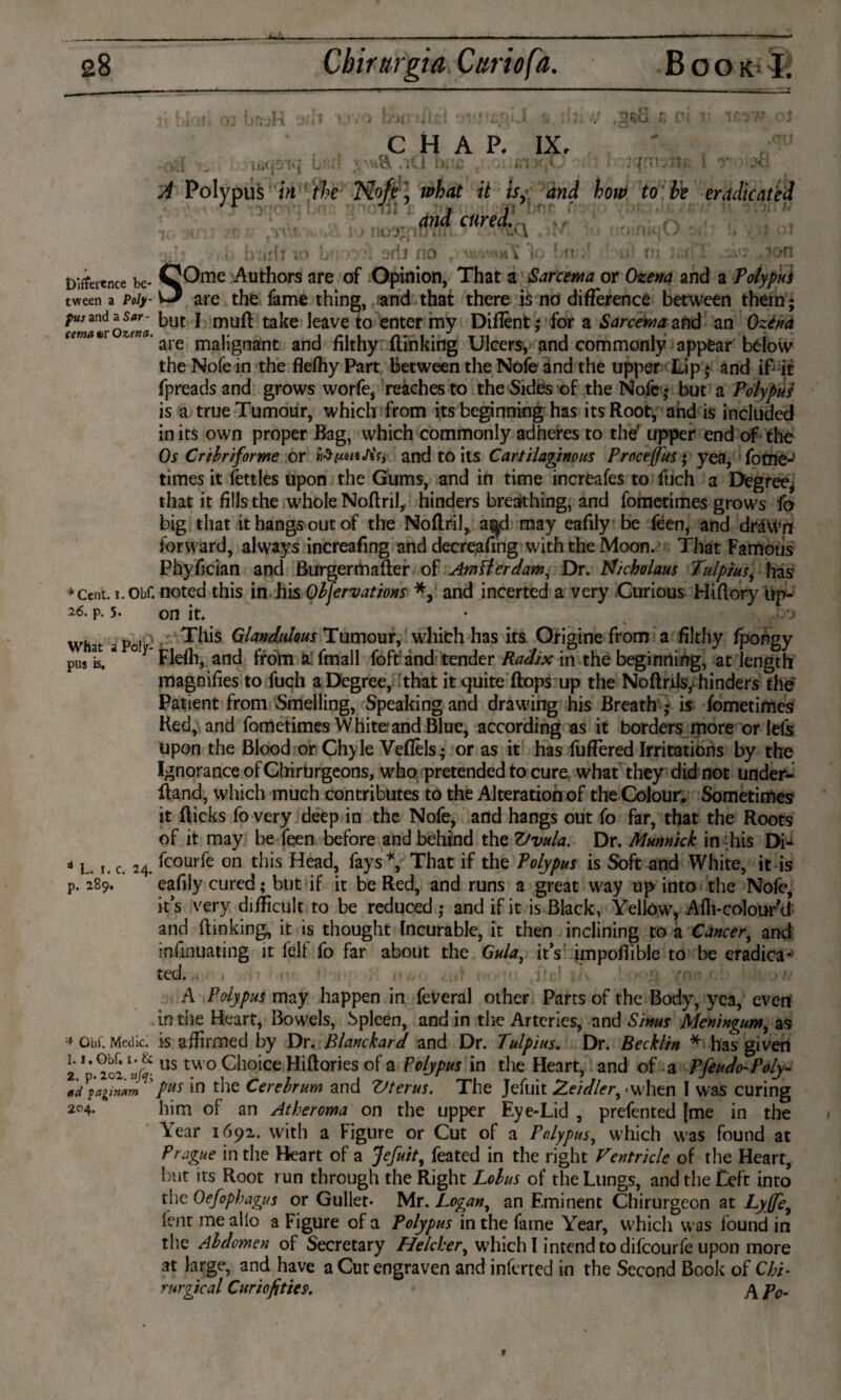 »eci iiiCiO CHAP. IX, • *8. .'ll! b. . f;1 )• C f, !h rri< ^ Polypus in the Nofe] what it isy and how to be eradicated f and cured., f : u b;ixij k> bv>y*l jrij no rt V i( Difference be¬ tween a Poly¬ pus and a Sar- cetnat) r Ozena. *Cent. i.Obf. 26. p. 5. What a Poly¬ pus is. a L. i. c. 24. p. 289. * Obi. Medici 1.1. Obf. i. & 2. p. 2ol. ufa\ ad paginam 204. SOme Authors are of Opinion, That a Sarcema or Ozena and a Toly pus are the fame thing, and that there i$ no difference between them; but I muff take leave to enter my Diffènt; for a Sarcema and an Ozéna are malignant and filthy {linking Ulcers, and commonly appear below the Nofe in the fleihy Part between the Nofe and the upper Lip; and if it fpreads and grows worfe, reaches to the Sides of the Nofe ,* but a Polypus is a true Tumour, which from its beginning has its Root, and is included in its own proper Bag, which commonly adheres to the' upper end of the Os Cribriforme or and to its Cartilaginous Proceffus; yea, fome- times it fettles upon the Gums, and in time increafes to fuch a Degree* that it fills the whole Noffril, hinders breathing, and fometimes grows fo big that it hangs out of the Noftril* a^d may eafily be feen, and drdwn forward, always increafing and decreasing with the Moon. That Famous Phyfician and Burgermafter of Ampler claw. Dr. tf/cholaus Tulpius, has noted this in his Obfervations *, and incerted a very Curious Hiffory up¬ on it. This Glandulous Tumour, which has its Origine from a filthy fpongy Fldh, and from a fmall foft'and tender Radix in the beginning, at length magnifies to fuch a Degree, that it quite ftops up the Noftrils,hinders the Patient from Smelling, Speaking and drawing his Breath is fometimes Red, and fometimes White:and Blue, according as it borders more or lefs upon the Blood or Chyle Veflels; or as it has fuflered Irritations by the Ignorance of Ghirtirgeons, who pretended to cure, what they did not under- ff and, which much contributes to the Alteration of the Colour. Sometimes it ff icks fo very deep in the Nofe, and hangs out fo far, that the Roots of it may be feen before and behind the Vvula. Dr. Munnick in his Di- fcourfe on this Head, fays*, That if the Polypus is Soft and White, it is eafily cured; but if it be Red, and runs a great way up into the Nofe, it's very difficult to be reduced ; and if it is Black, Yellow, Afh-colourM and {linking, it is thought Incurable, it then inclining to a Cancer, and infinuating it felf fo far about the Gula, it’s impoflible to be eradica¬ ted. .. A Polypus may happen in feveral other Parts of the Body, yea, evert in the Heart, Bowels, Spleen, and in the Arteries, and Sinus Meningum, as is affirmed by Dr. Blanchard and Dr. Tulpius. Dr. Becklin * has given us two Choice Hiftories of a Polypus in the Heart, and of a Pfeudo-Poly¬ pus in the Cerebrum and Ztterus. The Jefuit Zeidler^ - when I was curing him of an Atheroma on the upper Eye-Lid , prefented [me in the Year 1691. with a Figure or Cut of a Polypus, which was found at Prague in the Heart of a Jefuit, feated in the right Ventricle of the Heart, but its Root run through the Right Lobus of the Lungs, and the Left into the Oefophagus or Gullet- Mr. Logan, an Eminent Chirurgeon at Lyffe, fent me alio a Figure of a Polypus in the fame Year, which was found in the Abdomen of Secretary Helcher, which I intend to difeourfe upon more at large, and have a Cut engraven and inferted in the Second Book of Chi- surgical Curiofities. J\ p0„