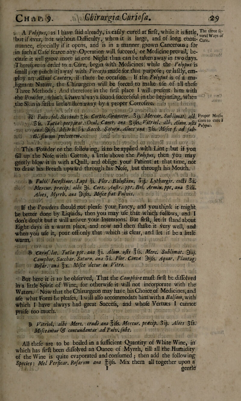 fe- of v A Polypus, as I have Bid already, is eafily cured at firfl, while it is little, ^he,Sce. fbut if ever, not without,Difficulty, when it is large, and of long conti* cuTe. ayS nuance, efpecially if it opens, and is in a manner grown Cancerous; for in fuch a Cafe fcarce ahy-vOperation will fucceed, or Medicine prevail, be- caufe it will grow more in one Night than can be taken away in two days. Therefpre in ordes* to a:Cure, begin With Medicines while the Polypus is fmalljioT pinch it! away' with Forcepsymfa for that purpofe; o* daftly, em¬ ploy an- Aftual Caumyy-if - there be occafion. n If the Poly put is of a ma¬ lignant Nature, theChir.urgeon will be forced to mak^ hfe of all thefe Three Methods : And therefore in the firfl place I will(prefent - him with the Powder,] whieh.'L'have al waysiound, fuccefsful in the beginning,; when the Skin is firfl a hrtWrata away by a proper Corrofive* ; ;il 1 . >->' I v- ; ?1 uno .rd/ifij ' V\ orb 01 n;.: Jo '(ibrnsuO ê P*i ,v ji vT{r(r» fif Tukv. foL Saving &fc< CorticA)<mW9r. Mercur.. Sublimaf: alh. pr°Per Medi*? ; . pis. TvtUl.pKpfrat.-Ocul. Cancr, ana Vitriol. all.. Alum. uJH JJfJ? CUre * -;v.. i o- ana..9ijfs. Myfrh. 5toJSaccb. Saturn.:Aloes ana • 'Mifce f ad Juh- i l&I/Jjimm 'pvhttevi&üiF;?; • . onZ 3>ii isw !!iw zbo hi jVVisrv Hi» • noo '1 ?**rl rtr>J 3 jiolso/i j'jn: ovr. 10 7 ?oiq narll This Powder or the following, i$ to be applied with Lint 5 but if yoit fill up the Nofe with Cottofi, a little above the Polypus, then you may gently blow it in with a Quill, and oblige your Patient at that time, not to draw hrs Breath upward through his Nofe, but through his Mouth* ii:i • * ;o »jc‘u ; r!ii// oor;?:? xivuo 1 • •’ \ 3flJ la 52 Pah. Inteflinor. -F.upi ?i. Flor, Balujlian. Pij. Ly'thargir. colli S'b Mercur. prtcip. alh 9i. Cort. Aufir. ppt. Bol. Armin.ppt. §i(s. Myrrh, ana 9ijls. Mifce fiat Pulvis. it U I;. If the Powders fhould not pleafe your. Fancy, arid you thpik it might be better done by Liquids, then you may ufe that whiclf follows, and I don’t doubt but it will anfwer yoiir Intentions. But firfl, let it Band about Eight days in a warm place, and now and then fhake it very well, and when you ufe it, pour ofFonly that which is clear, and let it be a little warm. > r 1KJ ij 1 ,U lii 13 V 52 Ceruf lot. TutU ppt. ana §i. Alum, ufii 5fs. Merc. Suhlimat. 9iij. Camphor. Sacchar. Saturn, ana Si. Flor. Cinz* 3ijfs. Aquar. Plantage Rofar. ana §x Mifce detur in Vitro. . pi , But here it is to be obferved, That the Camphire mud firfl be diflolved In a little Spirit of Wine, for otherwife it will not incorporate with the Waters. Now that the Chirurgeon may have his Choice of Medicines, and life what Form he pleafes, I.will alfo accommodate him with a Balfam, with which I have always had great Succefs, and whofe Vertues I cannot praife too much. : J I 5a Vitriol, alhi Merc, crudi ana § ifs. Mercur. pr&cip. S ij. Aloes Sfs: Mfceantur & contundantur ad Pulv.fuht. All thefe are to be boiled in a fufficient Quantity of White Wine, in which has firfl been diflolved an Ounce of Myrrh, till all the Humidity of the Wine is quite evaporated and confumed ; then add the following; Species: Mel Perftcar. Rofarum ana fijfs. Mix them all together upona l gentler