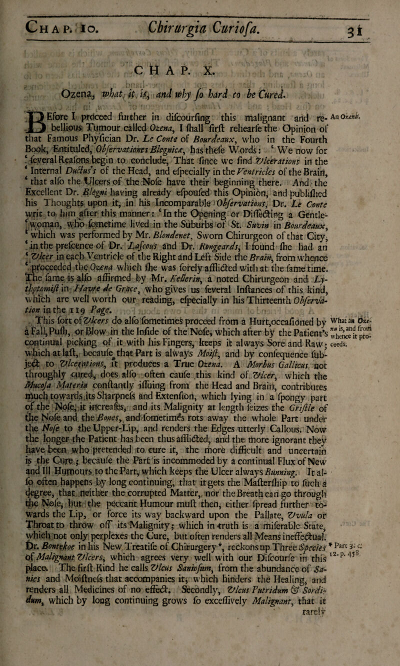 chap. X. ,,.^0,* ^ ■ • ... - I • . I..,,., ! . , lfV, ... .. Ozena, what^ it. is, and why fo hard to be Cured. BEfore I proceed further in difcourfing this malignant arid re*An okék. bellious Tumour called Ozena, I (hall firft rehearfethe Opinion of that Famous Phyfician Dr. Le Conte of Bourdeaux, who in the Fourth Book, Entitilled, Obfervationes Blegnic&, has thefe Words: 1 We now for 4 feveral Reafons begin to conclude, That fince we find Vicerations in the * Internal Duftuss of the Head, and efpecially in the Ventricles of the Brain, 4 that alfo the Ulcers of the.Nofe have their beginning there. And the Excellent Dr. Blegni having already efpoufed this Opinion, and published his Thoughts upon it, in his Incomparable Observations, Dr. Le Conte writ to him after this manner: ‘Inthe Opening or Diffidlng a Gentle- ‘ woman, who fometime Jived in the Suburbs of St. Savin in Bourdeaux, * which was performed by Mr. Blondenet, Sworn Chirurgeon of that City, ‘ in the prefcence of Dr. Lafcous and Dr. Rongeards, I found fhe had an 1 Vleer in each Ventricle of the Right and Left Side the Brain, from whence ‘ proceeded the.Ozena which fhe was forely afflided with at the fame time. The fame is alfo affirmed by Mr. Kellerin, a noted Chirurgeon and Ly- thotomifi in Havre tie Grace, who gives us feveral Inftances of this kind, which are well worth our reading, efpecially in his Thirteenth Obferva- tion in the i Ï9 Page, This fort of Vleers do alfo fometimes proceed from a Hurt,occaftöned by what an Oze* aFail,Puffi, or Blow in thelnfide of the Nofe, which after by the Patient’s continual picking of it with his Fingers, keeps it always Sore and Raw; ceeds. which at laft, becaufe^that Part is always Moift, and by confequence fob* jed to Vlcemions, ft produces a True Ozena. A Morbus Gallicus not throughly cured, does alfo often caufe this kind of Vlcer, which the Mucoja Materia conftantly iffuing from the Head and Brain, contributes much towards its Sharpnefs and Extenfion, which lying in a fpongy part of the Nojfe, it increafe, and its Malignity at length lëizes the Grifile of the Nofe and the Bonesy and fometimés rots away the whole Part under the Nofe to the Upper-Lip, and renders the Edges utterly Callous. Now the longer the Patient has been thus afflided, and the more ignorant thev have been who pretended to cure it, the more difficult and uncertain is the Cure ; becaufe the Part is incommoded by a continual Flux of New and Ill Humours to the Part, which keeps the Ulcer always Running. It al¬ fo often happens by long continuing, that it gets the Mafterffiip to fuch a degree, that neither the corrupted Matter, nor the Breath can go through the Nofe, but the peccant Humour mull then, either fpread further to¬ wards the Lip, or force its way backward upon the Pallate, Vvula or Throat to throw off its Malignity; which in-truth is a miferable State, which not only perplexes the Cure, but often renders all Means ineffedual. Dr. Bontekoe in his New Treatife of Chirurgery *, reckons up Three Species * pan 3°c: óf Malignant Vleers, which agrees very well with our Difcourfe in this l2‘p*45 ’ place. The firft Kind he calls Vlcus Saniofum, from the abundance of Sa¬ nies and Moiftnefs that accompanies itj which hinders the Healing, and renders all Medicines of no eftèd. Secondly, Vlcus Putridum & Sordi- dttm, which by long continuing grows fo exceffively Malignant, that it rare!#