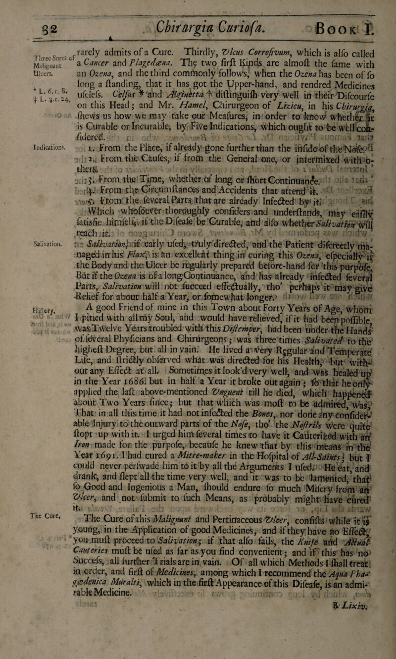 '+ L. 3.c. 24. >*0 Indications. Salivation. Hillcfy. Jtnl b;: , ....(1; - The Cure* cg ?irl TirecS>ns0frarely ach™ts of a Cure. Thirdly, Vlcus Corrofivum, which is alfo called MdiSiant ° a Cancer and Flagedcena. The two firft Kinds are almoft the fame with Ulcers. an Ozena, and the third commonly follows, when the Ozena has been of fo long a Handing, that it has got the Upper-hand, and rendred Medicines * L.6.C. s. u|L.jcfSi C'elfus * and Mri nett a f diftinguifh very well in their Difcourfe on this Head; and Mr. Hamel, Chirurgeon of Lizieu, in his Cbirurgia, ■ fhcws us how we may take our Meafures, in order to know whether it is Curable or Incurable, by Five Indications, which ought to be wtll con- fiuered. r.. . :<*v\ ' . hvC? • w.ü t. From the Place, if already gone further than the infideof thfeNafepfl ■■1,2.. From thé Caules, it from the General one, or intermixed with 0- therg ' ■ j 1: > % .c 1 p nsJal * From the Time, whether of long or fhortContinuance. • From the Gircumltances and Accidents that attend it. • From the fèveral Parts, that are already Infe&ed by-; it; Which whofoetfer thoroughly confiders and underftands, may eafily fatisfie himhl^ if the Difeafe be Curable, and dlfo whether Salivaticn%f\\ reach.,it. lo ) niov;?,. W.-. • v A ns Salivation)) if xafly ufed, truly dire&ed, and the Patient difcreetly ma¬ naged in his Flax, is an excellent thing in curing this Ozena, efpccially ij; the Body and the Ulcer be regularly prepared bêfore-hand for this purpófe. But if the Ozena is of a longGontinuance, and has already 1 infe&ed fe veraf Parts, Salivation will not fucceed effectually, tho’ perhaps it may give -Relief for about half a Year, or fomewhat longer;» ■> '• : — - . rijfc A good Friend of mine in this Town about Forty Years of Age, whom I pitied with all my Soul, and would have relieved, if it had beenpoffible wasTwelve Years troubled with this Diftemper, had been under the Hands’ of feverai Phyficians and Chirurgeons; was three times Salivated to the higheft Degree, but all in vain. He lived a -very Regular and Temperate Life, and ilridtly obferved what was directed for his Health, but with- outany ERèdt at all. Sometimes it look’d very well, and was healed up in the Year 1686. but in half a Year it broke out again ; fo that he only applied the laft above-mentioned Vnguent till he died, which happened1 about Two Years fince; but that which was moft to be admired, was That in all this time it had not infected the Bones, nor done any confider- able Injury to the outward parts of the hlofe, tho’ the Noftrils were quite ftopt up with it. I urged him feveral times to have it Cauterized with an Iron made for the purpofe,. becaufe he knew that by this mfearts in the Year 1691. I had cured a Mitre-maker in thé Hofpital of All-Saints • but 1 could never perfwade him to it by all the Arguments I ufed. He eat, and drank, and flept all the time very well, and it was to be lamented,’that fo Good and Ingenious a Man, Ihould endure fo much Mifery from an ZJlccr, and not fubmit to fuch Means, as probably might have cured it-.*. V.' ■ Li * \ . ■ ■ ) (ql 4 A:- *^7/ The Cure of this Malignant and Pertitfaceous Vleer, con fifes while it is young, in the Application of good Medicines , and if they have no Efïècff, you mull proceed to Salivation; if that alfo fails, the Knife arid Attual Cauteries mult be ufed as far as you find convenient; and if -this has no> Succefs, all further Trials are in vain. Of all which Methods Iihall treat; in order, and firfl of Medicines, among which I recommend the Aqua Pha« gcsdenica Muralt7, which in the firft Appearance of this Difeafe, is an admi¬ rable Medicine. , , v Y ■ jtm Ik Lixiv.