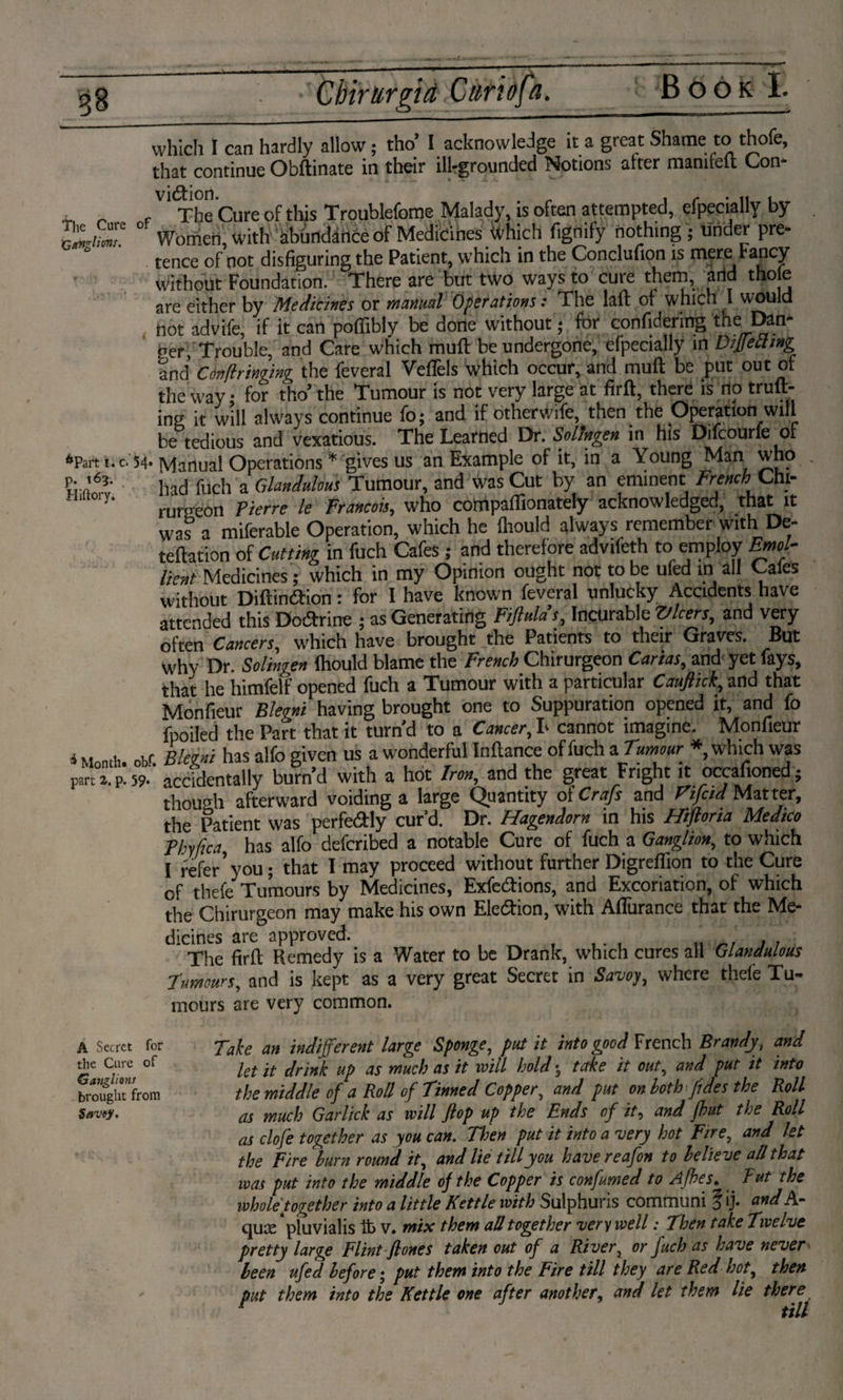 Cbirurgid Cun of a. which I can hardly allow; tho’ 1 acknowledge it a great Shame to thofe, that continue Obftinate in their ill-grounded Notions after mamfeft Gon- , „ / The Cure of this Troublefome Malady, is often attempted, efpecially by I'llum? °‘ Women, with abündfoée of Medicines Which fignify nothing ; under pre¬ tence of not disfiguring the Patient, which in the Conclufion is mere Fancy without Foundation. There are but two ways to cure them, and tho e are either by Medicines or manual Operations: The laid of which I would not advife, if it can poffiblv be done without; for confidering the Dan¬ ner, Trouble, and Care which muft be undergone, efpecially in DiJIetlmg and Cdnflrittghtg the feveral VelTels which occur, and muft be put out of the way; for tho’ the Tumour is not very large at firft, there is no trail¬ ing it will always continue fo; and if otherwife, then the Operation will be tedious and vexatious. The Learned Dr. Solmgen in his Difcourfe of «Part i. c. 54-Manual Operations * gives us an Example of it, in a Young Man who P-'fo- i1ad fuch a Ghndulms Tumour, and was Cut by an eminent French Chi- y' rurseon Pierre le Francois, who compaffionately acknowledged, that it was a miferable Operation, which he (hould always remember with De- teftation of Cutting in fuch Cafes ; and therefore advifeth to employ Emol¬ lient Medicines; which in my Opinion ought not to be ufed in all Gales without Diftimftion: for I have known feveral unlucky Accidents have attended this Dodtrine ; as Generating Fiftula s, Incurable ZJlcers, and very often Cancers, which have brought the Patients to their Graves. But Why Dr. Solingen (hould blame the French Chirurgeon Cartas, and yet fays, that he himfelf opened fuch a Tumour with a particular Cauflick, and that Monfieur Blegni having brought one to Suppuration opened it, and fo fpoiled the Part that it turn'd to a Cancer, L cannot imagine. Monfieur i Month. obr. Blegni has alfo given us a wonderful Inftance of fuch aTumour * which was part a. P. 59- accidentally burn’d with a hot Iron, and the great Fright it occafioned; though afterward voiding a large Quantity ot CraJs and Vifctd Matter, the Patient was perfedly cur’d. Dr. Hagendorn in his Hifloria Medico Fhyfica has alfo deferibed a notable Cure of fuch a Ganglion, to which I refer’you; that I may proceed without further Digreflion to the Cure of thefe^ Tumours by Medicines, Exfcdfions, and Excoriation, of which the Chirurgeon may make his own Election, with Affiirance that the Me¬ dicines are approved. .. , , The firft Remedy is a Water to be Drank, which cures all Glandutous Tumours, and is kept as a very great Secret in Savoy, where thele Tu- incurs are very common. Take an indifferent large Sponge, put it into good French Brandy, and let it drink up as much as it mil hold • take it out, and put it into the middle of a Roll of Tinned Copper, and put on both fides the Roll as much Gar lick as will flop up the Ends of it, and fhut the Roll as clofe together as you can. Then put it into a very hot Fire, and let the Fire burn round it, and lie till you have re afon to believe all that was put into the middle of the Copper is confumed to Afhes. But the whole together into a little Kettle with Sulphuris communi o ij* and Ar qua: 4pluvialis lt> v. mix them all together very well: Then take Twelve pretty large Flint fi ones taken out of a River, or fuch as have never been ufed before; put them into the Fire till they are Red hot, then put them into the Kettle one after another. and let them lie there 1 till A Secret for the Cure of Ganglions brought from Savejf,
