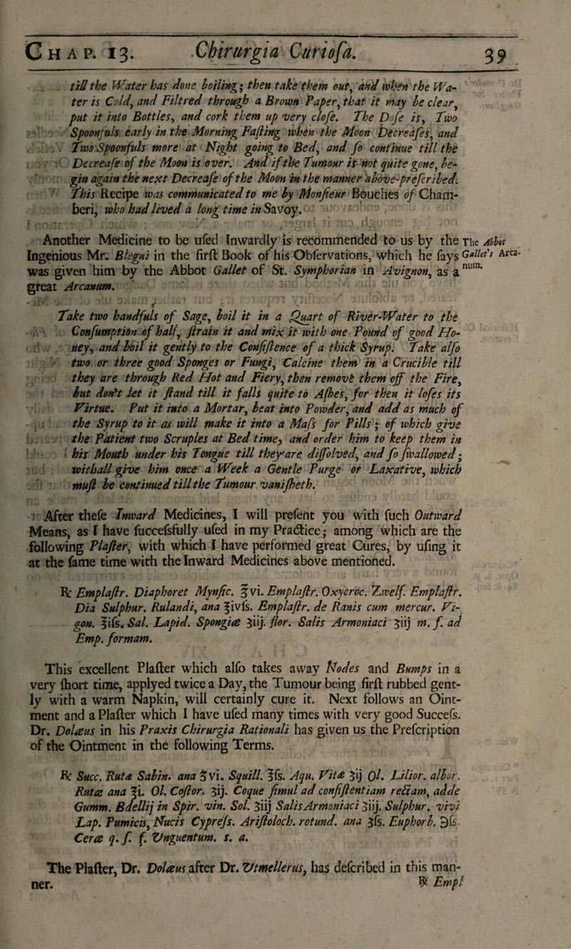 till the Water has done boiling; then take them out, and when the Wa¬ ter is Cold) and Filtred through a Brown Paper, that it may be clear put it into Bottles, and cork them up very clofe. The Dofe is. Two Spoonfuls early in the Morning Fa/ling when the Moon Decreafes, and . Two Spoonfuls more at Night going to Bed, and fo continue till the Decreafe of the Moon is over. And if the Tumour is not quite gone, be- gin again the next Decreafe of the Moon in the manner abóve-prefcribed. This Recipe was communicated to me by Monfieur Bouches of Cham¬ ber!, who had lived a long time in Savoy. { nonr.? * ■ yy,H/l s r-- v. jj iao rlayorr: j ;on Another Medicine to be ufed Inwardly is recommended to us by the The Abbot Ingenious Mr. Blegni in the firft Book of his Obfervations, which he fays Gullet's Area- was given him by the Abbot Gallet of St. Symphorian in Avignon, as a nura‘ great Arcanum. ' Ml' \ t* •* \ . v ■ ■ , ■ r * -t •• r' r T» •*: • 'rfift frt f »WY i j ' r j... Take two handfuls of Sage, boil it in a Quart of Rivèr-Water to the Confumptidn of halfy ft rain it and mix it with one Pound of good Ho¬ ney, and boil it gently to the Confiftence of a thick Syrup. Take alfo two or three good Sponges or Fungi, Calcine them in a Crucible till they are through Red Hot and Fiery, then remove them off the Fire, but don't let it ft and till it falls quite to Afhes, for then it lofes its Virtue. Put it into a Mortar, beat into Powder, and add as much of the Syrup to it as will make it into a Mafs for Pills; of which give the Patient two Scruples at Bed time, and order him to keep them in his Mouth under his Tongue till they are diffolved, and fo fw allowed; withall give him once a Week a Gentle Purge or Laxative, which wuft be continued till the Tumour vanifheth. After thefe Inward Medicines, I will prefent you with fuch Outward Means, as I have fuccefsfully ufed in my Practice; among which are the following Plafter, with which I have performed great Cures, by ufing it at the fame time with the Inward Medicines above mentioned. - ft Emplaftr. Diaphoret Mynfic. f vi. Emplaftr. Oxycroc. Twelf Emplaftr. Dia Sulphur. Rulandi, ana fivfs. Emplaftr. de Ranis cum mercur. Vi- gon. fifs. Sal. Lapid. Spongiaè $iij. for. Salis Armoniaci ^iij m. f. ad Emp. formam. This excellent Plafter which alfo takes away Modes and Bumps in a very {hort time, applyed twice a Day, the Tumour being firft rubbed gent¬ ly with a warm Napkin, will certainly cure it. Next follows an Oint¬ ment and a Plafter which I have ufed many times with very good Succefs. Dr. Dolaus in his Praxis Chirurgia Rationali has given us the Prefcription of the Ointment in the following Terms. ft Succ. Rut a Sabin, ana £vi. Squill. ?fs. Aqu. Vit£ ^ij f)l. Lilior. alb or. Ruta ana |i. Ol. Coftor. ^ij. Coque fimul ad confiftentiam refiam, adde Gumm. Bdellij in Sptr. vin. Sol. Siij Salis Armoniaci jiij. Sulphur. vivi Lap. Pumicis, Nucis Cyprefs. Ariftoloch. rotund, ana $fs. Euphorb. 3fs Certs q.f f. Vnguentum. s. a. The Plafter, Dr. Dolaus after Dr. Vtmellerus, has deferibed in this man¬ ner. ^ Trap l