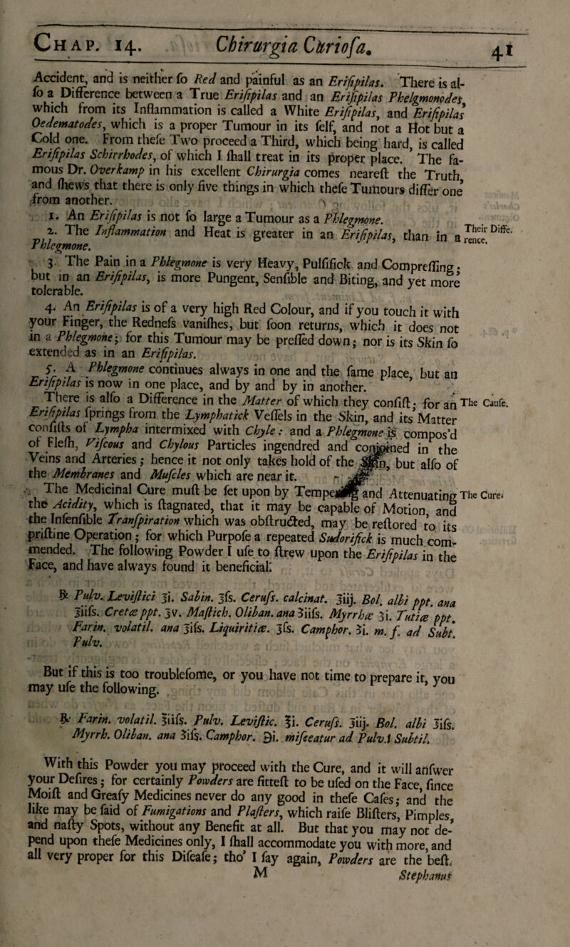 Accident, and is neither fo Red and painful as an Erifipilas. There is al- fo a Difference between a True Erifipilas and an Erifipilas Phelgmonodes which from its Inflammation is called a White Erifipilas, and Erifipilas Oedematodes, which is a proper Tumour in its felf, and not a Hot but a Cold one. From thefe Two proceed a Third, which being hard, is called Erifipilas Schirrhodes, of which I fhall treat in its proper place. ’ The fa¬ mous Dr. Over kamp in his excellent Chirurgia comes neareft the Truth and (hews that there is only five things in which thefe Tumours differ one’ from another. ^ i. An Erifipilas is not fo large a Tumour as a Phlegmon. . 2,. The Inflammation and Heat is greater in an Erifipilas, than in a DMfe* Phlegm one. 3. The Pain in a Phlegmone is very Heavy,, Pulfifick and Comprefling* but in an Erifipilas, is more Pungent, Senfible and Biting, and yet more tolerable. T 4. An Erifipilas is of a very high Red Colour, and if you touch it with your Finger, the Rednefs vanilhes, but foon returns, which it does not m a Phlegmone; for this Tumour may be preflèd down,* nor is its Skin fo extended as in an Erifipilas. S' A Phlegmone continues always in one and the fame place but an Erifipilas is now in one place, and by and by in another. ? There is alfo a Difference in the Matter of which they confiA • for an The Caufe> Erfipilas f\pongs from the Lymphatick VefTels in the Skin, and its Matter confirts of Lympha intermixed with Chyle: and a Phlegmone & compos’d of Flefh, Vifcous and Chylous Particles ingendred and complied in the Veins and Arteries ,* hence it not only takes holt! of the Jpn, but alfo of the Membranes and Mufcles which are near it. * 9 The Medicinal Cure muft be fet upon by Tempej^and Attenuating The Cure, the Acidity, which is ftagnated, that it may be capable of Motion and the Infenftble Tranfpiration which was obftru&ed, may be reftored to its priflme Operation ,* for which Purpofe a repeated Sudorifick is much com¬ mended. The following Powder I ufe to flrew upon the Erifipilas in the Face, and have always found it beneficial; $ Pub, Levijlici Ji. Sabin, jfs. Cerufs. calcinat. Jiij. Bol. albi ppt. ana Jiifs. C re tat ppt. Jv. Ma/lich. 0 lib an. ana Infs. Myrrhec 3i. Tut ice ppt. Farin. volatil. ana Jifs. Licpuiritice. jfs. Camphor. 3i. m. f ad Subt. Pulv. But if this is too troublefome, or you have not time to prepare it von may ufe the following. r r } % Farin. volatil. liifs. Pulv. Leviflic. ?i. Cerufs. Jiij. Bol. albi Jifs. Myrrh. Oliban. ana 3if$. Camphor. 9i. mifeeatur ad Pulv.i Subtil. With this Powder you may proceed with the Cure, and it will anfwer your Defires • for certainly Powders are fitteft to be ufed on the Face, fince Modi and Greafy Medicines never do any good in thefe Cafes; and the like may be faid of Fumigations and Plafiers, which raife Blifters, Pimples and nafty Spots, without any Benefit at all. But that you may not de¬ pend upon thefe Medicines only, I fhall accommodate you with more, and all very proper for this Difeafe; tho’ I fay again, Powders are the beft, M Stephanas
