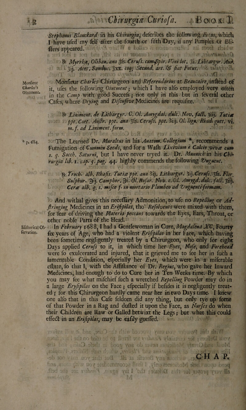 ■Chirurgen Curiofa. Book I- Monfieur Charles's Ointment. * p. 684. Step hams Blanc hard in his Chiramaj defer i bés the following'Pvt as, whidli I have ufed my felf after the fourth or fifth Day, if any Pimples or Bit- fiers appeared. ' v ■1 G i1 • { jc.‘. r ton fine ,tF>! . Ji ni lUOfmn >. ?? Monfieur Charles Chirurgeon and Referendarius at Beaucatre, inflead of it, ufes the following Ointment; which I have alfo employed very often in the Camp with good Succefs; not only in this but in feveral other Cafes, where Drying and Difcufive Medicines are requifite. f t ft Liniment, de Lithargyr. C. Ol. Amygdal. dulc. Nov. fafl„ 31 ij. /)/>/•. Catf. ppt. ana jfs. Cerujs. ppt. 3iij. 01. lign. Rhod. gutt. vi. tn.f. ad Liniment, form. • >1 The Learned Dr. Muraltus in his Anatom. Collegium *, recommends a Fumigation of Cummin Seeds, and for a Wafii Lixivium c Calcis vivat cum s. q. Sacch. Saturni, but I have never tryed it. Dr. Mrnnick in his Chi* rurgia lib. 1. cap. 5”.^. 44. highly commends the following Vnguent. Troch. df/^. Rhafis. Tut ire ppt. ana oij, Lithargyr. '$\).Cerufs:],fe. Flor. Sulphur. 9ij. Camphor. 9i. Ol.Rofar. Nov. c. 01. Amygd. dulc. fafit. Jiij, Ce/ve <7. i1. ƒ• i# mortario Plumheo ad Vnguent i formam. And withal gives this neceflary Admonition, to ufe no Repelling or Ad- fringing Medicines in an Erifipilas, thoJ Refolvents were mixed with them, for fear of driving the Materia peccans towards the Eyes, Ears, Throat, or other noble Parts of the Head. HlftoricaiOb- In February 1688,1 had a Gentlewoman in Cure, Magdalena XC, Fourty fervation. flx years of Age, who had a violent Erifipilas in her Face, which having been fometime negligently treated by a Chirurgeon, who only for eight Days applied Cerufs to it, in which time her Eyes, Nofe, and Forehead were fo exulcerated and injured, that it grieved me to fee her in fuch a lamentable Condition, efpecially her Eyes, which were in a miferable eflate, fo that I, with the Afiiftance of Dr. Regius, who gave her Inward Medicines, had enough to do to Cure her in Ten Weeks time. By which you may fee what mifehief fuch a wretched Repelling Powder may do in a large Eryfipilas on the Face ; efpecially if befides it is negligently treat¬ ed • for this Chirurgeon hardly came near her in two Days time- I knew one alfo that in this Cafe feldom did any thing, but only tye up fome of that Powder in a Rag and dufted it upon the Face, as Nurfes do when their Children are Raw or Galled betwixt the Legs; but what this could effed in an Erifipilas, may be eafily guefièd. 1 rnrnoos^ f!r ■ ■ i y! no. ?.a n C H A P.