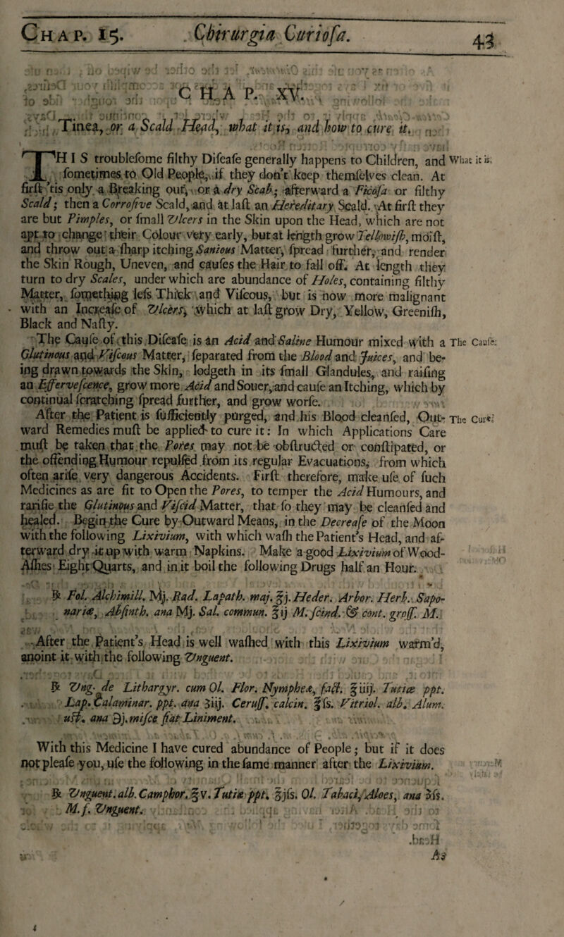 TH I S troublefome filthy Difeafe generally happens to Children, and What it is, fometimes to Old People.,, if they don’t keep themfelyes clean. At firft ’tis only, a Breaking out, or a dry Seal?; afterward a Ficaj'a or filthy Scald; then a Corrofive Scald, and at laft an Hereditary Scald. vAt firft they are but Pimples, or fmall Vleers in the Skin upon the Head, which are not apt to change their Colour very early, but at length grow TclljmiJh, moift, and throw out a fharp itching Sanious Matter, fpread further, and render the Skin Rough, Uneven, and caufes the Hair to fail oft'. At length they turn to dry Scales, under which are abundance of Holes, containing filthy Matter, fometftftig lefs Thitk and Vifcous, but is now more malignant * with an Increafe of Vlcers^ “which at laft grow Dry, Yellow, Greenifh, Black and Nafty. The Caufe of this ,Difeafe is an Acid and'Saline Humour mixed with a The Caufc Glutinous and Vifcous Matter, feparated from the Blood and Juices, and be¬ ing drawn towards the Skin, lodgeth in its fmall Glandules, and raiftng an Effervefcence, grow more Acid and Souer,,and caufe an Itching, which by continual fcratching fpread further, and grow worfe. After the Patient is fufgciently purged, and his Blood cleanfed, Out-The cure,5 ward Remedies muft be applied*to cure it: In which Applications Care muft be taken that the Pores may not be obftrudfed or conftipatéd, or the offending Humour repulfëd from its regular Evacuations, from which often arife very dangerous Accidents. Firft therefore, make ule of fuch Medicines as are fit to Open the Pores, to temper the Acid Humours, and rarifie the Glutinous and Vifcid Matter, that fo they may be cleanfed and healed. Begin the Cure by Outward Means, in the Decreafe of the Moon with the following Lixivium, with which wafh the Patient’s Head, and af¬ terward dry it up with warm Napkins. Make a good Lixivium of Wood- Ailies1 Eight Quarts, and in it boil the following Drugs half an Flour. -7v*. 71 ! I ' A 1 -' V v & Fol. Alchimill. My Bad. Lapath. maj. f j. Heder. Arlor. Herb. Sapo- nari<e, Ah fint h. ana Mj. Sal. commun. § ij M.fcind.dS) cont. grof M. After the Patient’s Head is well wafhed with this Lixivium warm’d, anoint it with the following Ztnguent. 7 Cs ** * o ^ t f - f ■ o, » * * 1 Ï ' ‘t 7,4 • , • , - • j 1 , . , - • « f /',4f * ' I . . I l 4 1 /itj > y •>»:.' J Ztnz- de Litharzyr. cum 01. Flor. Nvmfihe*. fall. 5iiii. Tunas ntt. With this Medicine I have cured abundance of People; but if it does not pleafe you, ufe the following in the fame manner after the Lixivium. Ifc Ztnguent. alh. Camphor. §v. Tuti& ppt* §jfs, Ol. Tabaci. Aloes, ana 3 ft. M.f. Vnguent, / 4