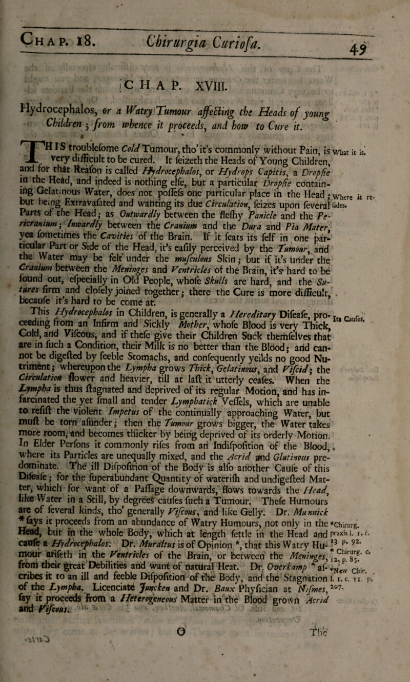 4 9 'C H A t*. XVIII. Hydrocephalos, or a Watry Tumour afftBing the Heads of young Children 3 from whence it proceeds, and how to Cure it. « It iS« THIS troublefome Cold Tumour, tho’its commonly without Pain, is what very difficplt to be cured. It feizeth the Heads of Young Children, and for that Reafön is called Hydrocephalos, or Hydrops Capitis, a Dropfie in the Head, and indeed is nothing elfe, but a particular Dropfie contain¬ ing Gelatinous Water, does not poflèfs one particular place in the Head; where it re¬ but being Extravafated and wanting its due Circulation, feizes upon feveral fide* Parts of the Head,* as Outwardly betweèn the flefhy Panicle and the Pe¬ ricranium; Inwardly between the Cranium and the Dura and Pia Mater yea fometimes the Cavities of the Brain. If it feats its felf in one par¬ ticular Part or Side of the Head, it’s eafily perceived by the Tumour, and the Water may be felt under the mufculous Skin ,* but if its tinder the Cranium between the Meninges and Ventricles of the Brain, it's* hard to be found out, efpecially in Old People, whole Skulls are hard, and the Su¬ tures firm and clofely joined together; there the Cure is more difficult, . becaufe it’s hard to be come at. This Hydrocephalos in Children, is generally a Hereditary Difeafe, pro- Tt r /'* ceeding from an Infirm and Sickly Mother, whofe Blood is very Thick, Cold, and Vifcous, and if thefe give their Children Suck theriifelyes that are in fuch a Condition, their Milk is no better than the Blood; arid can¬ not be digeded by feeble Stomachs, and confequently yeilds no good Nu¬ triment ; whereupon the Lympha grows Thick, Gelatinous, and Vifcid; the Circulation flower and heavier, till at lad it utterly ceafes. When the Lympha is thus dagnated and deprived of its regular Motion, and has in- farcinated the yet fmall and tender Lymphatick VefTels, which are unable to refill the Violent Impetus of the continually approaching Water, but mud be torn afrinder; then the Tumour grows bigger, the Water takes more room, and becomes thicker by being deprived of its orderly Motion. In Elder Perfons it commonly rifes from ari Indifpofition of the Blood,, where its Particles are unequally mixed, and the Acrid and Glutinous pre’ dominate. The ill Difpofition of the Body is alfo another Caule of this Difeale; for the fuperabundant Quantity of waterilh and undigeded Mat¬ ter, which for want of a Paflage downwards, flows towards the Head, like Water in a Still, by degree? caufes fuch a Tumour. Thefe Humours are of feveral kinds, tho* generally Vifcous, and like Geliy. Dr, Munnick *fays it proceeds from an abundance of Watry Humours, not only in the*ebirurg. Head, blit in the whole Body, which at length fettle in the Head andPraxisI* r*c* caofe a Hydrocephalos: Dr. Muraltus is of Opinion *, that this Watry Hu-13 92, mour arifeth in the Ventricles of the Brain, or between the Meninges,* f C< from their great Debilities arid want of natural Heat. Dr. Over kamp * af- +N?ew CI*ir cribes it to an ill and feebly Difpofition of the Body, and the Stagnation 1. i.c. n. V of the Lympha. Licenciate Juncken and Dr. Baux Phyficjan at tf/fmes, 2°7* fay it proceeds from a Heterogeneous Matter in the Blood grown Acrid and Vifcous. b* 1, • ■ •