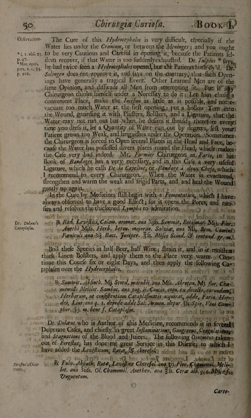 Öbfcrvacions. The Cure of this Hydrocephalos is very difficult, efpecially if the Water lies under the Cranium, or between the Meninges; and you ought *1. i.obf. 25. to be very Cautious and Careful in opening it, becaufe the Patients fel- Pj47* ^ dom recover, if that Water is too fuddenlyexhaufted. Dr. Tulpius * fays, pirt.'^TsV *ie ^ twice leen a Hydrocepkaios opened, but the Patients both dy’d. Dr!' p. id- Solingen does not approve it, and (ays on the contrary, that ftich Open¬ ings have generally a tragical Event. Other Learned ISjen are of the lame Opinion, and difTwade all Men from attempting It. But if ajy' Chirurgeon thinks himfelf under a Neceffity to do it: Let him chufe a convenient Place, make the Incifion as little as is poflfbje, and not'e- vacuate too much Water at the firfl opening ,- put a hollow Tent into the Wound, guarding it with Plafters, Bolders, and a Ligature, that the Water may not run out but when he defites it (hould • therefore every time you drefs it, let a Quantity of Water ryn out by degrees, left your Patient grows too Weak, and Ianguilhes under the Operation. Sometimes the Chirurgeon is forced to Open fevera! Places in the Head and Face, he- caufe the Water has pofleflêd divers places .round the Head, which maloes the Cafe very bad indeed. Mr. Furmier Chirurgeon at. Paris, in his Book of Bandages has a very neceflary, and in this Cafe a very ufefuL Ligature, which he calls De la Capelinei or Bandage a deux Chefs, which : . I recommend, to every Chirurgeon. ; When the Water is evacuated, firengthen and warm the weak and frigid Parts, and and heal the Wound gently up again. , , _ _ r , , v- \ ' In the Cure by Medicines ftill begin with a Fomentation, which I have* always obferved to .have a good Eftecft; for it opens, the. Pores, and ran- lies and refolves tlip thickened Lympha to admiration. > * * , *. I.* . I „ . 1 « • it./* Dr. DoUufs # Fad. Leviftici, Calam. aromat. ana 3ijfs. Summit. Rorifmar. Mij. Flor. Cataplafm AnethiMifs. Herl. let on* major an. Salvia, ana Mi, Sem. Cumini Faniculi ana Zij Bacc. Juniper. §fs. Mifce Scind. & contund. gr. ml nt Boil thefe Species in half Beer, half Wine * ftrain it, and in it moiftea* thick Linen Bolfters, and apply them to the Place very warm- Con¬ tinue this Courfe fix or eight Days, and then apply the following Ca¬ taplafm over the Hydrocephalos. , , » ; :j;.. I ’ ijr: ,V Sumfriit. Alfintb. Mj. Scord. marulij ana Mfs. A Ire fan. Mj. flor. Cha- mom ill- Me Mot. Samhuc. ana pug. jj.Concis. coqu. ex dicotto, earundam $ Herharum, ut conflflentiam Cataplafmatis acquirat, adde, Farin. Hor¬ dei, Lini ana q. s. deinde adde Sal. Armen, depur. §fs Spir. Vini Cam- \ phor.sVy m. bene f. Cataplafm. ; 31È FlreJltis'iOint mcnr.j Dr. Dolaus who is Author of this Medicine, recommends it in feverat\ Ddperate Cafes, and chiefly in great Inflammations, Gangreem, Coagulations^ and Stagnations of the Blood and Juices.. , The following Ointment taken - this Dileafe; to which,:! * d: M brru Hi ju; 0.1 K z^clno out ot torejtus, nas done me great Service in have added the Leviflicum, Ruta,^ cherefd,. v> n r Air j ' •tCLdi SttbnaoiJ . irb lo R: Pulv. Abfinth. Rut£, Leviflice CherefoL ana, $ij. Flw\ (Clj^momiL Mfli- lot. ana Siifs. Ol.Chamomil Anethev. ana ffs. Cera all. qy s.Miflefli Ztnguentum. ‘ WT”% - Carte-