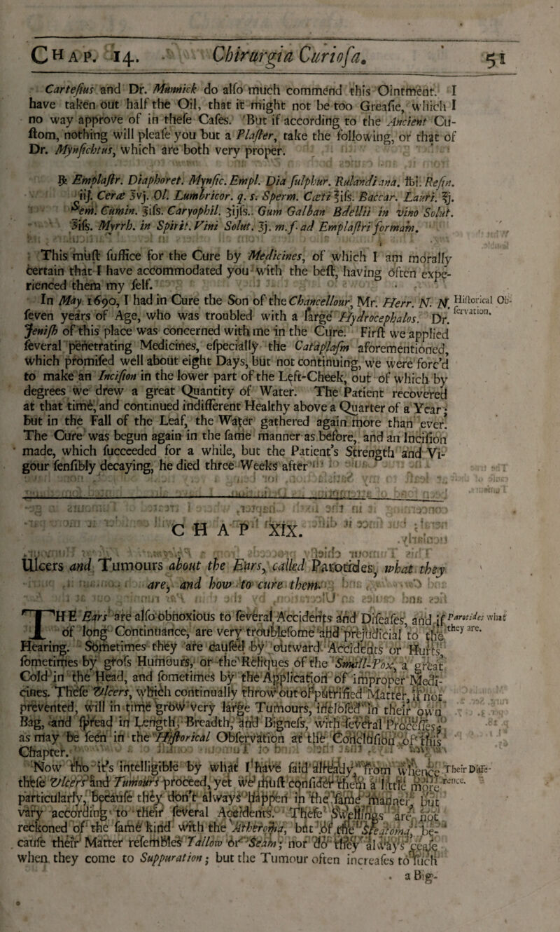 Carteftus and Dr. Mttnnick do alfo much commend this Ointment. I have taken out half the Oil, that it might not be too Greafie, which I no way approve of in thefe Cafes. But if according to the Ancient Cu- ftom, nothing will pleafe you but a Plafler, take the following, or that of Dr. Mynfichtus, which are both very proper. & Emplaflr. Diaphoret. Mynfic. Em pi. Dia fulphur. Rulandiana. tbi. Refin. iij. Cerce 3vj. 01. Lumlricor. q. s. Sperm. Cacti lifs. Baccar. Lauri. %j. *em. Cumin. Jifs. Caryophil. ^ijfs.l Gum G alb an Bdellii in vino Solid. 5ifs. Myrrh, in Spirit. Vim Solut. Jj. m.fad Emplaflri for mam. * l C ' * * * ; * ' * ’ ' * * ## 1 * '' This mufl: fuffice for the Cure by Medicines, of which I am morally certain that I have accommodated you with the bed, having often expe¬ rienced them my felf. - • r ■ ■ > In May 1690,1 had in Cure the Son of the Chancellonr, Mr. Herr. Ar. M. Hi,toncaI 0b feven years of Age, who was troubled with a large Hydrocephalos. Dr! femtIon’ Jenifh of this place was concerned with me in the Cure. Firft we applied Several penetrating Medicines, efpecially the Catdplafm aforementioned which promifed well about eight Days, but not continuing, we were forc’d to make an Incifrn in the lower part of the Left-Cheek, out of which by degrees we drew a great Quantity of Water. The Patient recovered at that timè, and continued indifferent Healthy above a Quarter of a Year • But in the Fall of the Leaf, the Walter gathered again more than ever! The Cure was begun again in the fame manner as before, and an Incifion made, which fucceeded for a while, but the Patient’s Strength and Vi¬ gour fenffbly decaying, he died three Weeks after ( ' — _ I tnfj *--•> **» 1 ■ ~ , 1 C H A P XIX. r * f: ' j li n t« -A * • WHIWII . »I. t, WltjJ TOOiU Ulcers and Tumours about the Ears, called Parotides^ what they are, and how to cure them. THE Ears are alfo obnoxious to fevéral Accidents and Difeafes, and \{Parotid^^ of long Continuance, are very troufcbfome arid prejudicial ’to &;thcyare' Hearing. Sometimes they are caufed by outward Accidents or Hurts fometimes by gtofs Humours, or the'Refk]ues of the Small-?ox, a great Cold in the Head, and fometimes by the Application of improper Medi¬ cines. Thefe Z/lcers, which continually throw out ofpdtriffed Matter if not prevented, will in time grow very large Tumours, iffclbfê^iri' their own Bag, «and fpread in Length, Breadth, and Bignefs, with fcMafProcess« ~ . ... W' I . j L/ ■« * as may be feéh in the Hiftorical Obferviition at Chapter. ; 1 ; \ Now tiho ids intelligible by what I‘havé faid^lf^y;r#bm whence thefe Vleers and Tumours proceed, yet WCUiuft confidèV them a l:tti particularly, becaufe they don’t always happen in the fame mannei hut varv armTHinb- to their leveral AnéMenr^ TKflfiA f -A Their DkFe- rence. ■' -.......... - --- — -r> divvajs iefyv when they come to Suppuration • but the Tumour often increafes toTucn • a Big?*