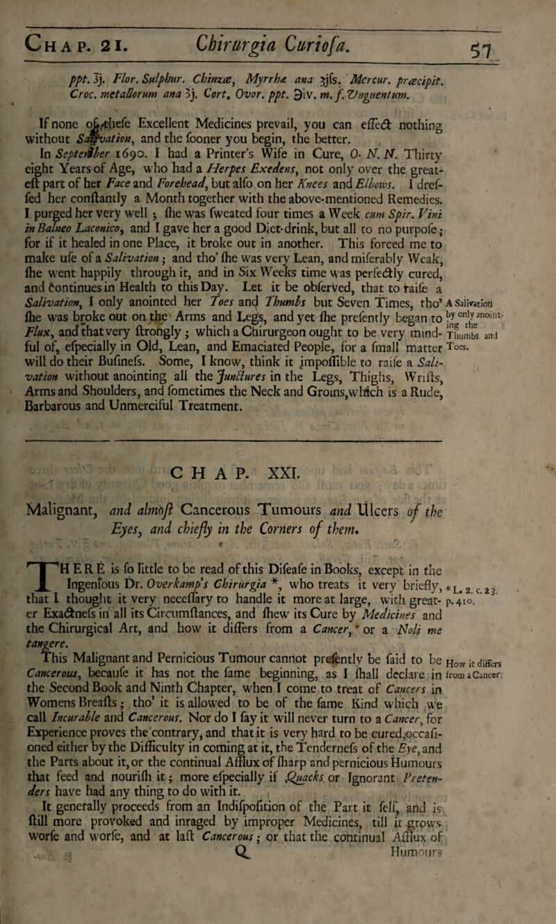 ppt. 3j. Flor. Sulphur. Chinzcei Myrrh* ana ^jfs. Mercur. prrecipit. Croc, metallorum ana $j. Cort. Ovor. ppt. 9iv. m. f. Vnguentum. v # ï f * If none oMiefe Excellent Medicines prevail, you can efïèót nothing without Salvation, and the fooner you begin, the better. In September 1690. I had a Printer's Wife in Cure, O* N. N. Thirty eight Years of Age, who had a Herpes Exedens, not only over the great- eft part of her Face and Forehead, but alfo on her Knees and Elbows. I dref- fed her conftantly a Month together with the above-mentioned Remedies. I purged her very well ; fhe was fweated four times a Week cum Spir. Vini inBalneo Laconico, and I gave her a good Diet-drink, but all to no purpofe,- for if it healed in one Place, it broke out in another. This forced me to make ufe of a Salivation; and tho’ fhe was very Lean, and miferably Weak, fhe went happily through it, and in Six Weeks time was perfectly cured, and Continues in Health to this Day. Let it be obferved, that to raife a Salivation, I only anointed her Toes and Thumbs but Seven Times, tho5 A Salivation fhe was broke out on the Arms and Legs, and yet fhe prefently began to ont1,^anoint' Flux, and that very ftrongly ; which a Chirurgeon ought to be very mind- Thumbs ami ful of, efpecially in Old, Lean, and Emaciated People, for a fmall matter Toes, will do their Bufinefs. Some, I know, think it jmpoffible to raife a Sali¬ vation without anointing all the Junctures in the Legs, Thighs, Wrifts, Arms and Shoulders, and fometimes the Neck and Groins, which is a Rude, Barbarous and Unmerciful Treatment. CHAP. XXI. Malignant, and ahnofl Cancerous Tumours and Ulcers of the Eyes, and chiefly in the Corners of than. ■ V THERE is fo little to be read of this Difeafe in Books, except in the Ingenious Dr. Over kamp's Chirürgia * who treats it very briefly, *L<2 c 23 that l thought it very neceflary to handle it more at large, with great- p.410. ’ er Exa&nefs in all its Circumftances, and fhewr its Cure by Medicines and the Chirurgical Art, and how it differs from a Cancer, 'or a Noli me tangere. This Malignant and Pernicious Tumour cannot prefently be faid to be How it differs Cancerous, becaufe it has not the fame beginning, as I fhall declare in from a Cancer the Second Book and Ninth Chapter, when I come to treat of Cancers in Womens Breafts; tho’ it is allowed to be of the fame Kind which we call Incurable and Cancerous. Nor do I fay it will never turn to a Cancer, for Experience proves the'contrary* and that it is very hard to be cured,occafi- oned either by the Difficulty in coming at it, the Tendernefs of the Eye, and the Parts about it, or the continual Afflux of fliarp and pernicious Humours that feed and nourifh it; more efpecially if Quacks or Ignorant Vreten¬ ders have had any thing to do with it. It generally proceeds from an Indifpofition of the Part it felf and is ftill more provoked and inraged by improper Medicines, till it grows worfe and worfe, and at laft Cancerous; or that the continual Afflux of Humour?