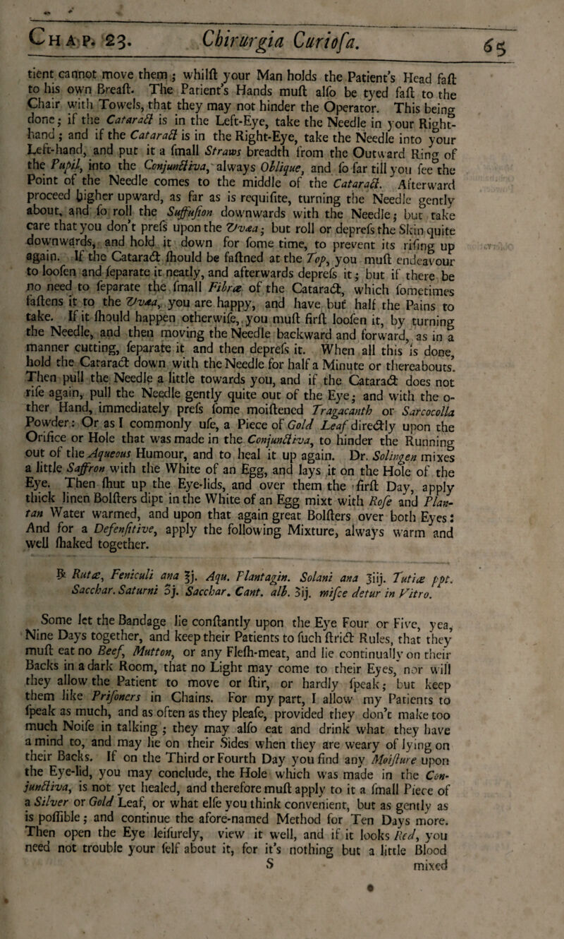 tient cannot move them ; whild your Man holds the Patient’s Head faft to his own Bread. The Patient’s Hands muft alfo be tyed fail to the Chair with Towels, that they may not hinder the Operator. This being done; if the Cataratt is in the Left-Eye, take the Needle in your Right- hand ; and if the Cataratt is in the Right-Eye, take the Needle into your Left-hand, and put it a fmall Straws breadth from the Outward Rin^ of the Pupil, into the Ccnjunttiva, always Oblique, and fo far till you fee the Point of the Needle comes to the middle of the Cataratt.  Afterward proceed higher upward, as far as is requifite, turning the Needle gently about, and fo roll the Suffufion downwards with the Needle; but take care that you don’t prefs upon the Vv<ea- but roll or deprefs the Skin quite downwards, and hold it down for fome time, to prevent its rifing up again. If the Cataraft fhould be faftned at the Top, you muff endeavour to loofen and feparate it neatly, and afterwards deprefs it; but if there be no need to feparate the fmall Fib rat of the Cataraft, which ibmetimes fadens it to the Vv*a, you are happy, and have but half the Pains to take. If it Ihould happen otherwife, you mud fird loofen it, by turning the Needle, and then moving the Needle backward and forward, as in a manner cutting, feparate it and then deprefs it. When all this’is done, hold the Cataract down with the Needle for half a Minute or thereabouts’ Then pull the Needle a little towards you, and if the Cataraft does not rife again, pull the Needle gently quite out of the Eye; and with the 0- ther Hand, immediately prefs fome moidened Tragacanth or Sarcocolla Powder: Or as I commonly ufe, a Piece of Gold Leaf direftly upon the Orifice or Hole that was made in the Conjunttiva, to hinder the Running out of the Aqueous Humour, and to heal it up again. Dr. Solwgen mixes a little Saffron with the White of an Egg, and lays it on the Hole of the Eye. Then fhut up the Eye-lids, and over them the fird Day, apply thick linen Bolders dipt in the White of an Egg mixt with Rofe and Plan- tan Water warmed, and upon that again great Bolders over both Eyes: And for a Defensive, apply the following Mixture, always warm and well fhaked together. ^ Putce, Feniculi ana Aqu. Plant agin. Solani ana Jiij. Tutiat pot. Sacchar. Saturni oj. Sacchar. Cant. alb. Bij, wifce detur in Vitro. Some let the Bandage lie condantly upon the Eye Four or Five, yea, Nine Days together, and keep their Patients to fuch drift Rules, that they’ mud eat no Beef Mutton, or any Flefh-meat, and lie continually on their Backs in a dark Room, that no Light may come to their Eyes,* nor will they allow the Patient to move or dir, or hardly fpeak; but keep them like Prijoncrs in Chains. For my part, I allow* my Patients to lpeak as much, and as often as they pleafe, provided they don’t make too much Noife in talking ; they may alfo eat and drink what they have a mind to, and may lie on their Sides when they are weary of lying on their Backs. If on the Third or Fourth Day you find any Moiflure upon the Eye-lid, you may conclude, the Hole which W’as made in the Con- junttiva, is not yet healed, and therefore mud apply to it a fmall Piece of a Silver or Gold Leaf, or what elfe you think convenient, but as gently as is podible; and continue the afore-named Method for Ten Days more. Then open the Eye leifurely, view it well, and if it looks Red, you need not trouble your felf about it, for it’s nothing but a little Blood S mixed