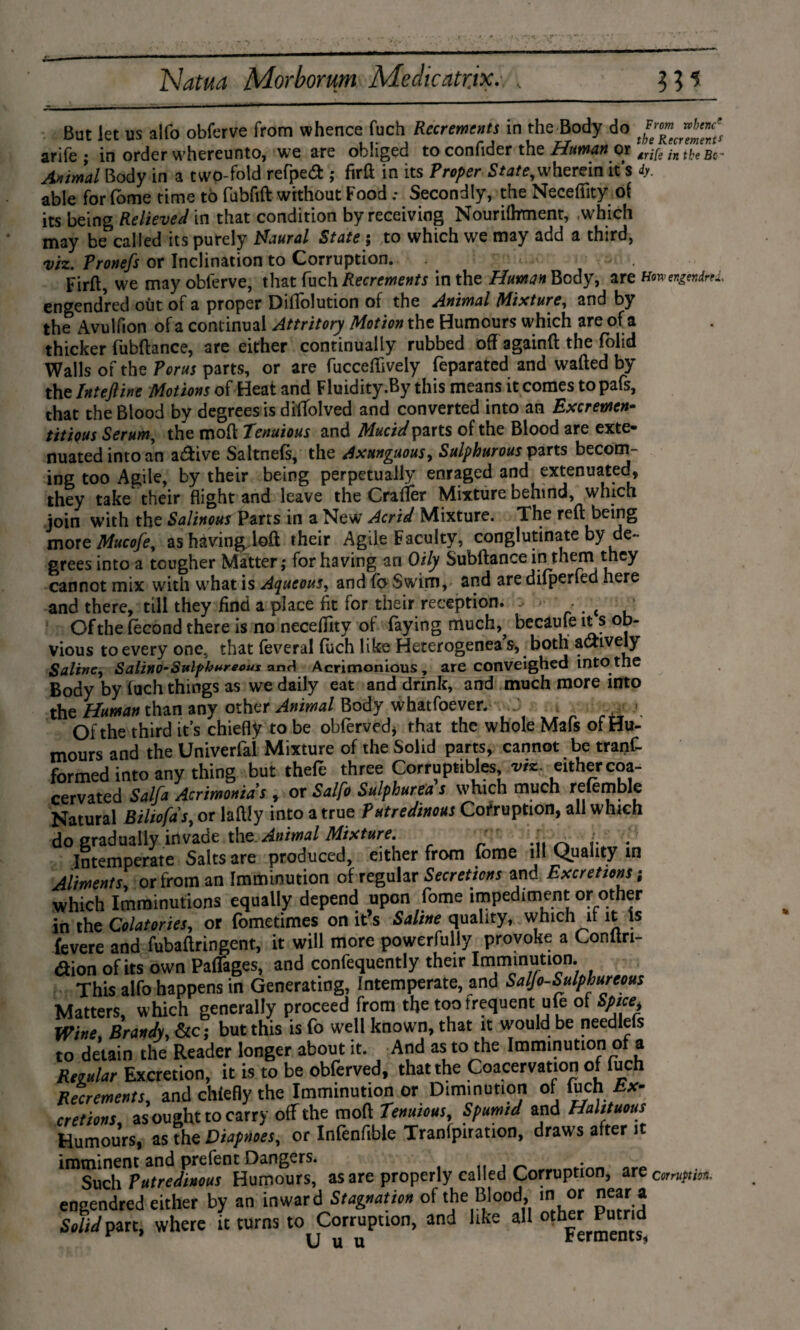 But let us alfo obferve from whence fuch Recrements in the Body do arife ; in order whereunto, we are obliged to confider the Human or wife in the bg~ Animal Body in a two-fold reAped; firft in its Proper State,wherein it’s iy. able for (ome time to fubfift without Food .* Secondly, the Necefiity oi its being Relieved in that condition by receiving Nourifbment, which may be called its purely Haural State ; to which we may add a third, viz. Pronefs or Inclination to Corruption. Firfl, we may obferve, that fuch Recrements in the Human Body, arsHwmgnfaL engendred out of a proper Diflolution of the Animal Mixture, and by the Avulfion of a continual Attritory Motion the Humours which are of a thicker fubftance, are either continually rubbed off againft the folid Walls of the Porus parts, or are fucceffiveiy feparated and wafted by the Intejline Motions of Heat and Fluidity .By this means it comes to pafs, that the Blood by degrees is diffolved and converted into an Excremen- titiqus Serum, the moft Tenuious and Mucidparts of the Blood are exte¬ nuated into an active Saltnefs, the Axunguous, Sulphurous parts becom¬ ing too Agile, by their being perpetually enraged and extenuated, they take their flight and leave the Crafler Mixture behind, which join with the Salinous Parts in a New Acrid Mixture. 1 he reft being moreMucofe, ashavingjoft their Agile Faculty, conglutinate by de¬ grees into a tougher Matter,* for having an Oily Subftance in them they cannot mix with what is Aqueous, and fo Swim, and are difperfed here and there, till they find a place fit for their reception. < - t ■ Of the fecond there is no necefiity of faying much,^ becaufe it s ob¬ vious to every one, that feveral fuch like Heterogenea’s, both actively Saline, Salino-Sulphnreous and Acrimonious , are conveighed into the Body by fuch things as we daily eat and drink, and much more into the Human than any other Animal Body whatfoever. Of the third it’s chiefly to be obferved* that the whole Mafs of Hu¬ mours and the Univerfal Mixture of the Solid parts, cannot be tranf- formed into any thing but thefe three Corruptibles viz. either coa- cervated Salfa Acrimonias , or Salfo Sulphurea s which much reiemble Natural Biliofds, or hilly into a true Putredinous Corruption, all which do gradually invade the Animal Mixture. ' . Intemperate Salts are produced, either from fome ill Quality in Aliments, or from an Imminution of regular Secretions and Excretions; which Imminutions equally depend upon fome impediment or other in the Colatories, or fometimes on it’s Saline quality, which it it Is fevere and fubaflringent, it will more powerfully provoke a Conftri- <2ion of its own Paflages, and confequently their Imminution. This alfo happens in Generating, Intemperate, and Saljo-Sulphureous Matters, which generally proceed from the too frequent ufe of Spice Wine. Brandv, &c; but this is fo well known, that it would be needlefs to detain the Reader longer about it. And as to the Imminution of a Regular Excretion, it is to be obferved, that the Coacervation of fuch Recrements, and chiefly the Imminution or Diminution of fuch Ex¬ cretions as ought to carry off the moft Tenuious, Spumtd and Halituous Humours, as the Diapnoes, or Infenfible Tranlpiration, draws after it imminent and prefent Dangers. „ ■ Such Putredinous Humours, as are properly called Corruption, arec»w;««. engendred either by an inward Stagnation of the Blood, in or near a Solid part, where it turns to Corruption, and like all o^er Pumd