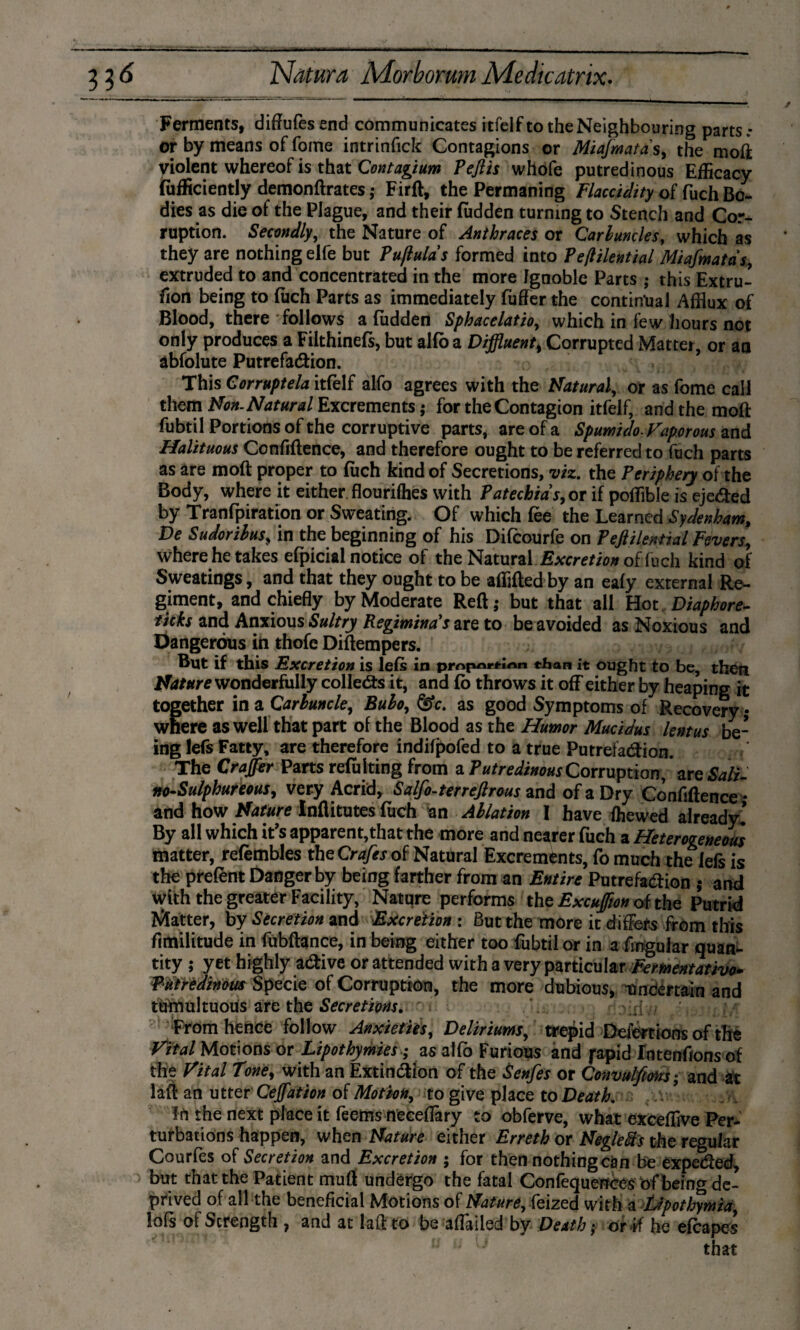 33f Ferments, diftufesend communicates itfelfto the Neighbouring parts.- or by means of fome intrinfick Contagions or Miafmatds, the moft violent whereof is that Contagium Pejlis whofe putredinous Efficacy (ufficiently demonftrates; Firft, the Permaning Flaccidity of fuch Bo¬ dies as die of the Plague, and their Hidden turning to Stench and Cor¬ ruption. Secondly, the Nature of Anthraces or Carbuncles, which as they are nothing elfe but Puflulds formed into Peftilential Miafmatds, extruded to and concentrated in the more Ignoble Parts ; this Extru¬ sion being to fuch Parts as immediately fuffer the continual Afflux of Blood, there follows a Hidden Sphacelatio, which in few hours not only produces a Filthinefs, but alfo a Diffluent, Corrupted Matter or aa abfolute PutrefaChon. This Corrupte la itfelf alfo agrees with the Natural, or as fome call them Non. Natural Excrements $ for the Contagion itfelf, andthemoft fubtil Portions of the corruptive parts, are of a Spumido. Vaporous and Halituous Confidence, and therefore ought to be referred to fuch parts as are moft proper to fuch kind of Secretions, viz. the Periphery of the Body, where it either, flourifhes with Patechids, or if poffible is eje&ed by Tranfpiration or Sweating. Of which fee the Learned Sydenham, De Sudorilus, in the beginning of his Difcourfe on Peftilential Fevers, where he takes efpicial notice of the Natural Excretion of fuch kind of Sweatings, and that they ought to be affifled by an eafy external Re¬ giment, and chiefly by Moderate Reft; but that all Hot Diaphore- ticks and Anxious Sultry Regiminds are to be avoided as Noxious and Dangerous in thofe Diftempers. But if this Excretion is lefs in piY>jmrcirt« chan it ought to be, then Nature wonderfully collects it, and fo throws it off either by heaping it together in a Carbuncle, Bubo, ^c. as good Symptoms of Recovery- where as well that part of the Blood as the Humor Mucidus lentus be¬ ing lefs Fatty, are therefore indifpofed to a true Putrefaction. The Craffer Parts reft king from a Putredinous Corruption, are Sali¬ ne-Sulphureous, very Acrid, Salfo-terrejlrous and of a Dry Confiftence * and how Nature Inflitutes fuch an Ablation I have (hewed already! By all which it's apparent,that the more and nearer fuch a Heterogeneous matter, refembles the Crafts of Natural Excrements, fo much the lefs is the prefent Danger by being farther from an Entire Putrefaction ; and with the greater Facility, Nature performs the Excujfm oi the Putrid Matter, by Secretion and Excretion : But the more it differs from this flmilitude in fubftance, in being either too fubtil or in a Angular quan¬ tity ; yet highly aCtive or attended with a very particular Fementativo. Putredinous Specie of Corruption, the more dubious, uncertain and töttmltuoüs' are the Secretions, -h ^ vfl 7/ From hence follow Anxieties, Deliriums, trepid Defections of the Vital Motions or Lipothymiesas alfo Furious and japid fatenfions of the Vital Tone, with an Extinction of the Senfes or Convulfiohs; and at laft an utter Cejfation of Motion, to give place to Death. lt\ the next place it feems n'eceflary to obferve, what excefflve Per¬ turbations happen, when Nature either Erreth or Neglefrs the regular Courfes of Secretion and Excretion ; for then nothing can be expeCted, but that the Patient muft undergo the fatal Confequenccs of being de¬ prived of all the beneficial Motions of Nature, feized with a Upothymia lofs of Strength , and at laft to be aflailed by Death; or ef he efcapes that